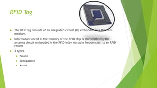 RFID Tag
 The RFID tag consists of an integrated circuit (IC) embedded in a thin film
medium.
 Information stored in the memory of the RFID chip is transmitted by the
antenna circuit embedded in the RFID inlay via radio frequencies, to an RFID
reader
 3 types
 Passive
 Semi-passive
 Active
 
