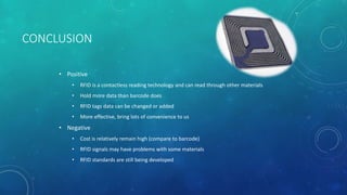CONCLUSION
• Positive
• RFID is a contactless reading technology and can read through other materials
• Hold more data than barcode does
• RFID tags data can be changed or added
• More effective, bring lots of convenience to us
• Negative
• Cost is relatively remain high (compare to barcode)
• RFID signals may have problems with some materials
• RFID standards are still being developed
 