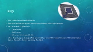 RFID
• RFID = Radio Frequency Identification
• Electronic labeling and wireless identification of objects using radio frequency
• Tag carries with its information
• a serial number
• Model number
• Color or any other imaginable data
• When these tags pass through a field generated by a compatible reader, they transmit this information
back to the reader, thereby identifying the object
 