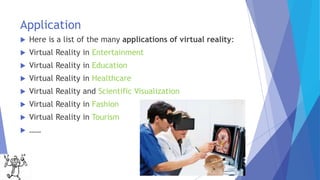 Application
 Here is a list of the many applications of virtual reality:
 Virtual Reality in Entertainment
 Virtual Reality in Education
 Virtual Reality in Healthcare
 Virtual Reality and Scientific Visualization
 Virtual Reality in Fashion
 Virtual Reality in Tourism
 ……
 