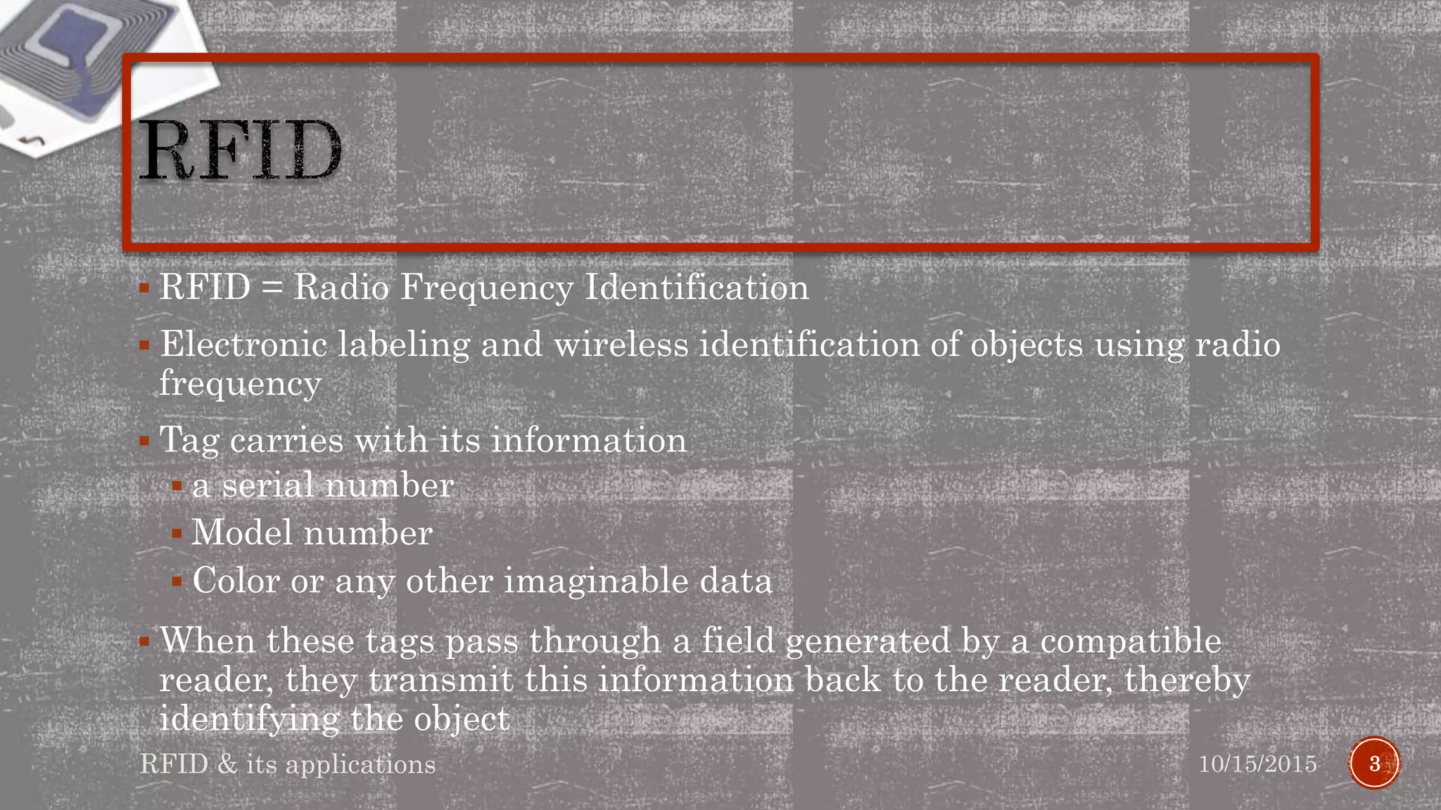  RFID = Radio Frequency Identification
 Electronic labeling and wireless identification of objects using radio
frequency
 Tag carries with its information
 a serial number
 Model number
 Color or any other imaginable data
 When these tags pass through a field generated by a compatible
reader, they transmit this information back to the reader, thereby
identifying the object
310/15/2015RFID & its applications
 
