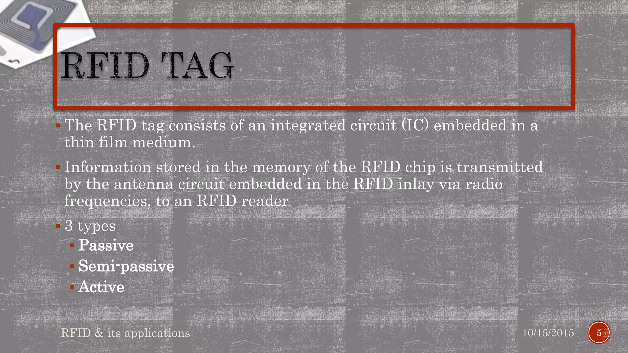  The RFID tag consists of an integrated circuit (IC) embedded in a
thin film medium.
 Information stored in the memory of the RFID chip is transmitted
by the antenna circuit embedded in the RFID inlay via radio
frequencies, to an RFID reader
 3 types
 Passive
 Semi-passive
 Active
510/15/2015RFID & its applications
 