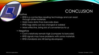 CONCLUSION
• Positive
• RFID is a contactless reading technology and can read
through other materials
• Hold more data than barcode does
• RFID tags data can be changed or added
• More effective, bring lots of convenience to us
• Negative
• Cost is relatively remain high (compare to barcode)
• RFID signals may have problems with some materials
• RFID standards are still being developed
Thursday, October 15, 2015RFID & its Applications
15
 