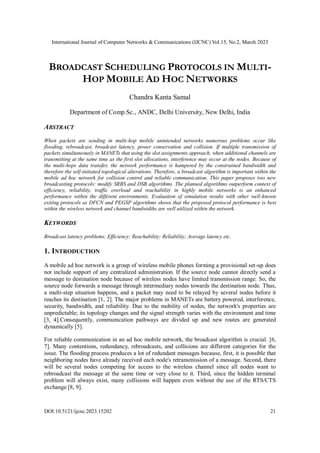 International Journal of Computer Networks & Communications (IJCNC) Vol.15, No.2, March 2023
DOI:10.5121/ijcnc.2023.15202 21
BROADCAST SCHEDULING PROTOCOLS IN MULTI-
HOP MOBILE AD HOC NETWORKS
Chandra Kanta Samal
Department of Comp.Sc., ANDC, Delhi University, New Delhi, India
ABSTRACT
When packets are sending in multi-hop mobile unintended networks numerous problems occur like
flooding, rebroadcast, broadcast latency, power conservation and collision. If multiple transmission of
packets simultaneously in MANETs that using the slot assignments approach, when additional channels are
transmitting at the same time as the first slot allocations, interference may occur at the nodes. Because of
the multi-hops data transfer, the network performance is hampered by the constrained bandwidth and
therefore the self-initiated topological alterations. Therefore, a broadcast algorithm is important within the
mobile ad hoc network for collision control and reliable communication. This paper proposes two new
broadcasting protocols: modify SRBS and DSB algorithms. The planned algorithms outperform context of
efficiency, reliability, traffic overload and reachability in highly mobile networks is an enhanced
performance within the different environments. Evaluation of simulation results with other well-known
exiting protocols as DFCN and PEGSP algorithms shows that the proposed protocol performance is best
within the wireless network and channel bandwidths are well utilized within the network.
KEYWORDS
Broadcast latency problems; Efficiency; Reachability; Reliability; Average latency etc.
1. INTRODUCTION
A mobile ad hoc network is a group of wireless mobile phones forming a provisional set-up does
not include support of any centralized administration. If the source node cannot directly send a
message to destination node because of wireless nodes have limited transmission range. So, the
source node forwards a message through intermediary nodes towards the destination node. Thus,
a multi-step situation happens, and a packet may need to be relayed by several nodes before it
reaches its destination [1, 2]. The major problems in MANETs are battery powered, interference,
security, bandwidth, and reliability. Due to the mobility of nodes, the network's properties are
unpredictable; its topology changes and the signal strength varies with the environment and time
[3, 4].Consequently, communication pathways are divided up and new routes are generated
dynamically [5].
For reliable communication in an ad hoc mobile network, the broadcast algorithm is crucial. [6,
7]. Many contentions, redundancy, rebroadcasts, and collisions are different categories for the
issue. The flooding process produces a lot of redundant messages because, first, it is possible that
neighboring nodes have already received each node's retransmission of a message. Second, there
will be several nodes competing for access to the wireless channel since all nodes want to
rebroadcast the message at the same time or very close to it. Third, since the hidden terminal
problem will always exist, many collisions will happen even without the use of the RTS/CTS
exchange [8, 9].
 