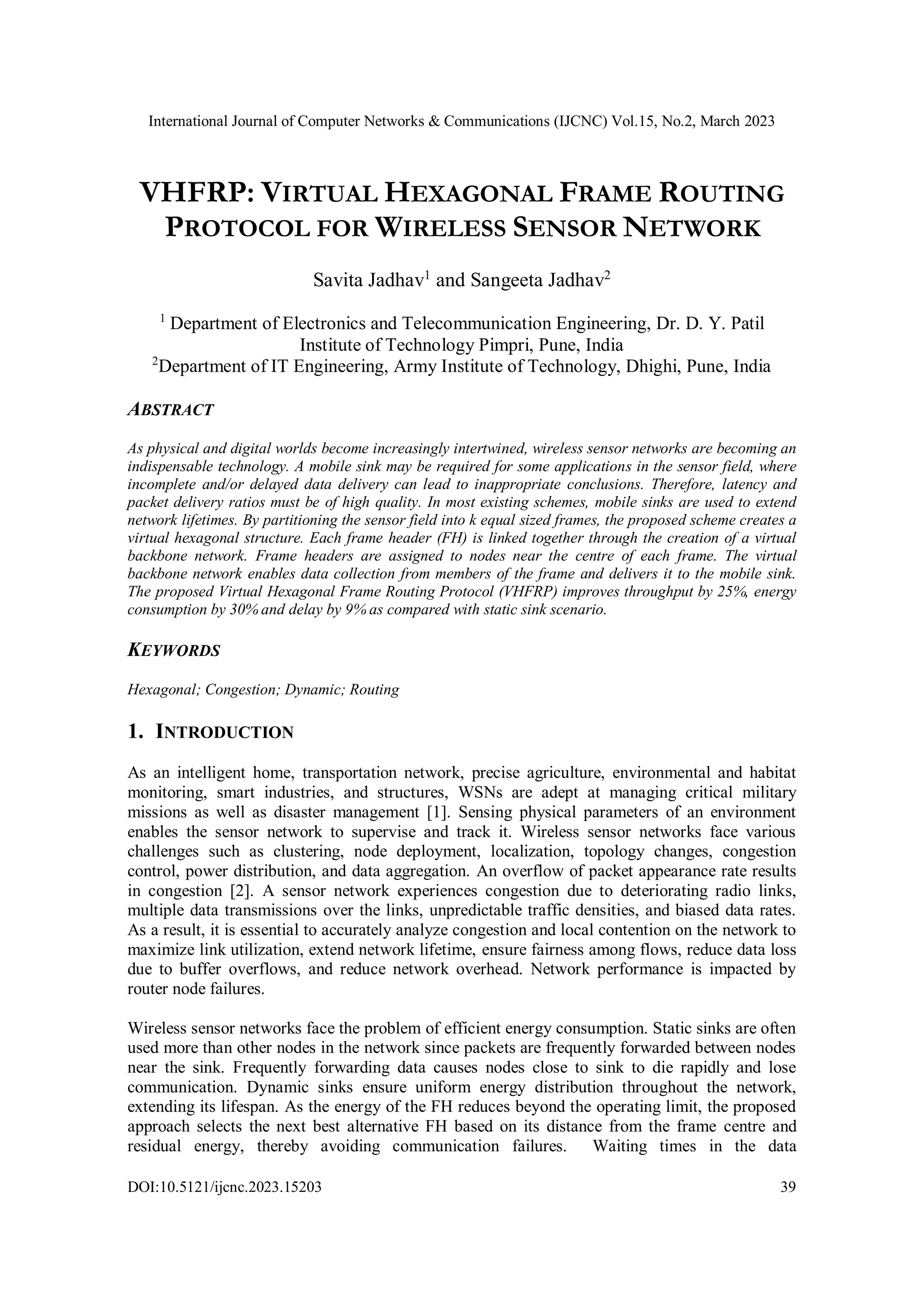 International Journal of Computer Networks & Communications (IJCNC) Vol.15, No.2, March 2023 DOI:10.5121/ijcnc.2023.15203 39 VHFRP: VIRTUAL HEXAGONAL FRAME ROUTING PROTOCOL FOR WIRELESS SENSOR NETWORK Savita Jadhav1 and Sangeeta Jadhav2 1 Department of Electronics and Telecommunication Engineering, Dr. D. Y. Patil Institute of Technology Pimpri, Pune, India 2 Department of IT Engineering, Army Institute of Technology, Dhighi, Pune, India ABSTRACT As physical and digital worlds become increasingly intertwined, wireless sensor networks are becoming an indispensable technology. A mobile sink may be required for some applications in the sensor field, where incomplete and/or delayed data delivery can lead to inappropriate conclusions. Therefore, latency and packet delivery ratios must be of high quality. In most existing schemes, mobile sinks are used to extend network lifetimes. By partitioning the sensor field into k equal sized frames, the proposed scheme creates a virtual hexagonal structure. Each frame header (FH) is linked together through the creation of a virtual backbone network. Frame headers are assigned to nodes near the centre of each frame. The virtual backbone network enables data collection from members of the frame and delivers it to the mobile sink. The proposed Virtual Hexagonal Frame Routing Protocol (VHFRP) improves throughput by 25%, energy consumption by 30% and delay by 9% as compared with static sink scenario. KEYWORDS Hexagonal; Congestion; Dynamic; Routing 1. INTRODUCTION As an intelligent home, transportation network, precise agriculture, environmental and habitat monitoring, smart industries, and structures, WSNs are adept at managing critical military missions as well as disaster management [1]. Sensing physical parameters of an environment enables the sensor network to supervise and track it. Wireless sensor networks face various challenges such as clustering, node deployment, localization, topology changes, congestion control, power distribution, and data aggregation. An overflow of packet appearance rate results in congestion [2]. A sensor network experiences congestion due to deteriorating radio links, multiple data transmissions over the links, unpredictable traffic densities, and biased data rates. As a result, it is essential to accurately analyze congestion and local contention on the network to maximize link utilization, extend network lifetime, ensure fairness among flows, reduce data loss due to buffer overflows, and reduce network overhead. Network performance is impacted by router node failures. Wireless sensor networks face the problem of efficient energy consumption. Static sinks are often used more than other nodes in the network since packets are frequently forwarded between nodes near the sink. Frequently forwarding data causes nodes close to sink to die rapidly and lose communication. Dynamic sinks ensure uniform energy distribution throughout the network, extending its lifespan. As the energy of the FH reduces beyond the operating limit, the proposed approach selects the next best alternative FH based on its distance from the frame centre and residual energy, thereby avoiding communication failures. Waiting times in the data 
