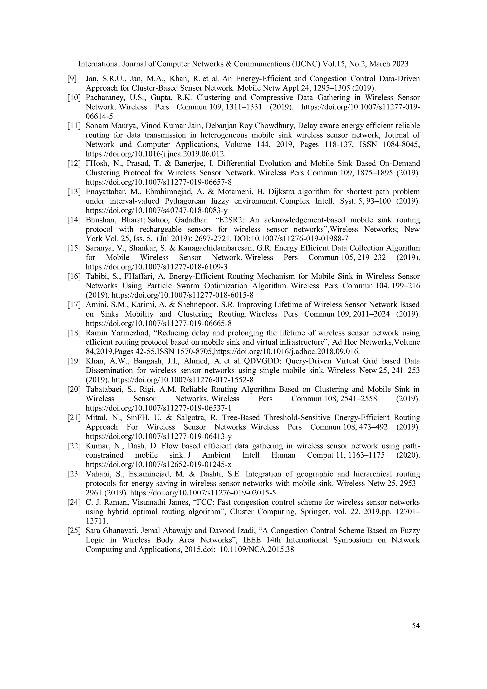 International Journal of Computer Networks & Communications (IJCNC) Vol.15, No.2, March 2023 54 [9] Jan, S.R.U., Jan, M.A., Khan, R. et al. An Energy-Efficient and Congestion Control Data-Driven Approach for Cluster-Based Sensor Network. Mobile Netw Appl 24, 1295–1305 (2019). [10] Pacharaney, U.S., Gupta, R.K. Clustering and Compressive Data Gathering in Wireless Sensor Network. Wireless Pers Commun 109, 1311–1331 (2019). https://doi.org/10.1007/s11277-019- 06614-5 [11] Sonam Maurya, Vinod Kumar Jain, Debanjan Roy Chowdhury, Delay aware energy efficient reliable routing for data transmission in heterogeneous mobile sink wireless sensor network, Journal of Network and Computer Applications, Volume 144, 2019, Pages 118-137, ISSN 1084-8045, https://doi.org/10.1016/j.jnca.2019.06.012. [12] FHosh, N., Prasad, T. & Banerjee, I. Differential Evolution and Mobile Sink Based On-Demand Clustering Protocol for Wireless Sensor Network. Wireless Pers Commun 109, 1875–1895 (2019). https://doi.org/10.1007/s11277-019-06657-8 [13] Enayattabar, M., Ebrahimnejad, A. & Motameni, H. Dijkstra algorithm for shortest path problem under interval-valued Pythagorean fuzzy environment. Complex Intell. Syst. 5, 93–100 (2019). https://doi.org/10.1007/s40747-018-0083-y [14] Bhushan, Bharat; Sahoo, Gadadhar. “E2SR2: An acknowledgement-based mobile sink routing protocol with rechargeable sensors for wireless sensor networks”,Wireless Networks; New York Vol. 25, Iss. 5, (Jul 2019): 2697-2721. DOI:10.1007/s11276-019-01988-7 [15] Saranya, V., Shankar, S. & Kanagachidambaresan, G.R. Energy Efficient Data Collection Algorithm for Mobile Wireless Sensor Network. Wireless Pers Commun 105, 219–232 (2019). https://doi.org/10.1007/s11277-018-6109-3 [16] Tabibi, S., FHaffari, A. Energy-Efficient Routing Mechanism for Mobile Sink in Wireless Sensor Networks Using Particle Swarm Optimization Algorithm. Wireless Pers Commun 104, 199–216 (2019). https://doi.org/10.1007/s11277-018-6015-8 [17] Amini, S.M., Karimi, A. & Shehnepoor, S.R. Improving Lifetime of Wireless Sensor Network Based on Sinks Mobility and Clustering Routing. Wireless Pers Commun 109, 2011–2024 (2019). https://doi.org/10.1007/s11277-019-06665-8 [18] Ramin Yarinezhad, “Reducing delay and prolonging the lifetime of wireless sensor network using efficient routing protocol based on mobile sink and virtual infrastructure”, Ad Hoc Networks,Volume 84,2019,Pages 42-55,ISSN 1570-8705,https://doi.org/10.1016/j.adhoc.2018.09.016. [19] Khan, A.W., Bangash, J.I., Ahmed, A. et al. QDVGDD: Query-Driven Virtual Grid based Data Dissemination for wireless sensor networks using single mobile sink. Wireless Netw 25, 241–253 (2019). https://doi.org/10.1007/s11276-017-1552-8 [20] Tabatabaei, S., Rigi, A.M. Reliable Routing Algorithm Based on Clustering and Mobile Sink in Wireless Sensor Networks. Wireless Pers Commun 108, 2541–2558 (2019). https://doi.org/10.1007/s11277-019-06537-1 [21] Mittal, N., SinFH, U. & Salgotra, R. Tree-Based Threshold-Sensitive Energy-Efficient Routing Approach For Wireless Sensor Networks. Wireless Pers Commun 108, 473–492 (2019). https://doi.org/10.1007/s11277-019-06413-y [22] Kumar, N., Dash, D. Flow based efficient data gathering in wireless sensor network using path- constrained mobile sink. J Ambient Intell Human Comput 11, 1163–1175 (2020). https://doi.org/10.1007/s12652-019-01245-x [23] Vahabi, S., Eslaminejad, M. & Dashti, S.E. Integration of geographic and hierarchical routing protocols for energy saving in wireless sensor networks with mobile sink. Wireless Netw 25, 2953– 2961 (2019). https://doi.org/10.1007/s11276-019-02015-5 [24] C. J. Raman, Visumathi James, “FCC: Fast congestion control scheme for wireless sensor networks using hybrid optimal routing algorithm”, Cluster Computing, Springer, vol. 22, 2019,pp. 12701– 12711. [25] Sara Ghanavati, Jemal Abawajy and Davood Izadi, “A Congestion Control Scheme Based on Fuzzy Logic in Wireless Body Area Networks”, IEEE 14th International Symposium on Network Computing and Applications, 2015,doi: 10.1109/NCA.2015.38 