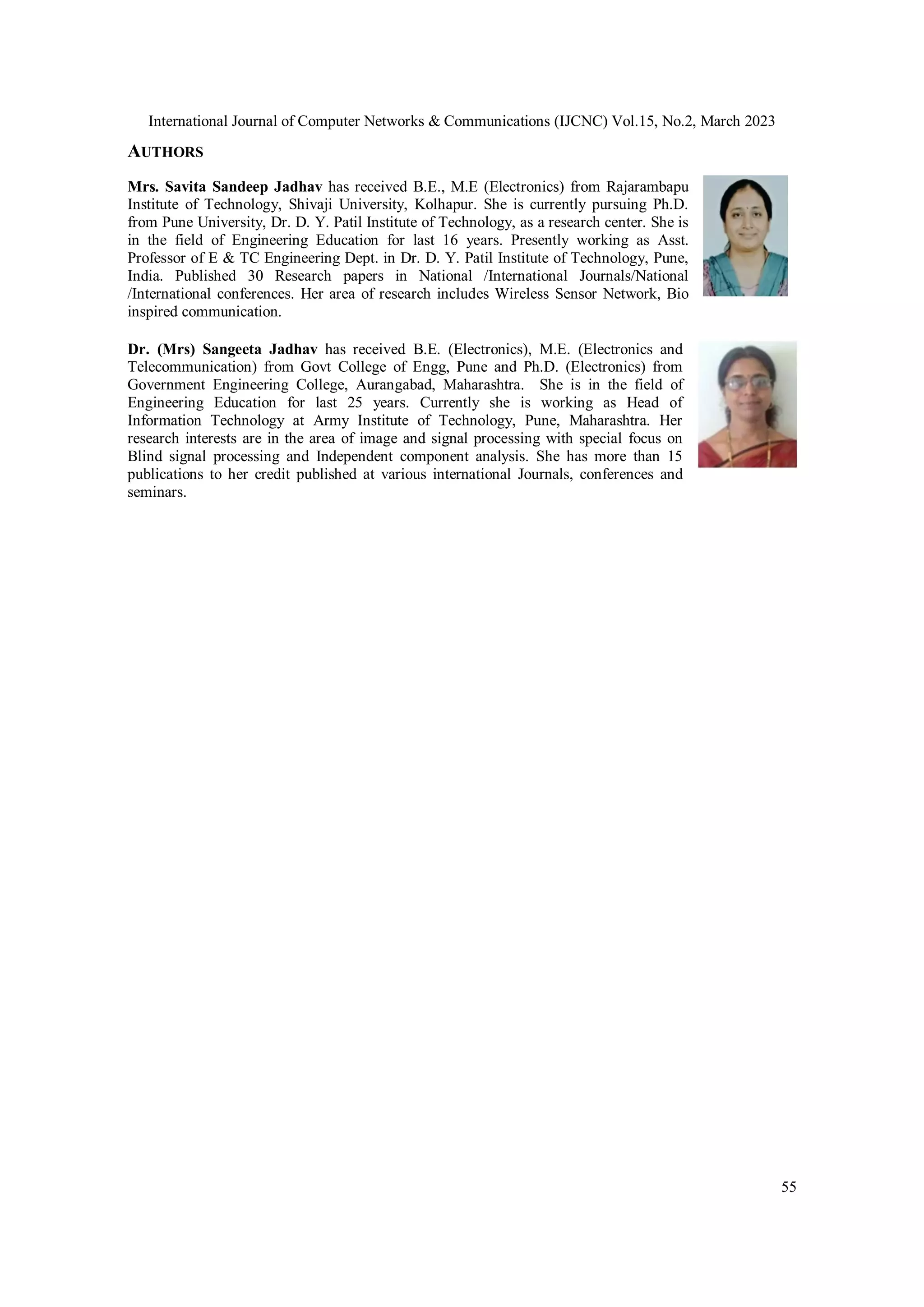 International Journal of Computer Networks & Communications (IJCNC) Vol.15, No.2, March 2023 55 AUTHORS Mrs. Savita Sandeep Jadhav has received B.E., M.E (Electronics) from Rajarambapu Institute of Technology, Shivaji University, Kolhapur. She is currently pursuing Ph.D. from Pune University, Dr. D. Y. Patil Institute of Technology, as a research center. She is in the field of Engineering Education for last 16 years. Presently working as Asst. Professor of E & TC Engineering Dept. in Dr. D. Y. Patil Institute of Technology, Pune, India. Published 30 Research papers in National /International Journals/National /International conferences. Her area of research includes Wireless Sensor Network, Bio inspired communication. Dr. (Mrs) Sangeeta Jadhav has received B.E. (Electronics), M.E. (Electronics and Telecommunication) from Govt College of Engg, Pune and Ph.D. (Electronics) from Government Engineering College, Aurangabad, Maharashtra. She is in the field of Engineering Education for last 25 years. Currently she is working as Head of Information Technology at Army Institute of Technology, Pune, Maharashtra. Her research interests are in the area of image and signal processing with special focus on Blind signal processing and Independent component analysis. She has more than 15 publications to her credit published at various international Journals, conferences and seminars. 