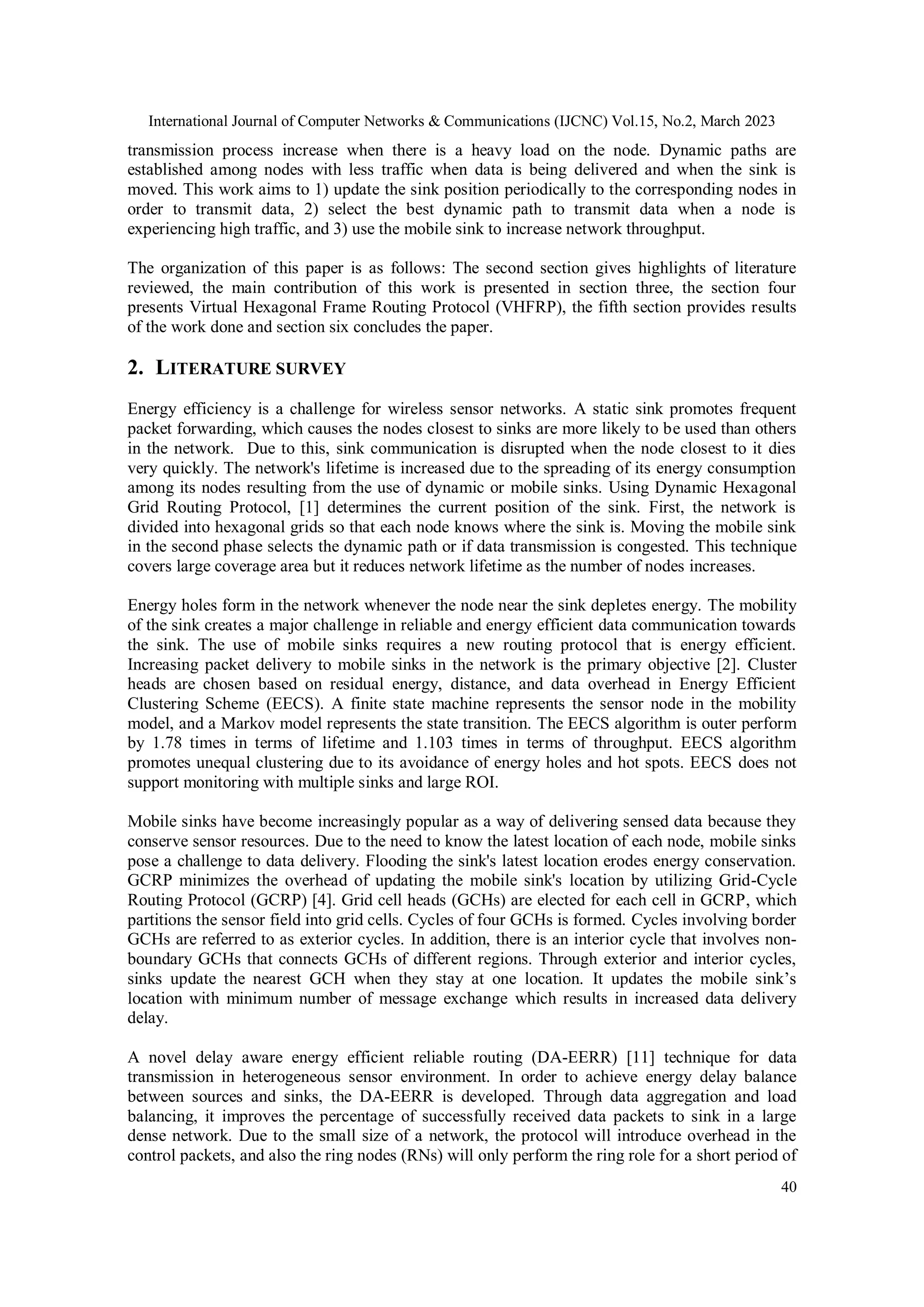 International Journal of Computer Networks & Communications (IJCNC) Vol.15, No.2, March 2023 40 transmission process increase when there is a heavy load on the node. Dynamic paths are established among nodes with less traffic when data is being delivered and when the sink is moved. This work aims to 1) update the sink position periodically to the corresponding nodes in order to transmit data, 2) select the best dynamic path to transmit data when a node is experiencing high traffic, and 3) use the mobile sink to increase network throughput. The organization of this paper is as follows: The second section gives highlights of literature reviewed, the main contribution of this work is presented in section three, the section four presents Virtual Hexagonal Frame Routing Protocol (VHFRP), the fifth section provides results of the work done and section six concludes the paper. 2. LITERATURE SURVEY Energy efficiency is a challenge for wireless sensor networks. A static sink promotes frequent packet forwarding, which causes the nodes closest to sinks are more likely to be used than others in the network. Due to this, sink communication is disrupted when the node closest to it dies very quickly. The network's lifetime is increased due to the spreading of its energy consumption among its nodes resulting from the use of dynamic or mobile sinks. Using Dynamic Hexagonal Grid Routing Protocol, [1] determines the current position of the sink. First, the network is divided into hexagonal grids so that each node knows where the sink is. Moving the mobile sink in the second phase selects the dynamic path or if data transmission is congested. This technique covers large coverage area but it reduces network lifetime as the number of nodes increases. Energy holes form in the network whenever the node near the sink depletes energy. The mobility of the sink creates a major challenge in reliable and energy efficient data communication towards the sink. The use of mobile sinks requires a new routing protocol that is energy efficient. Increasing packet delivery to mobile sinks in the network is the primary objective [2]. Cluster heads are chosen based on residual energy, distance, and data overhead in Energy Efficient Clustering Scheme (EECS). A finite state machine represents the sensor node in the mobility model, and a Markov model represents the state transition. The EECS algorithm is outer perform by 1.78 times in terms of lifetime and 1.103 times in terms of throughput. EECS algorithm promotes unequal clustering due to its avoidance of energy holes and hot spots. EECS does not support monitoring with multiple sinks and large ROI. Mobile sinks have become increasingly popular as a way of delivering sensed data because they conserve sensor resources. Due to the need to know the latest location of each node, mobile sinks pose a challenge to data delivery. Flooding the sink's latest location erodes energy conservation. GCRP minimizes the overhead of updating the mobile sink's location by utilizing Grid-Cycle Routing Protocol (GCRP) [4]. Grid cell heads (GCHs) are elected for each cell in GCRP, which partitions the sensor field into grid cells. Cycles of four GCHs is formed. Cycles involving border GCHs are referred to as exterior cycles. In addition, there is an interior cycle that involves non- boundary GCHs that connects GCHs of different regions. Through exterior and interior cycles, sinks update the nearest GCH when they stay at one location. It updates the mobile sink’s location with minimum number of message exchange which results in increased data delivery delay. A novel delay aware energy efficient reliable routing (DA-EERR) [11] technique for data transmission in heterogeneous sensor environment. In order to achieve energy delay balance between sources and sinks, the DA-EERR is developed. Through data aggregation and load balancing, it improves the percentage of successfully received data packets to sink in a large dense network. Due to the small size of a network, the protocol will introduce overhead in the control packets, and also the ring nodes (RNs) will only perform the ring role for a short period of 