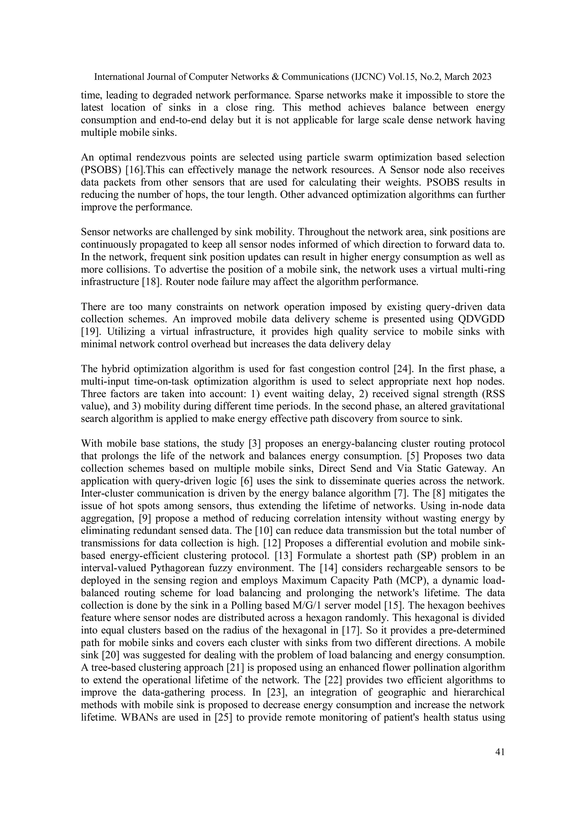 International Journal of Computer Networks & Communications (IJCNC) Vol.15, No.2, March 2023 41 time, leading to degraded network performance. Sparse networks make it impossible to store the latest location of sinks in a close ring. This method achieves balance between energy consumption and end-to-end delay but it is not applicable for large scale dense network having multiple mobile sinks. An optimal rendezvous points are selected using particle swarm optimization based selection (PSOBS) [16].This can effectively manage the network resources. A Sensor node also receives data packets from other sensors that are used for calculating their weights. PSOBS results in reducing the number of hops, the tour length. Other advanced optimization algorithms can further improve the performance. Sensor networks are challenged by sink mobility. Throughout the network area, sink positions are continuously propagated to keep all sensor nodes informed of which direction to forward data to. In the network, frequent sink position updates can result in higher energy consumption as well as more collisions. To advertise the position of a mobile sink, the network uses a virtual multi-ring infrastructure [18]. Router node failure may affect the algorithm performance. There are too many constraints on network operation imposed by existing query-driven data collection schemes. An improved mobile data delivery scheme is presented using QDVGDD [19]. Utilizing a virtual infrastructure, it provides high quality service to mobile sinks with minimal network control overhead but increases the data delivery delay The hybrid optimization algorithm is used for fast congestion control [24]. In the first phase, a multi-input time-on-task optimization algorithm is used to select appropriate next hop nodes. Three factors are taken into account: 1) event waiting delay, 2) received signal strength (RSS value), and 3) mobility during different time periods. In the second phase, an altered gravitational search algorithm is applied to make energy effective path discovery from source to sink. With mobile base stations, the study [3] proposes an energy-balancing cluster routing protocol that prolongs the life of the network and balances energy consumption. [5] Proposes two data collection schemes based on multiple mobile sinks, Direct Send and Via Static Gateway. An application with query-driven logic [6] uses the sink to disseminate queries across the network. Inter-cluster communication is driven by the energy balance algorithm [7]. The [8] mitigates the issue of hot spots among sensors, thus extending the lifetime of networks. Using in-node data aggregation, [9] propose a method of reducing correlation intensity without wasting energy by eliminating redundant sensed data. The [10] can reduce data transmission but the total number of transmissions for data collection is high. [12] Proposes a differential evolution and mobile sink- based energy-efficient clustering protocol. [13] Formulate a shortest path (SP) problem in an interval-valued Pythagorean fuzzy environment. The [14] considers rechargeable sensors to be deployed in the sensing region and employs Maximum Capacity Path (MCP), a dynamic load- balanced routing scheme for load balancing and prolonging the network's lifetime. The data collection is done by the sink in a Polling based M/G/1 server model [15]. The hexagon beehives feature where sensor nodes are distributed across a hexagon randomly. This hexagonal is divided into equal clusters based on the radius of the hexagonal in [17]. So it provides a pre-determined path for mobile sinks and covers each cluster with sinks from two different directions. A mobile sink [20] was suggested for dealing with the problem of load balancing and energy consumption. A tree-based clustering approach [21] is proposed using an enhanced flower pollination algorithm to extend the operational lifetime of the network. The [22] provides two efficient algorithms to improve the data-gathering process. In [23], an integration of geographic and hierarchical methods with mobile sink is proposed to decrease energy consumption and increase the network lifetime. WBANs are used in [25] to provide remote monitoring of patient's health status using 