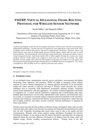 International Journal of Computer Networks & Communications (IJCNC) Vol.15, No.2, March 2023
DOI:10.5121/ijcnc.2023.15203 39
VHFRP: VIRTUAL HEXAGONAL FRAME ROUTING
PROTOCOL FOR WIRELESS SENSOR NETWORK
Savita Jadhav1
and Sangeeta Jadhav2
1
Department of Electronics and Telecommunication Engineering, Dr. D. Y. Patil
Institute of Technology Pimpri, Pune, India
2
Department of IT Engineering, Army Institute of Technology, Dhighi, Pune, India
ABSTRACT
As physical and digital worlds become increasingly intertwined, wireless sensor networks are becoming an
indispensable technology. A mobile sink may be required for some applications in the sensor field, where
incomplete and/or delayed data delivery can lead to inappropriate conclusions. Therefore, latency and
packet delivery ratios must be of high quality. In most existing schemes, mobile sinks are used to extend
network lifetimes. By partitioning the sensor field into k equal sized frames, the proposed scheme creates a
virtual hexagonal structure. Each frame header (FH) is linked together through the creation of a virtual
backbone network. Frame headers are assigned to nodes near the centre of each frame. The virtual
backbone network enables data collection from members of the frame and delivers it to the mobile sink.
The proposed Virtual Hexagonal Frame Routing Protocol (VHFRP) improves throughput by 25%, energy
consumption by 30% and delay by 9% as compared with static sink scenario.
KEYWORDS
Hexagonal; Congestion; Dynamic; Routing
1. INTRODUCTION
As an intelligent home, transportation network, precise agriculture, environmental and habitat
monitoring, smart industries, and structures, WSNs are adept at managing critical military
missions as well as disaster management [1]. Sensing physical parameters of an environment
enables the sensor network to supervise and track it. Wireless sensor networks face various
challenges such as clustering, node deployment, localization, topology changes, congestion
control, power distribution, and data aggregation. An overflow of packet appearance rate results
in congestion [2]. A sensor network experiences congestion due to deteriorating radio links,
multiple data transmissions over the links, unpredictable traffic densities, and biased data rates.
As a result, it is essential to accurately analyze congestion and local contention on the network to
maximize link utilization, extend network lifetime, ensure fairness among flows, reduce data loss
due to buffer overflows, and reduce network overhead. Network performance is impacted by
router node failures.
Wireless sensor networks face the problem of efficient energy consumption. Static sinks are often
used more than other nodes in the network since packets are frequently forwarded between nodes
near the sink. Frequently forwarding data causes nodes close to sink to die rapidly and lose
communication. Dynamic sinks ensure uniform energy distribution throughout the network,
extending its lifespan. As the energy of the FH reduces beyond the operating limit, the proposed
approach selects the next best alternative FH based on its distance from the frame centre and
residual energy, thereby avoiding communication failures. Waiting times in the data
 