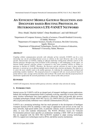 International Journal of Computer Networks & Communications (IJCNC) Vol.15, No.2, March 2023
DOI:10.5121/ijcnc.2023.15204 57
AN EFFICIENT MOBILE GATEWAY SELECTION AND
DISCOVERY BASED-ROUTING PROTOCOL IN
HETEROGENEOUS LTE-VANET NETWORKS
Driss Abada1
, Rachid Adrdor2
, Omar Boutkhoum1
, and Adil Bohouch3
1
Department of Computer Sciences, Faculty of sciences, Chouaïb Doukkali University,
El Jadida, Morocco
2
Department of Computer Sciences, Faculty of sciences, Ibn Zohr University,
Agadir, Morocco
3
Department of Educational Technologies, Faculty of sciences of education,
Mohamed V University, Rabat, Morocco
ABSTRACT
Coupling cellular communication networks with vehicular ad hoc networks (VANET) can be a very
interesting way out for providing Internet access to vehicles in the road. However, due to the several
specific characteristics of VANETs, making an efficient multi-hop routing from vehicular sources to the
Internet gateways through Long Term Evolution (LTE) technology is still challenging. In this paper, an
Internet mobile gateway selection scheme is proposed to elect more potential vehicles to behave as
gateways to Internet in VANETs. Therefore, the discovery and the selection of route to those mobiles
gateways is carried out via an efficient multiple metrics-based relay selection mechanism. The objective is
to select the more reliable route to the mobile gateways, by reducing the communication overhead and
performing seamless handover. The proposed protocol is compared with one recent protocol based on
packet delivery ratio, average end-to-end delay and overhead. The results show that the proposed protocol
ameliorates significantly the network performance in the contrast of the other protocol.
KEYWORDS
VANET-LTE integration, Internet mobile gateway selection, vehicular relay selection & routing
1. INTRODUCTION
Internet access for VANETs will be an integral part of transport intelligent system applications.
Indeed, this intelligent transportation field is constantly evolving, especially in recent years where
many wireless technologies have been applied to effectively share and provide data services.
Available technologies include, IEEE 802.11p [1], [2], UMTS (3G) [3], LTE and LTE-Advanced
(4G) [1],[4] and recently millimeter wave vehicular communications (5G) [5].
VANETs are a promising technology that has much potential in the development of Intelligent
Transport Systems (ITS) by enabling a wide range of applications and services on the road. In
these networks, high-speed mobile units, in particular vehicles, tend to communicate with each
other, or even with roadside infrastructure. The WAVE (Wireless Access for Vehicular
Environments) protocol stack specifies an architecture including a IEEE 1609 set of standards
that are integrated with the IEEE 802.11p/WAVE standard to adapt existing technologies
(802.11), support new technologies (such as IPv6), and define security mechanisms.
 