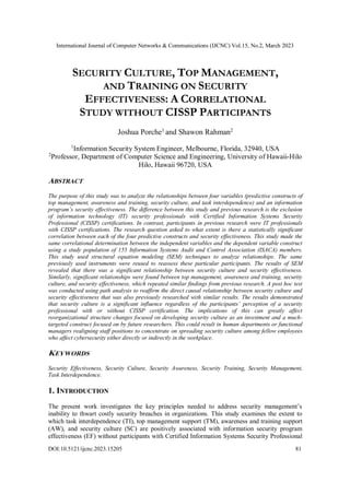 International Journal of Computer Networks & Communications (IJCNC) Vol.15, No.2, March 2023
DOI:10.5121/ijcnc.2023.15205 81
SECURITY CULTURE, TOP MANAGEMENT,
AND TRAINING ON SECURITY
EFFECTIVENESS: A CORRELATIONAL
STUDY WITHOUT CISSP PARTICIPANTS
Joshua Porche1
and Shawon Rahman2
1
Information Security System Engineer, Melbourne, Florida, 32940, USA
2
Professor, Department of Computer Science and Engineering, University of Hawaii-Hilo
Hilo, Hawaii 96720, USA
ABSTRACT
The purpose of this study was to analyze the relationships between four variables (predictive constructs of
top management, awareness and training, security culture, and task interdependence) and an information
program’s security effectiveness. The difference between this study and previous research is the exclusion
of information technology (IT) security professionals with Certified Information Systems Security
Professional (CISSP) certifications. In contrast, participants in previous research were IT professionals
with CISSP certifications. The research question asked to what extent is there a statistically significant
correlation between each of the four predictive constructs and security effectiveness. This study made the
same correlational determination between the independent variables and the dependent variable construct
using a study population of 155 Information Systems Audit and Control Association (ISACA) members.
This study used structural equation modeling (SEM) techniques to analyze relationships. The same
previously used instruments were reused to reassess these particular participants. The results of SEM
revealed that there was a significant relationship between security culture and security effectiveness.
Similarly, significant relationships were found between top management, awareness and training, security
culture, and security effectiveness, which repeated similar findings from previous research. A post hoc test
was conducted using path analysis to reaffirm the direct causal relationship between security culture and
security effectiveness that was also previously researched with similar results. The results demonstrated
that security culture is a significant influence regardless of the participants’ perception of a security
professional with or without CISSP certification. The implications of this can greatly affect
reorganizational structure changes focused on developing security culture as an investment and a much-
targeted construct focused on by future researchers. This could result in human departments or functional
managers realigning staff positions to concentrate on spreading security culture among fellow employees
who affect cybersecurity either directly or indirectly in the workplace.
KEYWORDS
Security Effectiveness, Security Culture, Security Awareness, Security Training, Security Management,
Task Interdependence.
1. INTRODUCTION
The present work investigates the key principles needed to address security management’s
inability to thwart costly security breaches in organizations. This study examines the extent to
which task interdependence (TI), top management support (TM), awareness and training support
(AW), and security culture (SC) are positively associated with information security program
effectiveness (EF) without participants with Certified Information Systems Security Professional
 