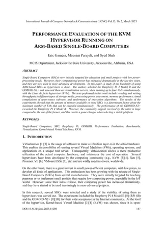 International Journal of Computer Networks & Communications (IJCNC) Vol.15, No.2, March 2023
DOI:10.5121/ijcnc.2023.15208 147
PERFORMANCE EVALUATION OF THE KVM
HYPERVISOR RUNNING ON
ARM-BASED SINGLE-BOARD COMPUTERS
Eric Gamess, Mausam Parajuli, and Syed Shah
MCIS Department, Jacksonville State University, Jacksonville, Alabama, USA
ABSTRACT
Single-Board Computers (SBCs) were initially targeted for education and small projects with low power-
processing needs. However, their computational power has increased dramatically in the last few years,
and they are now used in more advanced developments. In this paper, a study of the feasibility of using
ARM-based SBCs as hypervisors is done. The authors selected the Raspberry Pi 4 Model B and the
ODROID-N2+ and assessed them as virtualization servers, when running up to four VMs simultaneously,
with the Linux de facto hypervisor (KVM). The tests performed in this work include: reading and writing
throughputs in different types of storage media, processing power assessment, memory performance, timed
compilations of open-source software, and performance of encryption algorithms. The results of the
experiments showed that the amount of memory available in these SBCs is a determinant factor about the
maximum number of VMs that can be executed simultaneously. The performance of the ODROID-N2+
exceeded the Raspberry Pi 4 Model B. However, the community support received by the latter is huge
compared to the one of the former, and this can be a game changer when selecting a viable platform.
KEYWORDS
Single-Board Computers, SBC, Raspberry Pi, ODROID, Performance Evaluation, Benchmarks,
Virtualization, Kernel-based Virtual Machines, KVM.
1. INTRODUCTION
Virtualization [1][2] is the usage of software to make a reflection layer over the actual hardware.
This enables the possibility of running several Virtual Machines (VMs), operating systems, and
applications on a unique real server. Consequently, virtualization allows a more productive
utilization of the actual computer hardware, and minimizes the cost of operation. Several
hypervisors have been developed by the computing community (e.g., KVM [3][4], Xen [5],
Proxmox VE [6], VMware ESXi [7], etc) and are wildly used in servers, worldwide.
On the other hand, there is a great interest in small power-efficient computers, with low prices, to
develop all kinds of applications. This enthusiasm has been growing with the release of Single-
Board Computers (SBCs) from several manufacturers. They were initially targeted for teaching
purposes or to implement small projects that require low computing power, especially in the IoT
world. However, since their initial release, their computing power has increased dramatically,
and they have started to be used increasingly in more advanced projects.
In this research, several SBCs were selected and a study of the viability of using them as
hypervisors was carried out. The experiments included the Raspberry Pi 4 Model B [8] (RPi 4B)
and the ODROID-N2+ [9][10], for their wide acceptance in the Internet community. At the level
of the hypervisor, Kernel-based Virtual Machine [3][4] (KVM) was chosen, since it is open-
 