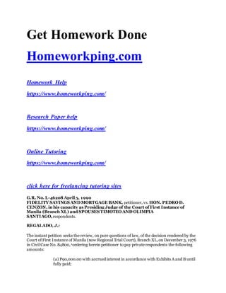 Get Homework Done
Homeworkping.com
Homework Help
https://www.homeworkping.com/
Research Paper help
https://www.homeworkping.com/
Online Tutoring
https://www.homeworkping.com/
click here for freelancing tutoring sites
G.R. No. L-46208 April 5, 1990
FIDELITY SAVINGS AND MORTGAGE BANK, petitioner, vs. HON. PEDRO D.
CENZON, in his capacity as Presiding Judge of the Court of First Instance of
Manila (Branch XL) and SPOUSES TIMOTEO AND OLIMPIA
SANTIAGO,respondents.
REGALADO, J.:
The instant petition seeks the review, on pure questions of law, of the decision rendered by the
Court of First Instance of Manila (now Regional Trial Court), Branch XL,on December 3, 1976
in Civil Case No. 84800,1ordering herein petitioner to pay private respondents the following
amounts:
(a) P90,000.00 with accrued interest in accordance with Exhibits A and B until
fully paid;
 