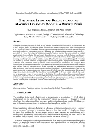 International Journal of Artificial Intelligence and Applications (IJAIA), Vol.15, No.2, March 2024
DOI:10.5121/ijaia.2024.15202 23
EMPLOYEE ATTRITION PREDICTION USING
MACHINE LEARNING MODELS: A REVIEW PAPER
Haya Alqahtani, Hana Almagrabi and Amal Alharbi
Department of Information Systems, College of Computers and Information Technology,
King Abdulaziz University, Jeddah, Kingdom of Saudi Arabia
ABSTRACT
Employee attrition refers to the decrease in staff numbers within an organization due to various reasons. As
it has a negative impact on long-term growth objectives and workplace productivity, firms have recognized
it as a significant concern. To address this issue, organizations are increasingly turning to machine-learning
approaches to forecast employee attrition rates. This topic has gained significant attention from researchers,
especially in recent times. Several studies have applied various machine-learning methods to predict
employee attrition, producing different results depending on the employed methods, factors, and datasets.
However, there has been no comprehensive comparative review of multiple studies applying machine-
learning models to predict employee attrition to date. Therefore, this study aims to fill this gap by providing
an overview of research conducted on applying machine learning to predict employee attrition from 2019 to
February 2024. A literature review of relevant studies was conducted, summarized, and classified. Most
studies agree on conducting comparative experiments with multiple predictive models to determine the most
effective one. From this literature survey, the RF algorithm and XGB ensemble method are repeatedly the
best-performing, outperforming many other algorithms. Additionally, the application of deep learning to
employee attrition prediction issues also shows promise. While there are discrepancies in the datasets used
in previous studies, it is notable that the dataset provided by IBM is the most widely utilized. This study
serves as a concise review for new researchers, facilitating their understanding of the primary techniques
employed in predicting employee attrition and highlighting recent research trends in this field. Furthermore,
it provides organizations with insight into the prominent factors affecting employee attrition, as identified by
studies, enabling them to implement solutions aimed at reducing attrition rates.
KEYWORDS
Employee Attrition, Prediction, Machine Learning, Ensemble Methods, Feature Selection
1. INTRODUCTION
The workforce is the most valuable asset in any company or organization [1] [2]. It plays a
fundamental role in achieving the organization’s vision and mission [3]. Executives spend
significant time selecting qualified employees and investing in employee training [2]. However,
one of the most prominent issues organizations face is employee attrition [4].
Employee attrition is the term that refers to a decrease in the number of employees in a company
due to employees' voluntary or involuntary departures from their jobs [4] [5]. Employees choose
to leave their positions for various reasons, such as work pressure, an unsatisfactory work
environment, or inadequate compensation [6]. According to a McKinsey survey, nearly half (48%)
of workers are leaving their current roles to transition into a new industry [7].
The issue of employee attrition has garnered attention from many organizations due to its negative
impact [8]. Employee turnover rates have reached their highest levels in the past decade, forcing
 