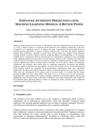International Journal of Artificial Intelligence and Applications (IJAIA), Vol.15, No.2, March 2024
DOI:10.5121/ijaia.2024.1520223
EMPLOYEE ATTRITION PREDICTION USING
MACHINE LEARNING MODELS: A REVIEW PAPER
Haya Alqahtani, Hana Almagrabi and Amal Alharbi
Department of Information Systems, Faculty of Computing and Information Technology
King Abdulaziz University, Jeddah, Saudi Arabia
ABSTRACT
Employee attrition refers to the decrease in staff numbers within an organization due to various reasons.
As it has a negative impact on long-term growth objectives and workplace productivity, firms have
recognized it as a significant concern. To address this issue, organizations are increasingly turning to
machine-learning approaches to forecast employee attrition rates. This topic has gained significant
attention from researchers, especially in recent times. Several studies have applied various machine-
learning methods to predict employee attrition, producing different resultsdepending on the employed
methods, factors, and datasets. However, there has been no comprehensive comparative review of multiple
studies applying machine-learning models to predict employee attrition to date. Therefore, this study aims
to fill this gap by providing an overview of research conducted on applying machine learning to predict
employee attrition from 2019 to February 2024. A literature review of relevant studies was conducted,
summarized, and classified. Most studies agree on conducting comparative experiments with multiple
predictive models to determine the most effective one.From this literature survey, the RF algorithm and
XGB ensemble method are repeatedly the best-performing, outperforming many other algorithms.
Additionally, the application of deep learning to employee attrition prediction issues also shows promise.
While there are discrepancies in the datasets used in previous studies, it is notable that the dataset
provided by IBM is the most widely utilized. This study serves as a concise review for new researchers,
facilitating their understanding of the primary techniques employed in predicting employee attrition and
highlighting recent research trends in this field. Furthermore, it provides organizations with insight into
the prominent factors affecting employee attrition, as identified by studies, enabling them to implement
solutions aimed at reducing attrition rates.
KEYWORDS
Employee Attrition, Prediction, Machine Learning, Ensemble Methods, Feature Selection
1. INTRODUCTION
The workforce is the most valuable asset in any company or organization [1][2]. It plays a
fundamental role in achieving the organization’s vision and mission[3]. Executives spend
significant time selecting qualified employees and investing in employee training[2]. However,
one of the most prominent issues organizations face is employee attrition[4].
Employee attrition is the term that refers to a decrease in the number of employees in a company
due to employees' voluntary or involuntary departures from their jobs[4][5]. Employees choose to
leave their positions for various reasons, such as work pressure, an unsatisfactory work
environment, or inadequate compensation[6]. According to a McKinsey survey, nearly half
(48%) of workers are leaving their current roles to transition into a new industry[7].
 