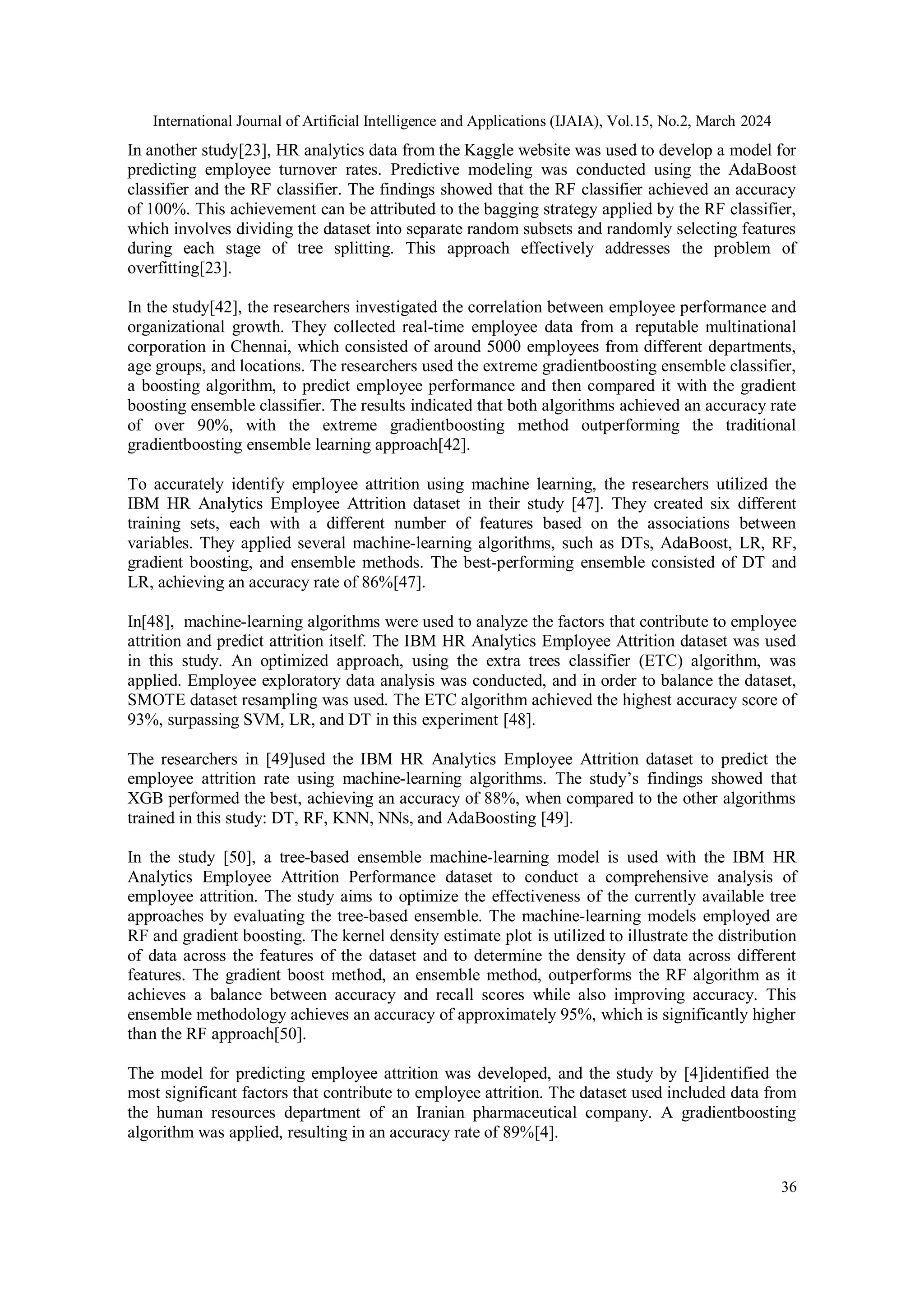 International Journal of Artificial Intelligence and Applications (IJAIA), Vol.15, No.2, March 2024
36
In another study[23], HR analytics data from the Kaggle website was used to develop a model for
predicting employee turnover rates. Predictive modeling was conducted using the AdaBoost
classifier and the RF classifier. The findings showed that the RF classifier achieved an accuracy
of 100%. This achievement can be attributed to the bagging strategy applied by the RF classifier,
which involves dividing the dataset into separate random subsets and randomly selecting features
during each stage of tree splitting. This approach effectively addresses the problem of
overfitting[23].
In the study[42], the researchers investigated the correlation between employee performance and
organizational growth. They collected real-time employee data from a reputable multinational
corporation in Chennai, which consisted of around 5000 employees from different departments,
age groups, and locations. The researchers used the extreme gradientboosting ensemble classifier,
a boosting algorithm, to predict employee performance and then compared it with the gradient
boosting ensemble classifier. The results indicated that both algorithms achieved an accuracy rate
of over 90%, with the extreme gradientboosting method outperforming the traditional
gradientboosting ensemble learning approach[42].
To accurately identify employee attrition using machine learning, the researchers utilized the
IBM HR Analytics Employee Attrition dataset in their study [47]. They created six different
training sets, each with a different number of features based on the associations between
variables. They applied several machine-learning algorithms, such as DTs, AdaBoost, LR, RF,
gradient boosting, and ensemble methods. The best-performing ensemble consisted of DT and
LR, achieving an accuracy rate of 86%[47].
In[48], machine-learning algorithms were used to analyze the factors that contribute to employee
attrition and predict attrition itself. The IBM HR Analytics Employee Attrition dataset was used
in this study. An optimized approach, using the extra trees classifier (ETC) algorithm, was
applied. Employee exploratory data analysis was conducted, and in order to balance the dataset,
SMOTE dataset resampling was used. The ETC algorithm achieved the highest accuracy score of
93%, surpassing SVM, LR, and DT in this experiment [48].
The researchers in [49]used the IBM HR Analytics Employee Attrition dataset to predict the
employee attrition rate using machine-learning algorithms. The study’s findings showed that
XGB performed the best, achieving an accuracy of 88%, when compared to the other algorithms
trained in this study: DT, RF, KNN, NNs, and AdaBoosting [49].
In the study [50], a tree-based ensemble machine-learning model is used with the IBM HR
Analytics Employee Attrition Performance dataset to conduct a comprehensive analysis of
employee attrition. The study aims to optimize the effectiveness of the currently available tree
approaches by evaluating the tree-based ensemble. The machine-learning models employed are
RF and gradient boosting. The kernel density estimate plot is utilized to illustrate the distribution
of data across the features of the dataset and to determine the density of data across different
features. The gradient boost method, an ensemble method, outperforms the RF algorithm as it
achieves a balance between accuracy and recall scores while also improving accuracy. This
ensemble methodology achieves an accuracy of approximately 95%, which is significantly higher
than the RF approach[50].
The model for predicting employee attrition was developed, and the study by [4]identified the
most significant factors that contribute to employee attrition. The dataset used included data from
the human resources department of an Iranian pharmaceutical company. A gradientboosting
algorithm was applied, resulting in an accuracy rate of 89%[4].
 