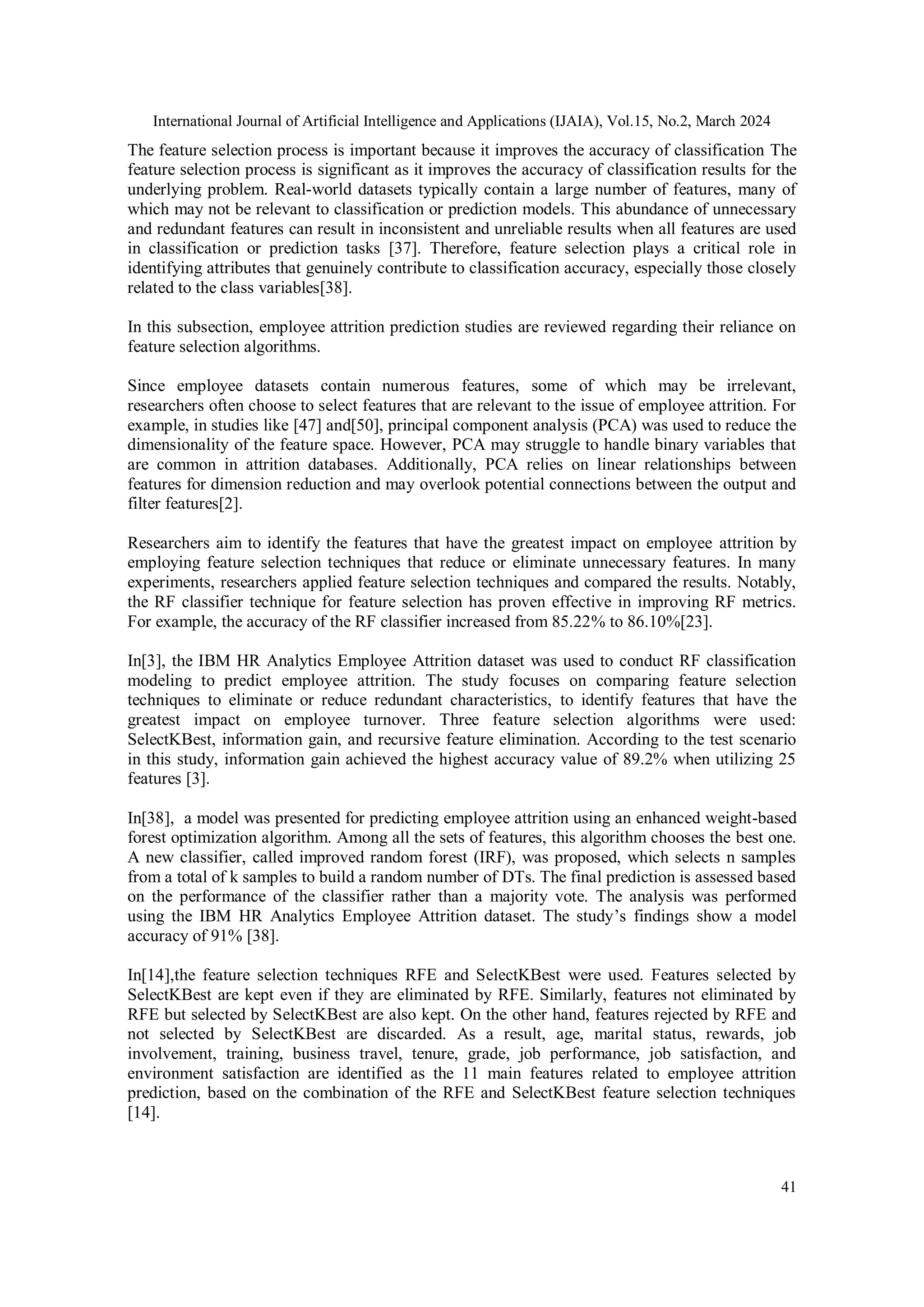 International Journal of Artificial Intelligence and Applications (IJAIA), Vol.15, No.2, March 2024
41
The feature selection process is important because it improves the accuracy of classification The
feature selection process is significant as it improves the accuracy of classification results for the
underlying problem. Real-world datasets typically contain a large number of features, many of
which may not be relevant to classification or prediction models. This abundance of unnecessary
and redundant features can result in inconsistent and unreliable results when all features are used
in classification or prediction tasks [37]. Therefore, feature selection plays a critical role in
identifying attributes that genuinely contribute to classification accuracy, especially those closely
related to the class variables[38].
In this subsection, employee attrition prediction studies are reviewed regarding their reliance on
feature selection algorithms.
Since employee datasets contain numerous features, some of which may be irrelevant,
researchers often choose to select features that are relevant to the issue of employee attrition. For
example, in studies like [47] and[50], principal component analysis (PCA) was used to reduce the
dimensionality of the feature space. However, PCA may struggle to handle binary variables that
are common in attrition databases. Additionally, PCA relies on linear relationships between
features for dimension reduction and may overlook potential connections between the output and
filter features[2].
Researchers aim to identify the features that have the greatest impact on employee attrition by
employing feature selection techniques that reduce or eliminate unnecessary features. In many
experiments, researchers applied feature selection techniques and compared the results. Notably,
the RF classifier technique for feature selection has proven effective in improving RF metrics.
For example, the accuracy of the RF classifier increased from 85.22% to 86.10%[23].
In[3], the IBM HR Analytics Employee Attrition dataset was used to conduct RF classification
modeling to predict employee attrition. The study focuses on comparing feature selection
techniques to eliminate or reduce redundant characteristics, to identify features that have the
greatest impact on employee turnover. Three feature selection algorithms were used:
SelectKBest, information gain, and recursive feature elimination. According to the test scenario
in this study, information gain achieved the highest accuracy value of 89.2% when utilizing 25
features [3].
In[38], a model was presented for predicting employee attrition using an enhanced weight-based
forest optimization algorithm. Among all the sets of features, this algorithm chooses the best one.
A new classifier, called improved random forest (IRF), was proposed, which selects n samples
from a total of k samples to build a random number of DTs. The final prediction is assessed based
on the performance of the classifier rather than a majority vote. The analysis was performed
using the IBM HR Analytics Employee Attrition dataset. The study’s findings show a model
accuracy of 91% [38].
In[14],the feature selection techniques RFE and SelectKBest were used. Features selected by
SelectKBest are kept even if they are eliminated by RFE. Similarly, features not eliminated by
RFE but selected by SelectKBest are also kept. On the other hand, features rejected by RFE and
not selected by SelectKBest are discarded. As a result, age, marital status, rewards, job
involvement, training, business travel, tenure, grade, job performance, job satisfaction, and
environment satisfaction are identified as the 11 main features related to employee attrition
prediction, based on the combination of the RFE and SelectKBest feature selection techniques
[14].
 