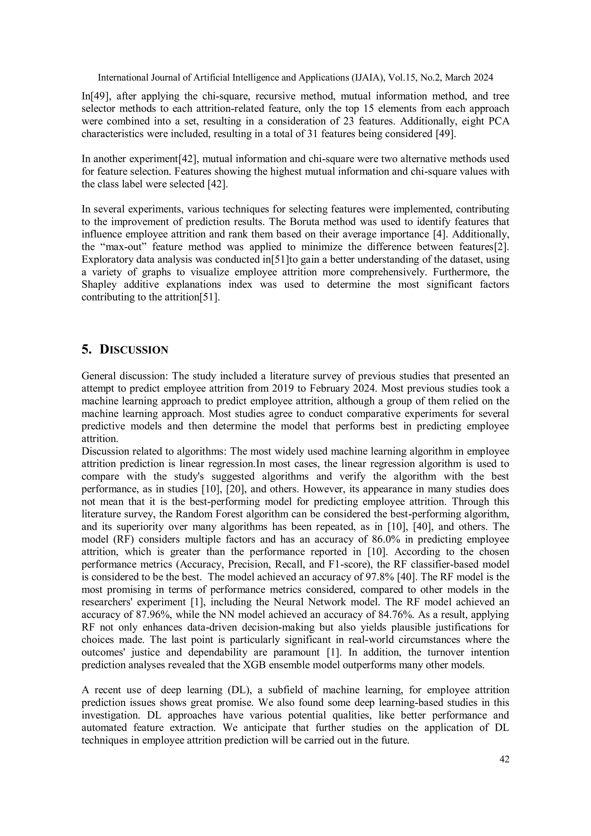 International Journal of Artificial Intelligence and Applications (IJAIA), Vol.15, No.2, March 2024
42
In[49], after applying the chi-square, recursive method, mutual information method, and tree
selector methods to each attrition-related feature, only the top 15 elements from each approach
were combined into a set, resulting in a consideration of 23 features. Additionally, eight PCA
characteristics were included, resulting in a total of 31 features being considered [49].
In another experiment[42], mutual information and chi-square were two alternative methods used
for feature selection. Features showing the highest mutual information and chi-square values with
the class label were selected [42].
In several experiments, various techniques for selecting features were implemented, contributing
to the improvement of prediction results. The Boruta method was used to identify features that
influence employee attrition and rank them based on their average importance [4]. Additionally,
the “max-out” feature method was applied to minimize the difference between features[2].
Exploratory data analysis was conducted in[51]to gain a better understanding of the dataset, using
a variety of graphs to visualize employee attrition more comprehensively. Furthermore, the
Shapley additive explanations index was used to determine the most significant factors
contributing to the attrition[51].
5. DISCUSSION
General discussion: The study included a literature survey of previous studies that presented an
attempt to predict employee attrition from 2019 to February 2024. Most previous studies took a
machine learning approach to predict employee attrition, although a group of them relied on the
machine learning approach. Most studies agree to conduct comparative experiments for several
predictive models and then determine the model that performs best in predicting employee
attrition.
Discussion related to algorithms: The most widely used machine learning algorithm in employee
attrition prediction is linear regression.In most cases, the linear regression algorithm is used to
compare with the study's suggested algorithms and verify the algorithm with the best
performance, as in studies [10], [20], and others. However, its appearance in many studies does
not mean that it is the best-performing model for predicting employee attrition. Through this
literature survey, the Random Forest algorithm can be considered the best-performing algorithm,
and its superiority over many algorithms has been repeated, as in [10], [40], and others. The
model (RF) considers multiple factors and has an accuracy of 86.0% in predicting employee
attrition, which is greater than the performance reported in [10]. According to the chosen
performance metrics (Accuracy, Precision, Recall, and F1-score), the RF classifier-based model
is considered to be the best. The model achieved an accuracy of 97.8% [40]. The RF model is the
most promising in terms of performance metrics considered, compared to other models in the
researchers' experiment [1], including the Neural Network model. The RF model achieved an
accuracy of 87.96%, while the NN model achieved an accuracy of 84.76%. As a result, applying
RF not only enhances data-driven decision-making but also yields plausible justifications for
choices made. The last point is particularly significant in real-world circumstances where the
outcomes' justice and dependability are paramount [1]. In addition, the turnover intention
prediction analyses revealed that the XGB ensemble model outperforms many other models.
A recent use of deep learning (DL), a subfield of machine learning, for employee attrition
prediction issues shows great promise. We also found some deep learning-based studies in this
investigation. DL approaches have various potential qualities, like better performance and
automated feature extraction. We anticipate that further studies on the application of DL
techniques in employee attrition prediction will be carried out in the future.
 