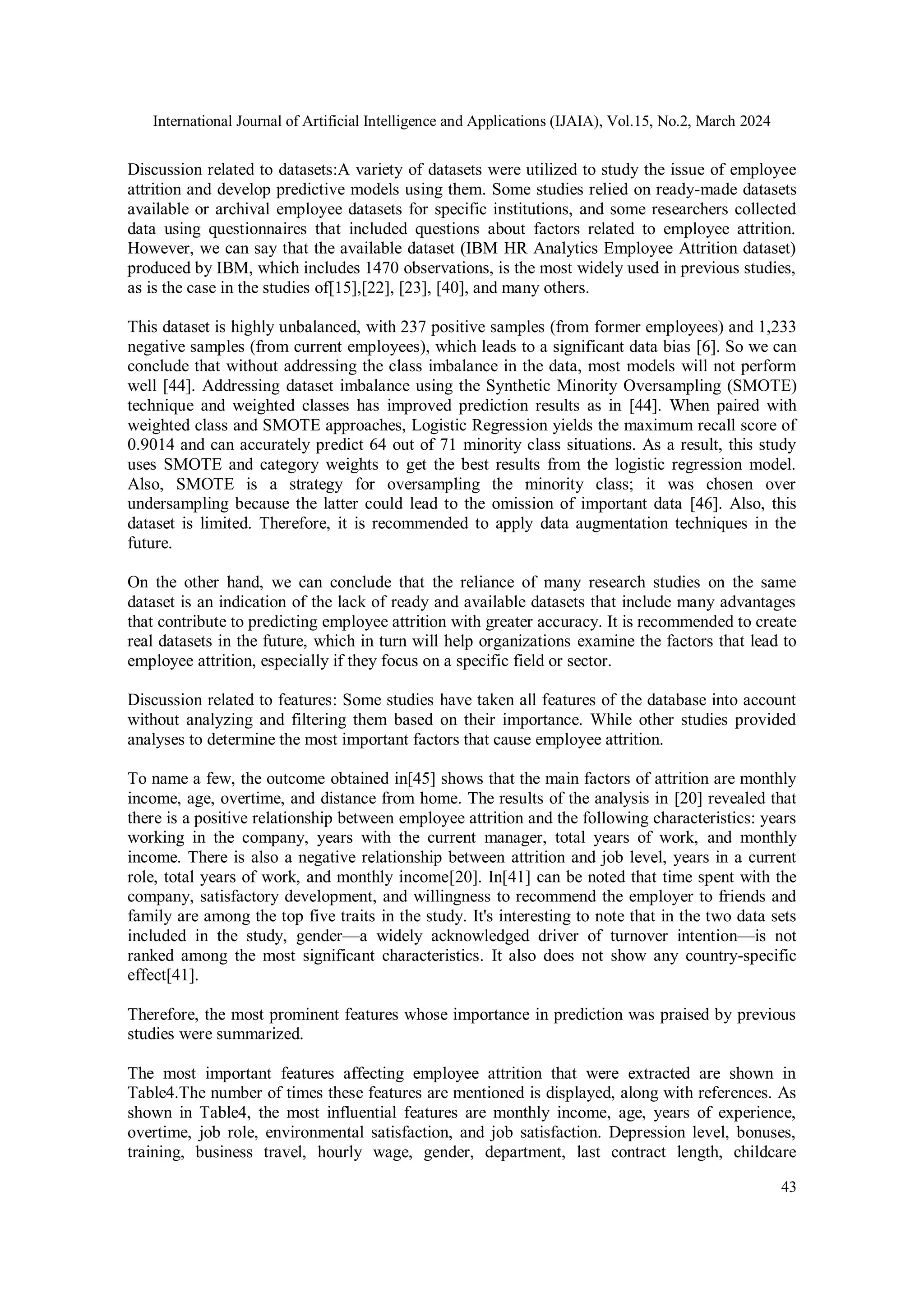 International Journal of Artificial Intelligence and Applications (IJAIA), Vol.15, No.2, March 2024
43
Discussion related to datasets:A variety of datasets were utilized to study the issue of employee
attrition and develop predictive models using them. Some studies relied on ready-made datasets
available or archival employee datasets for specific institutions, and some researchers collected
data using questionnaires that included questions about factors related to employee attrition.
However, we can say that the available dataset (IBM HR Analytics Employee Attrition dataset)
produced by IBM, which includes 1470 observations, is the most widely used in previous studies,
as is the case in the studies of[15],[22], [23], [40], and many others.
This dataset is highly unbalanced, with 237 positive samples (from former employees) and 1,233
negative samples (from current employees), which leads to a significant data bias [6]. So we can
conclude that without addressing the class imbalance in the data, most models will not perform
well [44]. Addressing dataset imbalance using the Synthetic Minority Oversampling (SMOTE)
technique and weighted classes has improved prediction results as in [44]. When paired with
weighted class and SMOTE approaches, Logistic Regression yields the maximum recall score of
0.9014 and can accurately predict 64 out of 71 minority class situations. As a result, this study
uses SMOTE and category weights to get the best results from the logistic regression model.
Also, SMOTE is a strategy for oversampling the minority class; it was chosen over
undersampling because the latter could lead to the omission of important data [46]. Also, this
dataset is limited. Therefore, it is recommended to apply data augmentation techniques in the
future.
On the other hand, we can conclude that the reliance of many research studies on the same
dataset is an indication of the lack of ready and available datasets that include many advantages
that contribute to predicting employee attrition with greater accuracy. It is recommended to create
real datasets in the future, which in turn will help organizations examine the factors that lead to
employee attrition, especially if they focus on a specific field or sector.
Discussion related to features: Some studies have taken all features of the database into account
without analyzing and filtering them based on their importance. While other studies provided
analyses to determine the most important factors that cause employee attrition.
To name a few, the outcome obtained in[45] shows that the main factors of attrition are monthly
income, age, overtime, and distance from home. The results of the analysis in [20] revealed that
there is a positive relationship between employee attrition and the following characteristics: years
working in the company, years with the current manager, total years of work, and monthly
income. There is also a negative relationship between attrition and job level, years in a current
role, total years of work, and monthly income[20]. In[41] can be noted that time spent with the
company, satisfactory development, and willingness to recommend the employer to friends and
family are among the top five traits in the study. It's interesting to note that in the two data sets
included in the study, gender—a widely acknowledged driver of turnover intention—is not
ranked among the most significant characteristics. It also does not show any country-specific
effect[41].
Therefore, the most prominent features whose importance in prediction was praised by previous
studies were summarized.
The most important features affecting employee attrition that were extracted are shown in
Table4.The number of times these features are mentioned is displayed, along with references. As
shown in Table4, the most influential features are monthly income, age, years of experience,
overtime, job role, environmental satisfaction, and job satisfaction. Depression level, bonuses,
training, business travel, hourly wage, gender, department, last contract length, childcare
 