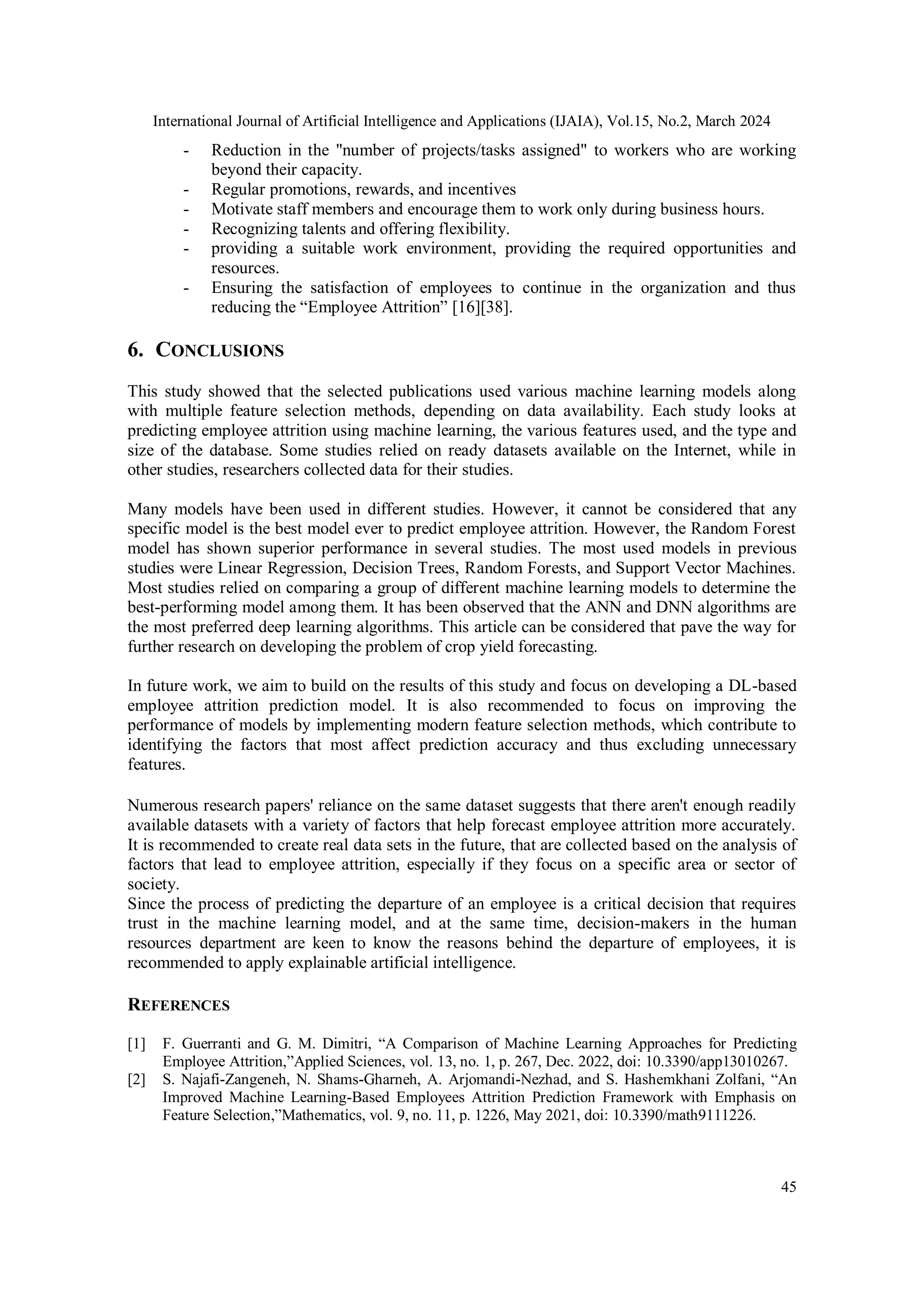 International Journal of Artificial Intelligence and Applications (IJAIA), Vol.15, No.2, March 2024
45
- Reduction in the "number of projects/tasks assigned" to workers who are working
beyond their capacity.
- Regular promotions, rewards, and incentives
- Motivate staff members and encourage them to work only during business hours.
- Recognizing talents and offering flexibility.
- providing a suitable work environment, providing the required opportunities and
resources.
- Ensuring the satisfaction of employees to continue in the organization and thus
reducing the “Employee Attrition” [16][38].
6. CONCLUSIONS
This study showed that the selected publications used various machine learning models along
with multiple feature selection methods, depending on data availability. Each study looks at
predicting employee attrition using machine learning, the various features used, and the type and
size of the database. Some studies relied on ready datasets available on the Internet, while in
other studies, researchers collected data for their studies.
Many models have been used in different studies. However, it cannot be considered that any
specific model is the best model ever to predict employee attrition. However, the Random Forest
model has shown superior performance in several studies. The most used models in previous
studies were Linear Regression, Decision Trees, Random Forests, and Support Vector Machines.
Most studies relied on comparing a group of different machine learning models to determine the
best-performing model among them. It has been observed that the ANN and DNN algorithms are
the most preferred deep learning algorithms. This article can be considered that pave the way for
further research on developing the problem of crop yield forecasting.
In future work, we aim to build on the results of this study and focus on developing a DL-based
employee attrition prediction model. It is also recommended to focus on improving the
performance of models by implementing modern feature selection methods, which contribute to
identifying the factors that most affect prediction accuracy and thus excluding unnecessary
features.
Numerous research papers' reliance on the same dataset suggests that there aren't enough readily
available datasets with a variety of factors that help forecast employee attrition more accurately.
It is recommended to create real data sets in the future, that are collected based on the analysis of
factors that lead to employee attrition, especially if they focus on a specific area or sector of
society.
Since the process of predicting the departure of an employee is a critical decision that requires
trust in the machine learning model, and at the same time, decision-makers in the human
resources department are keen to know the reasons behind the departure of employees, it is
recommended to apply explainable artificial intelligence.
REFERENCES
[1] F. Guerranti and G. M. Dimitri, “A Comparison of Machine Learning Approaches for Predicting
Employee Attrition,”Applied Sciences, vol. 13, no. 1, p. 267, Dec. 2022, doi: 10.3390/app13010267.
[2] S. Najafi-Zangeneh, N. Shams-Gharneh, A. Arjomandi-Nezhad, and S. Hashemkhani Zolfani, “An
Improved Machine Learning-Based Employees Attrition Prediction Framework with Emphasis on
Feature Selection,”Mathematics, vol. 9, no. 11, p. 1226, May 2021, doi: 10.3390/math9111226.
 