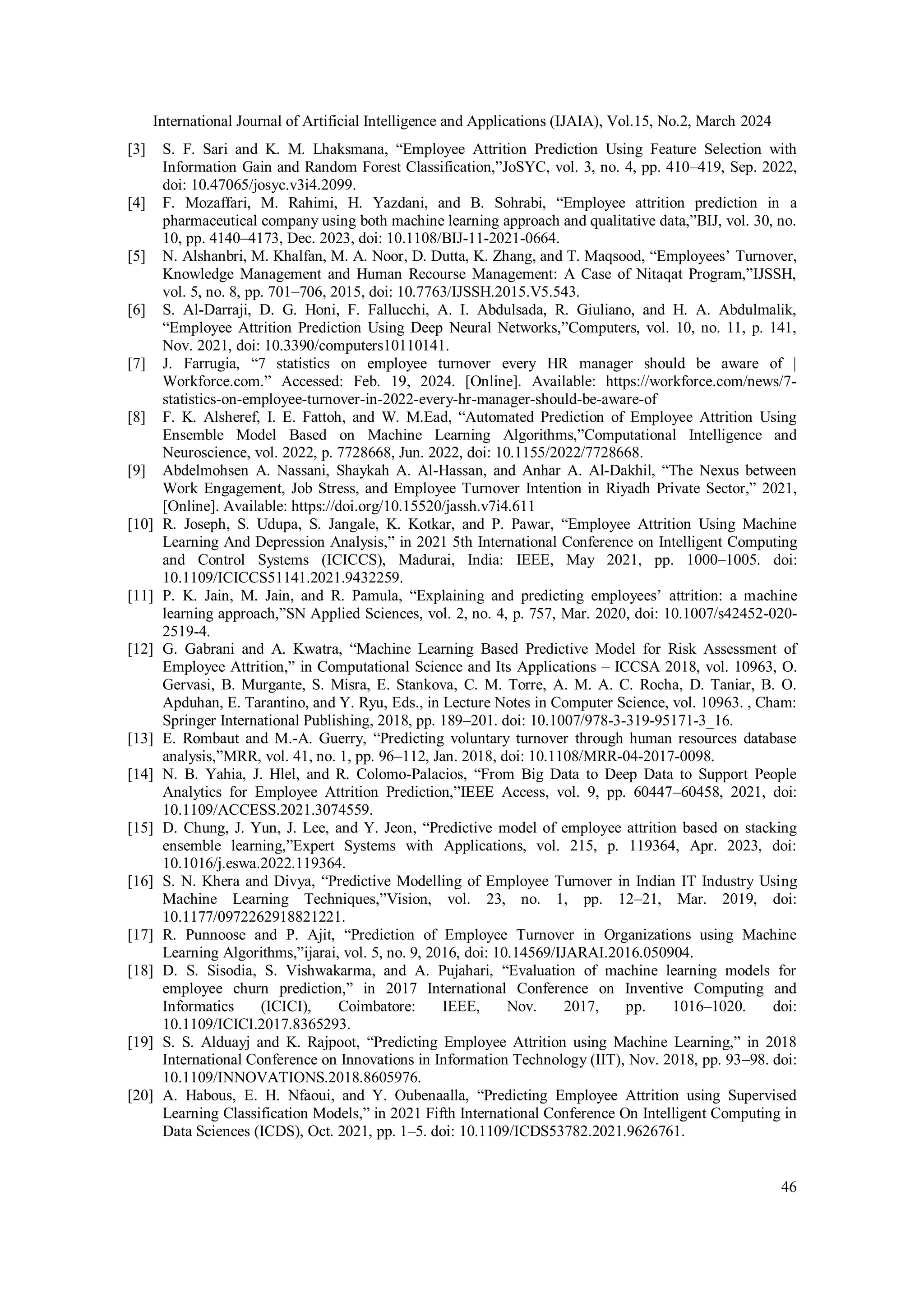 International Journal of Artificial Intelligence and Applications (IJAIA), Vol.15, No.2, March 2024
46
[3] S. F. Sari and K. M. Lhaksmana, “Employee Attrition Prediction Using Feature Selection with
Information Gain and Random Forest Classification,”JoSYC, vol. 3, no. 4, pp. 410–419, Sep. 2022,
doi: 10.47065/josyc.v3i4.2099.
[4] F. Mozaffari, M. Rahimi, H. Yazdani, and B. Sohrabi, “Employee attrition prediction in a
pharmaceutical company using both machine learning approach and qualitative data,”BIJ, vol. 30, no.
10, pp. 4140–4173, Dec. 2023, doi: 10.1108/BIJ-11-2021-0664.
[5] N. Alshanbri, M. Khalfan, M. A. Noor, D. Dutta, K. Zhang, and T. Maqsood, “Employees’ Turnover,
Knowledge Management and Human Recourse Management: A Case of Nitaqat Program,”IJSSH,
vol. 5, no. 8, pp. 701–706, 2015, doi: 10.7763/IJSSH.2015.V5.543.
[6] S. Al-Darraji, D. G. Honi, F. Fallucchi, A. I. Abdulsada, R. Giuliano, and H. A. Abdulmalik,
“Employee Attrition Prediction Using Deep Neural Networks,”Computers, vol. 10, no. 11, p. 141,
Nov. 2021, doi: 10.3390/computers10110141.
[7] J. Farrugia, “7 statistics on employee turnover every HR manager should be aware of |
Workforce.com.” Accessed: Feb. 19, 2024. [Online]. Available: https://workforce.com/news/7-
statistics-on-employee-turnover-in-2022-every-hr-manager-should-be-aware-of
[8] F. K. Alsheref, I. E. Fattoh, and W. M.Ead, “Automated Prediction of Employee Attrition Using
Ensemble Model Based on Machine Learning Algorithms,”Computational Intelligence and
Neuroscience, vol. 2022, p. 7728668, Jun. 2022, doi: 10.1155/2022/7728668.
[9] Abdelmohsen A. Nassani, Shaykah A. Al-Hassan, and Anhar A. Al-Dakhil, “The Nexus between
Work Engagement, Job Stress, and Employee Turnover Intention in Riyadh Private Sector,” 2021,
[Online]. Available: https://doi.org/10.15520/jassh.v7i4.611
[10] R. Joseph, S. Udupa, S. Jangale, K. Kotkar, and P. Pawar, “Employee Attrition Using Machine
Learning And Depression Analysis,” in 2021 5th International Conference on Intelligent Computing
and Control Systems (ICICCS), Madurai, India: IEEE, May 2021, pp. 1000–1005. doi:
10.1109/ICICCS51141.2021.9432259.
[11] P. K. Jain, M. Jain, and R. Pamula, “Explaining and predicting employees’ attrition: a machine
learning approach,”SN Applied Sciences, vol. 2, no. 4, p. 757, Mar. 2020, doi: 10.1007/s42452-020-
2519-4.
[12] G. Gabrani and A. Kwatra, “Machine Learning Based Predictive Model for Risk Assessment of
Employee Attrition,” in Computational Science and Its Applications – ICCSA 2018, vol. 10963, O.
Gervasi, B. Murgante, S. Misra, E. Stankova, C. M. Torre, A. M. A. C. Rocha, D. Taniar, B. O.
Apduhan, E. Tarantino, and Y. Ryu, Eds., in Lecture Notes in Computer Science, vol. 10963. , Cham:
Springer International Publishing, 2018, pp. 189–201. doi: 10.1007/978-3-319-95171-3_16.
[13] E. Rombaut and M.-A. Guerry, “Predicting voluntary turnover through human resources database
analysis,”MRR, vol. 41, no. 1, pp. 96–112, Jan. 2018, doi: 10.1108/MRR-04-2017-0098.
[14] N. B. Yahia, J. Hlel, and R. Colomo-Palacios, “From Big Data to Deep Data to Support People
Analytics for Employee Attrition Prediction,”IEEE Access, vol. 9, pp. 60447–60458, 2021, doi:
10.1109/ACCESS.2021.3074559.
[15] D. Chung, J. Yun, J. Lee, and Y. Jeon, “Predictive model of employee attrition based on stacking
ensemble learning,”Expert Systems with Applications, vol. 215, p. 119364, Apr. 2023, doi:
10.1016/j.eswa.2022.119364.
[16] S. N. Khera and Divya, “Predictive Modelling of Employee Turnover in Indian IT Industry Using
Machine Learning Techniques,”Vision, vol. 23, no. 1, pp. 12–21, Mar. 2019, doi:
10.1177/0972262918821221.
[17] R. Punnoose and P. Ajit, “Prediction of Employee Turnover in Organizations using Machine
Learning Algorithms,”ijarai, vol. 5, no. 9, 2016, doi: 10.14569/IJARAI.2016.050904.
[18] D. S. Sisodia, S. Vishwakarma, and A. Pujahari, “Evaluation of machine learning models for
employee churn prediction,” in 2017 International Conference on Inventive Computing and
Informatics (ICICI), Coimbatore: IEEE, Nov. 2017, pp. 1016–1020. doi:
10.1109/ICICI.2017.8365293.
[19] S. S. Alduayj and K. Rajpoot, “Predicting Employee Attrition using Machine Learning,” in 2018
International Conference on Innovations in Information Technology (IIT), Nov. 2018, pp. 93–98. doi:
10.1109/INNOVATIONS.2018.8605976.
[20] A. Habous, E. H. Nfaoui, and Y. Oubenaalla, “Predicting Employee Attrition using Supervised
Learning Classification Models,” in 2021 Fifth International Conference On Intelligent Computing in
Data Sciences (ICDS), Oct. 2021, pp. 1–5. doi: 10.1109/ICDS53782.2021.9626761.
 