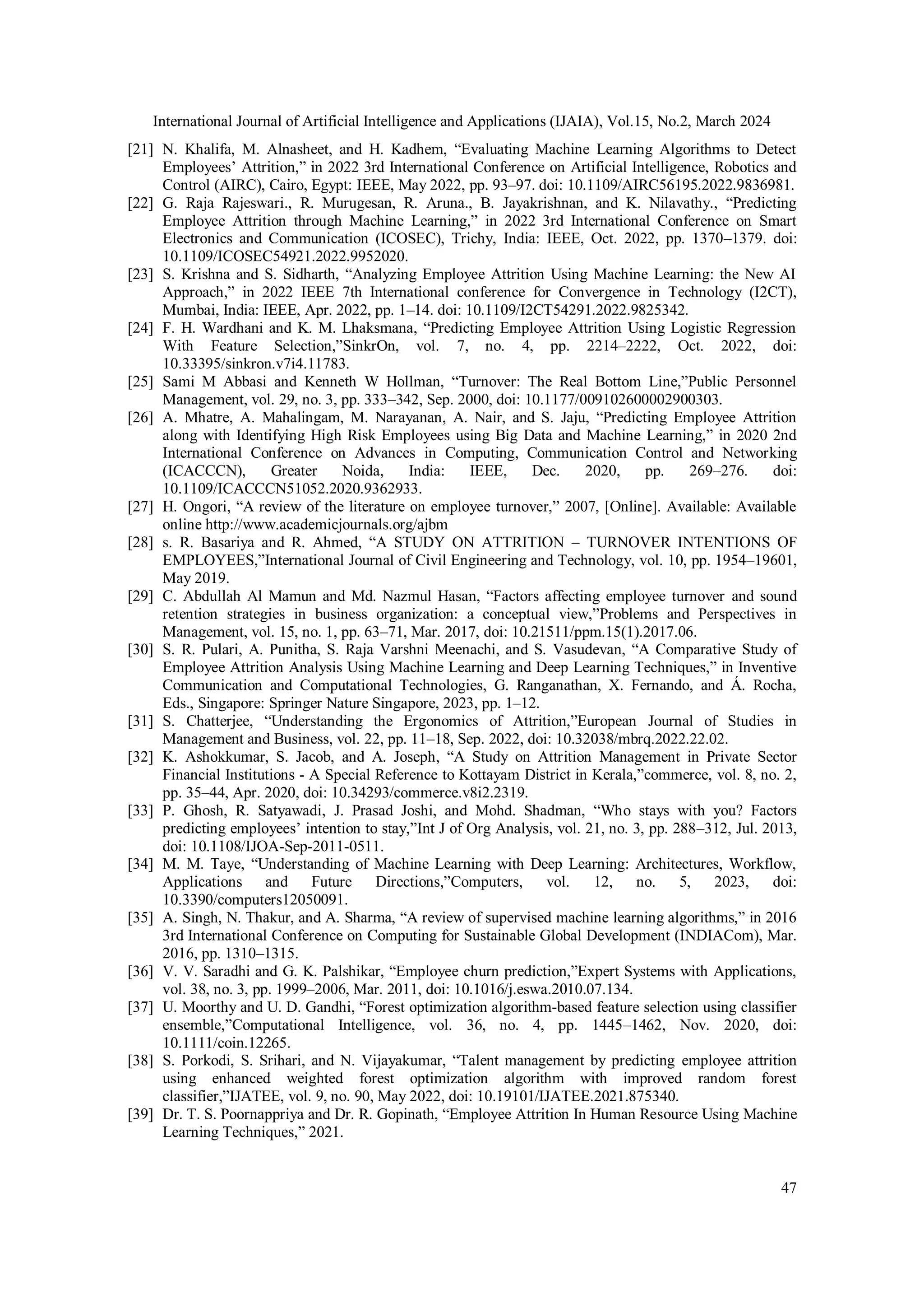 International Journal of Artificial Intelligence and Applications (IJAIA), Vol.15, No.2, March 2024
47
[21] N. Khalifa, M. Alnasheet, and H. Kadhem, “Evaluating Machine Learning Algorithms to Detect
Employees’ Attrition,” in 2022 3rd International Conference on Artificial Intelligence, Robotics and
Control (AIRC), Cairo, Egypt: IEEE, May 2022, pp. 93–97. doi: 10.1109/AIRC56195.2022.9836981.
[22] G. Raja Rajeswari., R. Murugesan, R. Aruna., B. Jayakrishnan, and K. Nilavathy., “Predicting
Employee Attrition through Machine Learning,” in 2022 3rd International Conference on Smart
Electronics and Communication (ICOSEC), Trichy, India: IEEE, Oct. 2022, pp. 1370–1379. doi:
10.1109/ICOSEC54921.2022.9952020.
[23] S. Krishna and S. Sidharth, “Analyzing Employee Attrition Using Machine Learning: the New AI
Approach,” in 2022 IEEE 7th International conference for Convergence in Technology (I2CT),
Mumbai, India: IEEE, Apr. 2022, pp. 1–14. doi: 10.1109/I2CT54291.2022.9825342.
[24] F. H. Wardhani and K. M. Lhaksmana, “Predicting Employee Attrition Using Logistic Regression
With Feature Selection,”SinkrOn, vol. 7, no. 4, pp. 2214–2222, Oct. 2022, doi:
10.33395/sinkron.v7i4.11783.
[25] Sami M Abbasi and Kenneth W Hollman, “Turnover: The Real Bottom Line,”Public Personnel
Management, vol. 29, no. 3, pp. 333–342, Sep. 2000, doi: 10.1177/009102600002900303.
[26] A. Mhatre, A. Mahalingam, M. Narayanan, A. Nair, and S. Jaju, “Predicting Employee Attrition
along with Identifying High Risk Employees using Big Data and Machine Learning,” in 2020 2nd
International Conference on Advances in Computing, Communication Control and Networking
(ICACCCN), Greater Noida, India: IEEE, Dec. 2020, pp. 269–276. doi:
10.1109/ICACCCN51052.2020.9362933.
[27] H. Ongori, “A review of the literature on employee turnover,” 2007, [Online]. Available: Available
online http://www.academicjournals.org/ajbm
[28] s. R. Basariya and R. Ahmed, “A STUDY ON ATTRITION – TURNOVER INTENTIONS OF
EMPLOYEES,”International Journal of Civil Engineering and Technology, vol. 10, pp. 1954–19601,
May 2019.
[29] C. Abdullah Al Mamun and Md. Nazmul Hasan, “Factors affecting employee turnover and sound
retention strategies in business organization: a conceptual view,”Problems and Perspectives in
Management, vol. 15, no. 1, pp. 63–71, Mar. 2017, doi: 10.21511/ppm.15(1).2017.06.
[30] S. R. Pulari, A. Punitha, S. Raja Varshni Meenachi, and S. Vasudevan, “A Comparative Study of
Employee Attrition Analysis Using Machine Learning and Deep Learning Techniques,” in Inventive
Communication and Computational Technologies, G. Ranganathan, X. Fernando, and Á. Rocha,
Eds., Singapore: Springer Nature Singapore, 2023, pp. 1–12.
[31] S. Chatterjee, “Understanding the Ergonomics of Attrition,”European Journal of Studies in
Management and Business, vol. 22, pp. 11–18, Sep. 2022, doi: 10.32038/mbrq.2022.22.02.
[32] K. Ashokkumar, S. Jacob, and A. Joseph, “A Study on Attrition Management in Private Sector
Financial Institutions - A Special Reference to Kottayam District in Kerala,”commerce, vol. 8, no. 2,
pp. 35–44, Apr. 2020, doi: 10.34293/commerce.v8i2.2319.
[33] P. Ghosh, R. Satyawadi, J. Prasad Joshi, and Mohd. Shadman, “Who stays with you? Factors
predicting employees’ intention to stay,”Int J of Org Analysis, vol. 21, no. 3, pp. 288–312, Jul. 2013,
doi: 10.1108/IJOA-Sep-2011-0511.
[34] M. M. Taye, “Understanding of Machine Learning with Deep Learning: Architectures, Workflow,
Applications and Future Directions,”Computers, vol. 12, no. 5, 2023, doi:
10.3390/computers12050091.
[35] A. Singh, N. Thakur, and A. Sharma, “A review of supervised machine learning algorithms,” in 2016
3rd International Conference on Computing for Sustainable Global Development (INDIACom), Mar.
2016, pp. 1310–1315.
[36] V. V. Saradhi and G. K. Palshikar, “Employee churn prediction,”Expert Systems with Applications,
vol. 38, no. 3, pp. 1999–2006, Mar. 2011, doi: 10.1016/j.eswa.2010.07.134.
[37] U. Moorthy and U. D. Gandhi, “Forest optimization algorithm‐based feature selection using classifier
ensemble,”Computational Intelligence, vol. 36, no. 4, pp. 1445–1462, Nov. 2020, doi:
10.1111/coin.12265.
[38] S. Porkodi, S. Srihari, and N. Vijayakumar, “Talent management by predicting employee attrition
using enhanced weighted forest optimization algorithm with improved random forest
classifier,”IJATEE, vol. 9, no. 90, May 2022, doi: 10.19101/IJATEE.2021.875340.
[39] Dr. T. S. Poornappriya and Dr. R. Gopinath, “Employee Attrition In Human Resource Using Machine
Learning Techniques,” 2021.
 