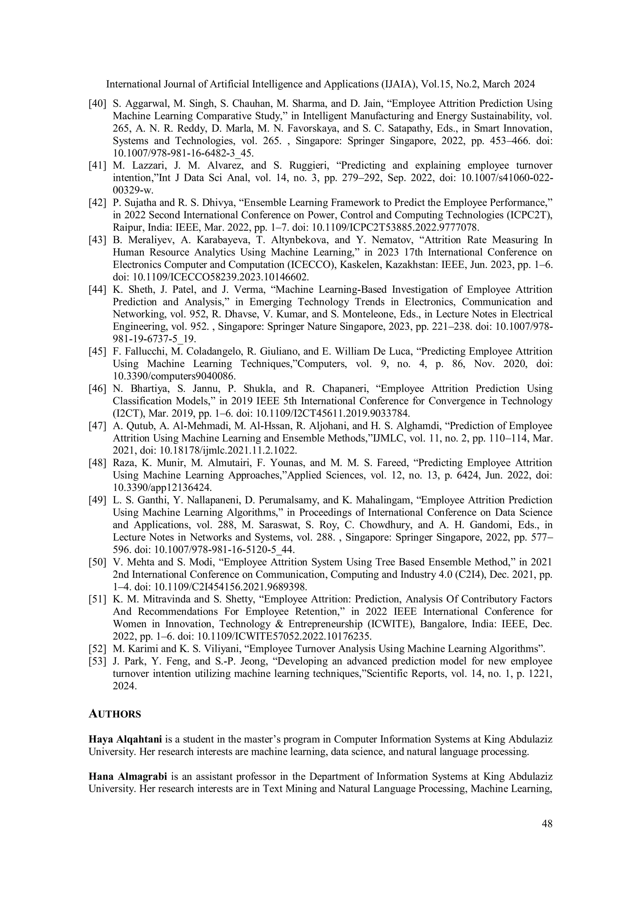 International Journal of Artificial Intelligence and Applications (IJAIA), Vol.15, No.2, March 2024
48
[40] S. Aggarwal, M. Singh, S. Chauhan, M. Sharma, and D. Jain, “Employee Attrition Prediction Using
Machine Learning Comparative Study,” in Intelligent Manufacturing and Energy Sustainability, vol.
265, A. N. R. Reddy, D. Marla, M. N. Favorskaya, and S. C. Satapathy, Eds., in Smart Innovation,
Systems and Technologies, vol. 265. , Singapore: Springer Singapore, 2022, pp. 453–466. doi:
10.1007/978-981-16-6482-3_45.
[41] M. Lazzari, J. M. Alvarez, and S. Ruggieri, “Predicting and explaining employee turnover
intention,”Int J Data Sci Anal, vol. 14, no. 3, pp. 279–292, Sep. 2022, doi: 10.1007/s41060-022-
00329-w.
[42] P. Sujatha and R. S. Dhivya, “Ensemble Learning Framework to Predict the Employee Performance,”
in 2022 Second International Conference on Power, Control and Computing Technologies (ICPC2T),
Raipur, India: IEEE, Mar. 2022, pp. 1–7. doi: 10.1109/ICPC2T53885.2022.9777078.
[43] B. Meraliyev, A. Karabayeva, T. Altynbekova, and Y. Nematov, “Attrition Rate Measuring In
Human Resource Analytics Using Machine Learning,” in 2023 17th International Conference on
Electronics Computer and Computation (ICECCO), Kaskelen, Kazakhstan: IEEE, Jun. 2023, pp. 1–6.
doi: 10.1109/ICECCO58239.2023.10146602.
[44] K. Sheth, J. Patel, and J. Verma, “Machine Learning-Based Investigation of Employee Attrition
Prediction and Analysis,” in Emerging Technology Trends in Electronics, Communication and
Networking, vol. 952, R. Dhavse, V. Kumar, and S. Monteleone, Eds., in Lecture Notes in Electrical
Engineering, vol. 952. , Singapore: Springer Nature Singapore, 2023, pp. 221–238. doi: 10.1007/978-
981-19-6737-5_19.
[45] F. Fallucchi, M. Coladangelo, R. Giuliano, and E. William De Luca, “Predicting Employee Attrition
Using Machine Learning Techniques,”Computers, vol. 9, no. 4, p. 86, Nov. 2020, doi:
10.3390/computers9040086.
[46] N. Bhartiya, S. Jannu, P. Shukla, and R. Chapaneri, “Employee Attrition Prediction Using
Classification Models,” in 2019 IEEE 5th International Conference for Convergence in Technology
(I2CT), Mar. 2019, pp. 1–6. doi: 10.1109/I2CT45611.2019.9033784.
[47] A. Qutub, A. Al-Mehmadi, M. Al-Hssan, R. Aljohani, and H. S. Alghamdi, “Prediction of Employee
Attrition Using Machine Learning and Ensemble Methods,”IJMLC, vol. 11, no. 2, pp. 110–114, Mar.
2021, doi: 10.18178/ijmlc.2021.11.2.1022.
[48] Raza, K. Munir, M. Almutairi, F. Younas, and M. M. S. Fareed, “Predicting Employee Attrition
Using Machine Learning Approaches,”Applied Sciences, vol. 12, no. 13, p. 6424, Jun. 2022, doi:
10.3390/app12136424.
[49] L. S. Ganthi, Y. Nallapaneni, D. Perumalsamy, and K. Mahalingam, “Employee Attrition Prediction
Using Machine Learning Algorithms,” in Proceedings of International Conference on Data Science
and Applications, vol. 288, M. Saraswat, S. Roy, C. Chowdhury, and A. H. Gandomi, Eds., in
Lecture Notes in Networks and Systems, vol. 288. , Singapore: Springer Singapore, 2022, pp. 577–
596. doi: 10.1007/978-981-16-5120-5_44.
[50] V. Mehta and S. Modi, “Employee Attrition System Using Tree Based Ensemble Method,” in 2021
2nd International Conference on Communication, Computing and Industry 4.0 (C2I4), Dec. 2021, pp.
1–4. doi: 10.1109/C2I454156.2021.9689398.
[51] K. M. Mitravinda and S. Shetty, “Employee Attrition: Prediction, Analysis Of Contributory Factors
And Recommendations For Employee Retention,” in 2022 IEEE International Conference for
Women in Innovation, Technology & Entrepreneurship (ICWITE), Bangalore, India: IEEE, Dec.
2022, pp. 1–6. doi: 10.1109/ICWITE57052.2022.10176235.
[52] M. Karimi and K. S. Viliyani, “Employee Turnover Analysis Using Machine Learning Algorithms”.
[53] J. Park, Y. Feng, and S.-P. Jeong, “Developing an advanced prediction model for new employee
turnover intention utilizing machine learning techniques,”Scientific Reports, vol. 14, no. 1, p. 1221,
2024.
AUTHORS
Haya Alqahtani is a student in the master’s program in Computer Information Systems at King Abdulaziz
University. Her research interests are machine learning, data science, and natural language processing.
Hana Almagrabi is an assistant professor in the Department of Information Systems at King Abdulaziz
University. Her research interests are in Text Mining and Natural Language Processing, Machine Learning,
 
