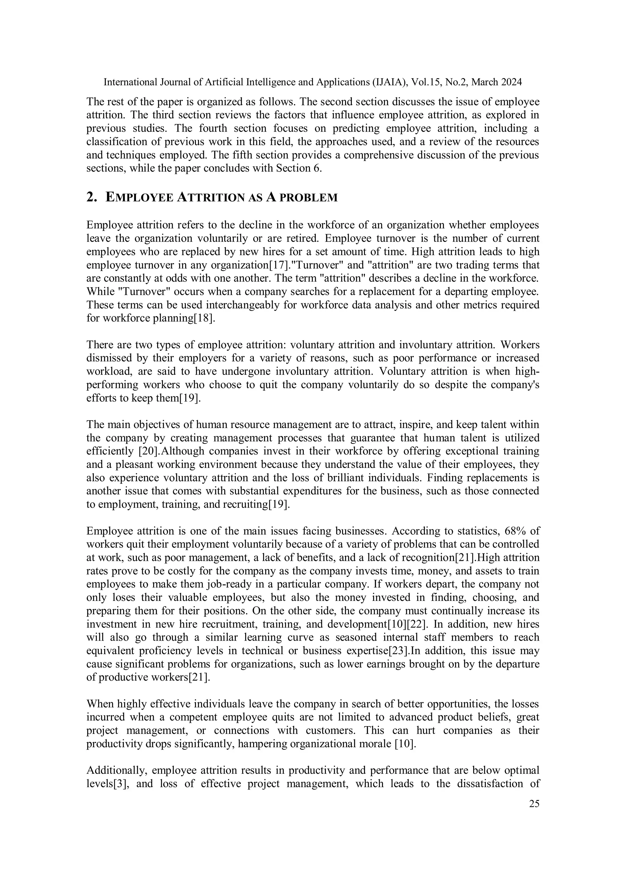 International Journal of Artificial Intelligence and Applications (IJAIA), Vol.15, No.2, March 2024
25
The rest of the paper is organized as follows. The second section discusses the issue of employee
attrition. The third section reviews the factors that influence employee attrition, as explored in
previous studies. The fourth section focuses on predicting employee attrition, including a
classification of previous work in this field, the approaches used, and a review of the resources
and techniques employed. The fifth section provides a comprehensive discussion of the previous
sections, while the paper concludes with Section 6.
2. EMPLOYEE ATTRITION AS A PROBLEM
Employee attrition refers to the decline in the workforce of an organization whether employees
leave the organization voluntarily or are retired. Employee turnover is the number of current
employees who are replaced by new hires for a set amount of time. High attrition leads to high
employee turnover in any organization[17]."Turnover" and "attrition" are two trading terms that
are constantly at odds with one another. The term "attrition" describes a decline in the workforce.
While "Turnover" occurs when a company searches for a replacement for a departing employee.
These terms can be used interchangeably for workforce data analysis and other metrics required
for workforce planning[18].
There are two types of employee attrition: voluntary attrition and involuntary attrition. Workers
dismissed by their employers for a variety of reasons, such as poor performance or increased
workload, are said to have undergone involuntary attrition. Voluntary attrition is when high-
performing workers who choose to quit the company voluntarily do so despite the company's
efforts to keep them[19].
The main objectives of human resource management are to attract, inspire, and keep talent within
the company by creating management processes that guarantee that human talent is utilized
efficiently [20].Although companies invest in their workforce by offering exceptional training
and a pleasant working environment because they understand the value of their employees, they
also experience voluntary attrition and the loss of brilliant individuals. Finding replacements is
another issue that comes with substantial expenditures for the business, such as those connected
to employment, training, and recruiting[19].
Employee attrition is one of the main issues facing businesses. According to statistics, 68% of
workers quit their employment voluntarily because of a variety of problems that can be controlled
at work, such as poor management, a lack of benefits, and a lack of recognition[21].High attrition
rates prove to be costly for the company as the company invests time, money, and assets to train
employees to make them job-ready in a particular company. If workers depart, the company not
only loses their valuable employees, but also the money invested in finding, choosing, and
preparing them for their positions. On the other side, the company must continually increase its
investment in new hire recruitment, training, and development[10][22]. In addition, new hires
will also go through a similar learning curve as seasoned internal staff members to reach
equivalent proficiency levels in technical or business expertise[23].In addition, this issue may
cause significant problems for organizations, such as lower earnings brought on by the departure
of productive workers[21].
When highly effective individuals leave the company in search of better opportunities, the losses
incurred when a competent employee quits are not limited to advanced product beliefs, great
project management, or connections with customers. This can hurt companies as their
productivity drops significantly, hampering organizational morale [10].
Additionally, employee attrition results in productivity and performance that are below optimal
levels[3], and loss of effective project management, which leads to the dissatisfaction of
 