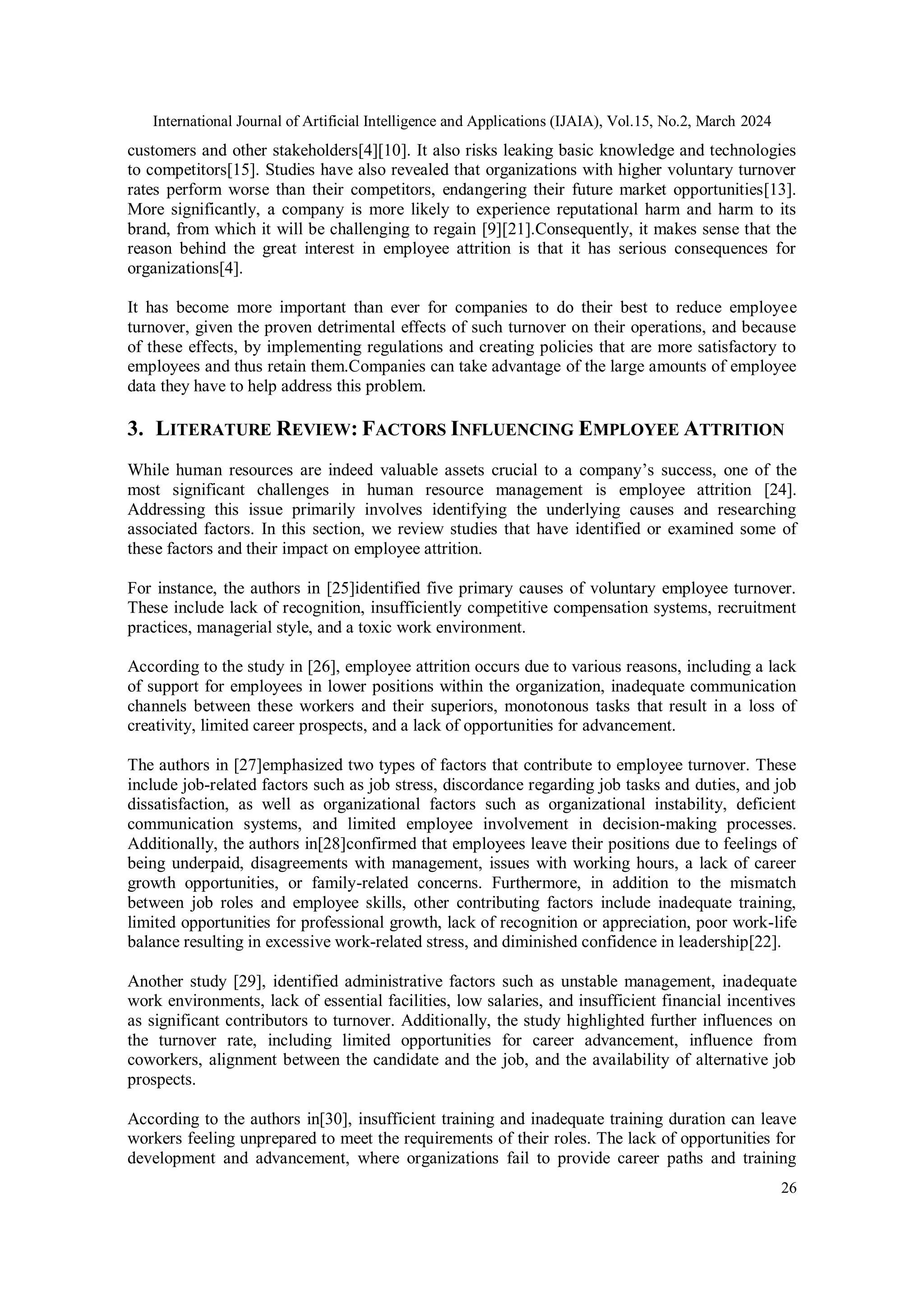 International Journal of Artificial Intelligence and Applications (IJAIA), Vol.15, No.2, March 2024
26
customers and other stakeholders[4][10]. It also risks leaking basic knowledge and technologies
to competitors[15]. Studies have also revealed that organizations with higher voluntary turnover
rates perform worse than their competitors, endangering their future market opportunities[13].
More significantly, a company is more likely to experience reputational harm and harm to its
brand, from which it will be challenging to regain [9][21].Consequently, it makes sense that the
reason behind the great interest in employee attrition is that it has serious consequences for
organizations[4].
It has become more important than ever for companies to do their best to reduce employee
turnover, given the proven detrimental effects of such turnover on their operations, and because
of these effects, by implementing regulations and creating policies that are more satisfactory to
employees and thus retain them.Companies can take advantage of the large amounts of employee
data they have to help address this problem.
3. LITERATURE REVIEW: FACTORS INFLUENCING EMPLOYEE ATTRITION
While human resources are indeed valuable assets crucial to a company’s success, one of the
most significant challenges in human resource management is employee attrition [24].
Addressing this issue primarily involves identifying the underlying causes and researching
associated factors. In this section, we review studies that have identified or examined some of
these factors and their impact on employee attrition.
For instance, the authors in [25]identified five primary causes of voluntary employee turnover.
These include lack of recognition, insufficiently competitive compensation systems, recruitment
practices, managerial style, and a toxic work environment.
According to the study in [26], employee attrition occurs due to various reasons, including a lack
of support for employees in lower positions within the organization, inadequate communication
channels between these workers and their superiors, monotonous tasks that result in a loss of
creativity, limited career prospects, and a lack of opportunities for advancement.
The authors in [27]emphasized two types of factors that contribute to employee turnover. These
include job-related factors such as job stress, discordance regarding job tasks and duties, and job
dissatisfaction, as well as organizational factors such as organizational instability, deficient
communication systems, and limited employee involvement in decision-making processes.
Additionally, the authors in[28]confirmed that employees leave their positions due to feelings of
being underpaid, disagreements with management, issues with working hours, a lack of career
growth opportunities, or family-related concerns. Furthermore, in addition to the mismatch
between job roles and employee skills, other contributing factors include inadequate training,
limited opportunities for professional growth, lack of recognition or appreciation, poor work-life
balance resulting in excessive work-related stress, and diminished confidence in leadership[22].
Another study [29], identified administrative factors such as unstable management, inadequate
work environments, lack of essential facilities, low salaries, and insufficient financial incentives
as significant contributors to turnover. Additionally, the study highlighted further influences on
the turnover rate, including limited opportunities for career advancement, influence from
coworkers, alignment between the candidate and the job, and the availability of alternative job
prospects.
According to the authors in[30], insufficient training and inadequate training duration can leave
workers feeling unprepared to meet the requirements of their roles. The lack of opportunities for
development and advancement, where organizations fail to provide career paths and training
 