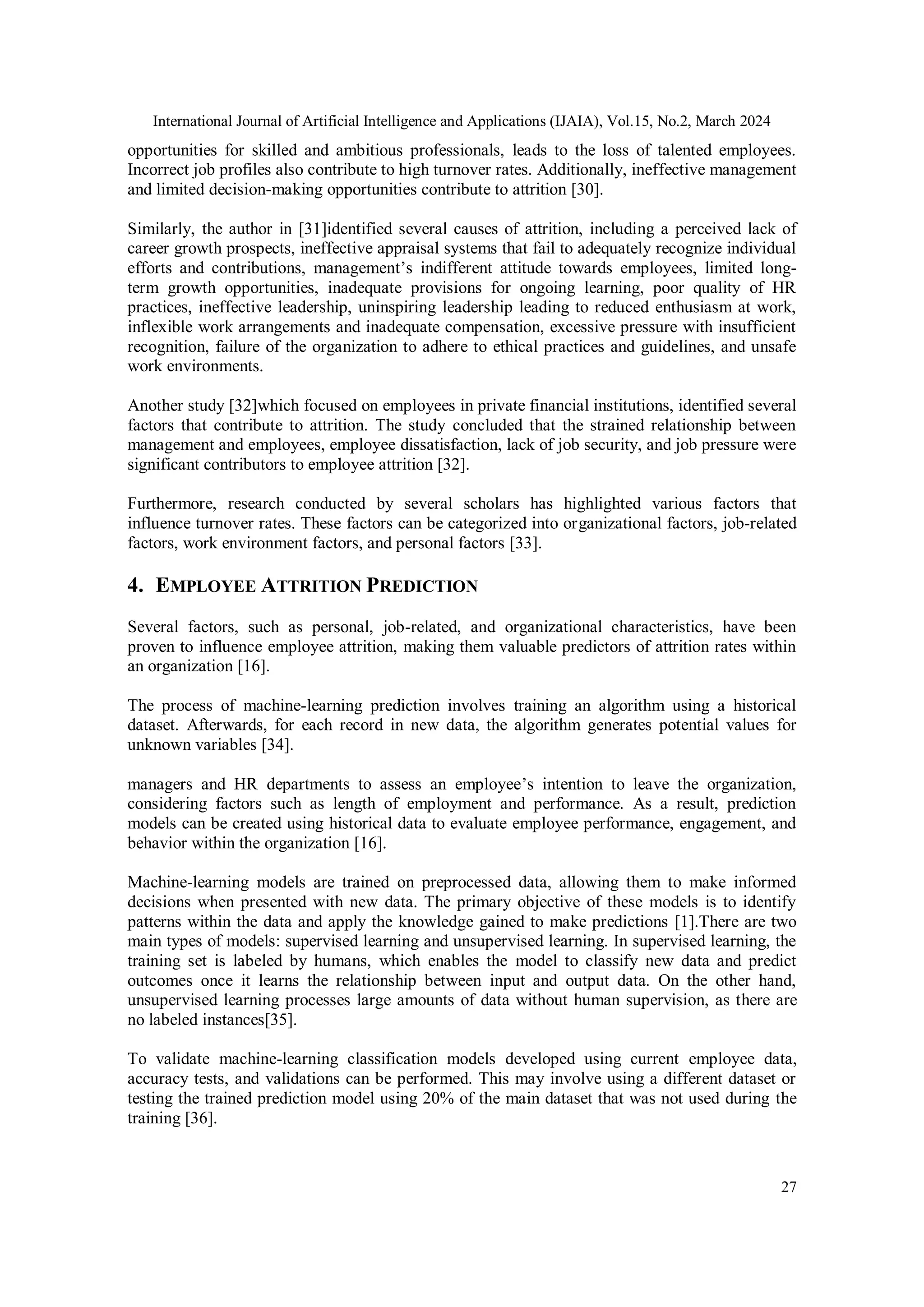 International Journal of Artificial Intelligence and Applications (IJAIA), Vol.15, No.2, March 2024
27
opportunities for skilled and ambitious professionals, leads to the loss of talented employees.
Incorrect job profiles also contribute to high turnover rates. Additionally, ineffective management
and limited decision-making opportunities contribute to attrition [30].
Similarly, the author in [31]identified several causes of attrition, including a perceived lack of
career growth prospects, ineffective appraisal systems that fail to adequately recognize individual
efforts and contributions, management’s indifferent attitude towards employees, limited long-
term growth opportunities, inadequate provisions for ongoing learning, poor quality of HR
practices, ineffective leadership, uninspiring leadership leading to reduced enthusiasm at work,
inflexible work arrangements and inadequate compensation, excessive pressure with insufficient
recognition, failure of the organization to adhere to ethical practices and guidelines, and unsafe
work environments.
Another study [32]which focused on employees in private financial institutions, identified several
factors that contribute to attrition. The study concluded that the strained relationship between
management and employees, employee dissatisfaction, lack of job security, and job pressure were
significant contributors to employee attrition [32].
Furthermore, research conducted by several scholars has highlighted various factors that
influence turnover rates. These factors can be categorized into organizational factors, job-related
factors, work environment factors, and personal factors [33].
4. EMPLOYEE ATTRITION PREDICTION
Several factors, such as personal, job-related, and organizational characteristics, have been
proven to influence employee attrition, making them valuable predictors of attrition rates within
an organization [16].
The process of machine-learning prediction involves training an algorithm using a historical
dataset. Afterwards, for each record in new data, the algorithm generates potential values for
unknown variables [34].
managers and HR departments to assess an employee’s intention to leave the organization,
considering factors such as length of employment and performance. As a result, prediction
models can be created using historical data to evaluate employee performance, engagement, and
behavior within the organization [16].
Machine-learning models are trained on preprocessed data, allowing them to make informed
decisions when presented with new data. The primary objective of these models is to identify
patterns within the data and apply the knowledge gained to make predictions [1].There are two
main types of models: supervised learning and unsupervised learning. In supervised learning, the
training set is labeled by humans, which enables the model to classify new data and predict
outcomes once it learns the relationship between input and output data. On the other hand,
unsupervised learning processes large amounts of data without human supervision, as there are
no labeled instances[35].
To validate machine-learning classification models developed using current employee data,
accuracy tests, and validations can be performed. This may involve using a different dataset or
testing the trained prediction model using 20% of the main dataset that was not used during the
training [36].
 