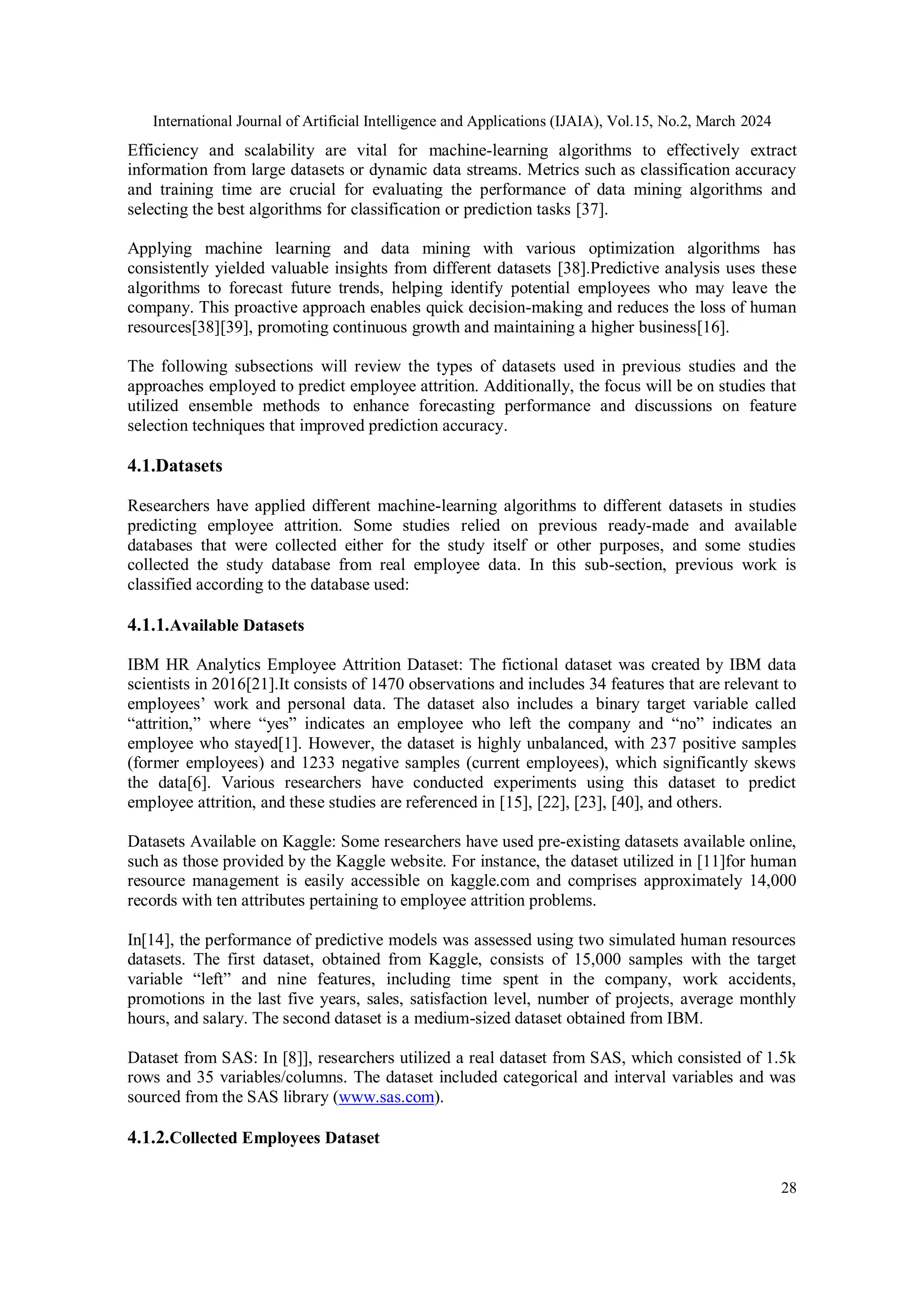 International Journal of Artificial Intelligence and Applications (IJAIA), Vol.15, No.2, March 2024
28
Efficiency and scalability are vital for machine-learning algorithms to effectively extract
information from large datasets or dynamic data streams. Metrics such as classification accuracy
and training time are crucial for evaluating the performance of data mining algorithms and
selecting the best algorithms for classification or prediction tasks [37].
Applying machine learning and data mining with various optimization algorithms has
consistently yielded valuable insights from different datasets [38].Predictive analysis uses these
algorithms to forecast future trends, helping identify potential employees who may leave the
company. This proactive approach enables quick decision-making and reduces the loss of human
resources[38][39], promoting continuous growth and maintaining a higher business[16].
The following subsections will review the types of datasets used in previous studies and the
approaches employed to predict employee attrition. Additionally, the focus will be on studies that
utilized ensemble methods to enhance forecasting performance and discussions on feature
selection techniques that improved prediction accuracy.
4.1.Datasets
Researchers have applied different machine-learning algorithms to different datasets in studies
predicting employee attrition. Some studies relied on previous ready-made and available
databases that were collected either for the study itself or other purposes, and some studies
collected the study database from real employee data. In this sub-section, previous work is
classified according to the database used:
4.1.1.Available Datasets
IBM HR Analytics Employee Attrition Dataset: The fictional dataset was created by IBM data
scientists in 2016[21].It consists of 1470 observations and includes 34 features that are relevant to
employees’ work and personal data. The dataset also includes a binary target variable called
“attrition,” where “yes” indicates an employee who left the company and “no” indicates an
employee who stayed[1]. However, the dataset is highly unbalanced, with 237 positive samples
(former employees) and 1233 negative samples (current employees), which significantly skews
the data[6]. Various researchers have conducted experiments using this dataset to predict
employee attrition, and these studies are referenced in [15], [22], [23], [40], and others.
Datasets Available on Kaggle: Some researchers have used pre-existing datasets available online,
such as those provided by the Kaggle website. For instance, the dataset utilized in [11]for human
resource management is easily accessible on kaggle.com and comprises approximately 14,000
records with ten attributes pertaining to employee attrition problems.
In[14], the performance of predictive models was assessed using two simulated human resources
datasets. The first dataset, obtained from Kaggle, consists of 15,000 samples with the target
variable “left” and nine features, including time spent in the company, work accidents,
promotions in the last five years, sales, satisfaction level, number of projects, average monthly
hours, and salary. The second dataset is a medium-sized dataset obtained from IBM.
Dataset from SAS: In [8]], researchers utilized a real dataset from SAS, which consisted of 1.5k
rows and 35 variables/columns. The dataset included categorical and interval variables and was
sourced from the SAS library (www.sas.com).
4.1.2.Collected Employees Dataset
 