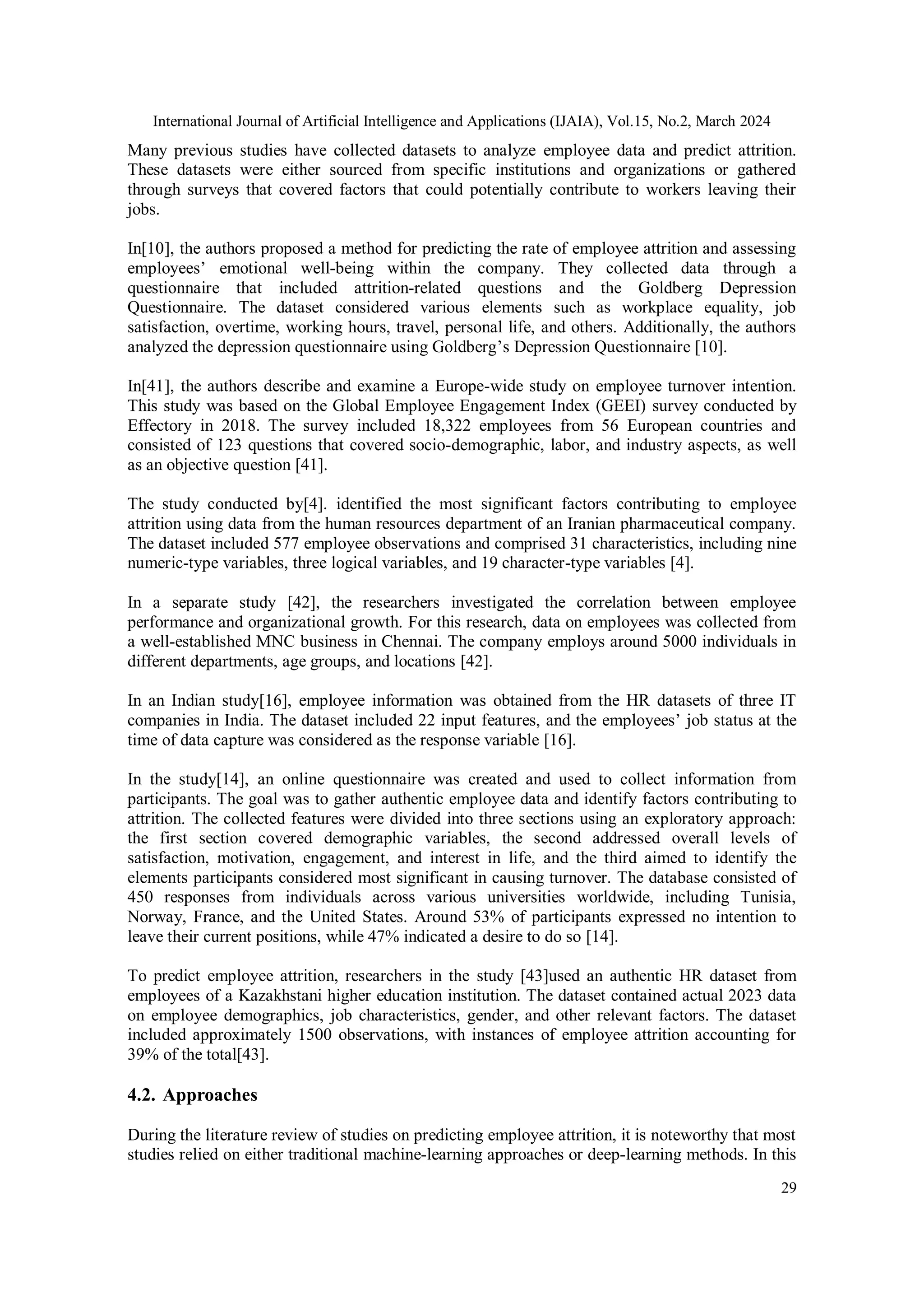 International Journal of Artificial Intelligence and Applications (IJAIA), Vol.15, No.2, March 2024
29
Many previous studies have collected datasets to analyze employee data and predict attrition.
These datasets were either sourced from specific institutions and organizations or gathered
through surveys that covered factors that could potentially contribute to workers leaving their
jobs.
In[10], the authors proposed a method for predicting the rate of employee attrition and assessing
employees’ emotional well-being within the company. They collected data through a
questionnaire that included attrition-related questions and the Goldberg Depression
Questionnaire. The dataset considered various elements such as workplace equality, job
satisfaction, overtime, working hours, travel, personal life, and others. Additionally, the authors
analyzed the depression questionnaire using Goldberg’s Depression Questionnaire [10].
In[41], the authors describe and examine a Europe-wide study on employee turnover intention.
This study was based on the Global Employee Engagement Index (GEEI) survey conducted by
Effectory in 2018. The survey included 18,322 employees from 56 European countries and
consisted of 123 questions that covered socio-demographic, labor, and industry aspects, as well
as an objective question [41].
The study conducted by[4]. identified the most significant factors contributing to employee
attrition using data from the human resources department of an Iranian pharmaceutical company.
The dataset included 577 employee observations and comprised 31 characteristics, including nine
numeric-type variables, three logical variables, and 19 character-type variables [4].
In a separate study [42], the researchers investigated the correlation between employee
performance and organizational growth. For this research, data on employees was collected from
a well-established MNC business in Chennai. The company employs around 5000 individuals in
different departments, age groups, and locations [42].
In an Indian study[16], employee information was obtained from the HR datasets of three IT
companies in India. The dataset included 22 input features, and the employees’ job status at the
time of data capture was considered as the response variable [16].
In the study[14], an online questionnaire was created and used to collect information from
participants. The goal was to gather authentic employee data and identify factors contributing to
attrition. The collected features were divided into three sections using an exploratory approach:
the first section covered demographic variables, the second addressed overall levels of
satisfaction, motivation, engagement, and interest in life, and the third aimed to identify the
elements participants considered most significant in causing turnover. The database consisted of
450 responses from individuals across various universities worldwide, including Tunisia,
Norway, France, and the United States. Around 53% of participants expressed no intention to
leave their current positions, while 47% indicated a desire to do so [14].
To predict employee attrition, researchers in the study [43]used an authentic HR dataset from
employees of a Kazakhstani higher education institution. The dataset contained actual 2023 data
on employee demographics, job characteristics, gender, and other relevant factors. The dataset
included approximately 1500 observations, with instances of employee attrition accounting for
39% of the total[43].
4.2. Approaches
During the literature review of studies on predicting employee attrition, it is noteworthy that most
studies relied on either traditional machine-learning approaches or deep-learning methods. In this
 