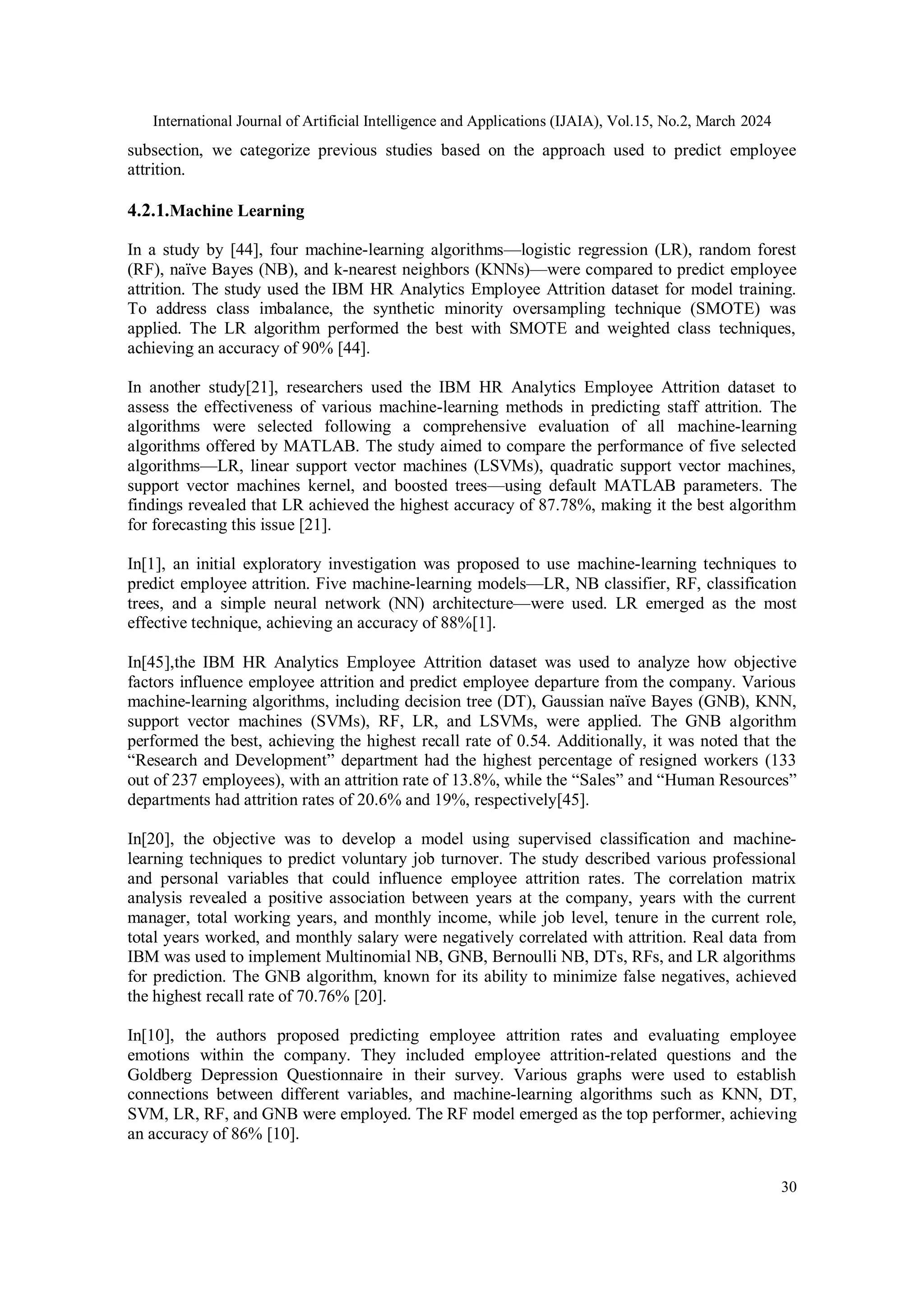 International Journal of Artificial Intelligence and Applications (IJAIA), Vol.15, No.2, March 2024
30
subsection, we categorize previous studies based on the approach used to predict employee
attrition.
4.2.1.Machine Learning
In a study by [44], four machine-learning algorithms—logistic regression (LR), random forest
(RF), naïve Bayes (NB), and k-nearest neighbors (KNNs)—were compared to predict employee
attrition. The study used the IBM HR Analytics Employee Attrition dataset for model training.
To address class imbalance, the synthetic minority oversampling technique (SMOTE) was
applied. The LR algorithm performed the best with SMOTE and weighted class techniques,
achieving an accuracy of 90% [44].
In another study[21], researchers used the IBM HR Analytics Employee Attrition dataset to
assess the effectiveness of various machine-learning methods in predicting staff attrition. The
algorithms were selected following a comprehensive evaluation of all machine-learning
algorithms offered by MATLAB. The study aimed to compare the performance of five selected
algorithms—LR, linear support vector machines (LSVMs), quadratic support vector machines,
support vector machines kernel, and boosted trees—using default MATLAB parameters. The
findings revealed that LR achieved the highest accuracy of 87.78%, making it the best algorithm
for forecasting this issue [21].
In[1], an initial exploratory investigation was proposed to use machine-learning techniques to
predict employee attrition. Five machine-learning models—LR, NB classifier, RF, classification
trees, and a simple neural network (NN) architecture—were used. LR emerged as the most
effective technique, achieving an accuracy of 88%[1].
In[45],the IBM HR Analytics Employee Attrition dataset was used to analyze how objective
factors influence employee attrition and predict employee departure from the company. Various
machine-learning algorithms, including decision tree (DT), Gaussian naïve Bayes (GNB), KNN,
support vector machines (SVMs), RF, LR, and LSVMs, were applied. The GNB algorithm
performed the best, achieving the highest recall rate of 0.54. Additionally, it was noted that the
“Research and Development” department had the highest percentage of resigned workers (133
out of 237 employees), with an attrition rate of 13.8%, while the “Sales” and “Human Resources”
departments had attrition rates of 20.6% and 19%, respectively[45].
In[20], the objective was to develop a model using supervised classification and machine-
learning techniques to predict voluntary job turnover. The study described various professional
and personal variables that could influence employee attrition rates. The correlation matrix
analysis revealed a positive association between years at the company, years with the current
manager, total working years, and monthly income, while job level, tenure in the current role,
total years worked, and monthly salary were negatively correlated with attrition. Real data from
IBM was used to implement Multinomial NB, GNB, Bernoulli NB, DTs, RFs, and LR algorithms
for prediction. The GNB algorithm, known for its ability to minimize false negatives, achieved
the highest recall rate of 70.76% [20].
In[10], the authors proposed predicting employee attrition rates and evaluating employee
emotions within the company. They included employee attrition-related questions and the
Goldberg Depression Questionnaire in their survey. Various graphs were used to establish
connections between different variables, and machine-learning algorithms such as KNN, DT,
SVM, LR, RF, and GNB were employed. The RF model emerged as the top performer, achieving
an accuracy of 86% [10].
 