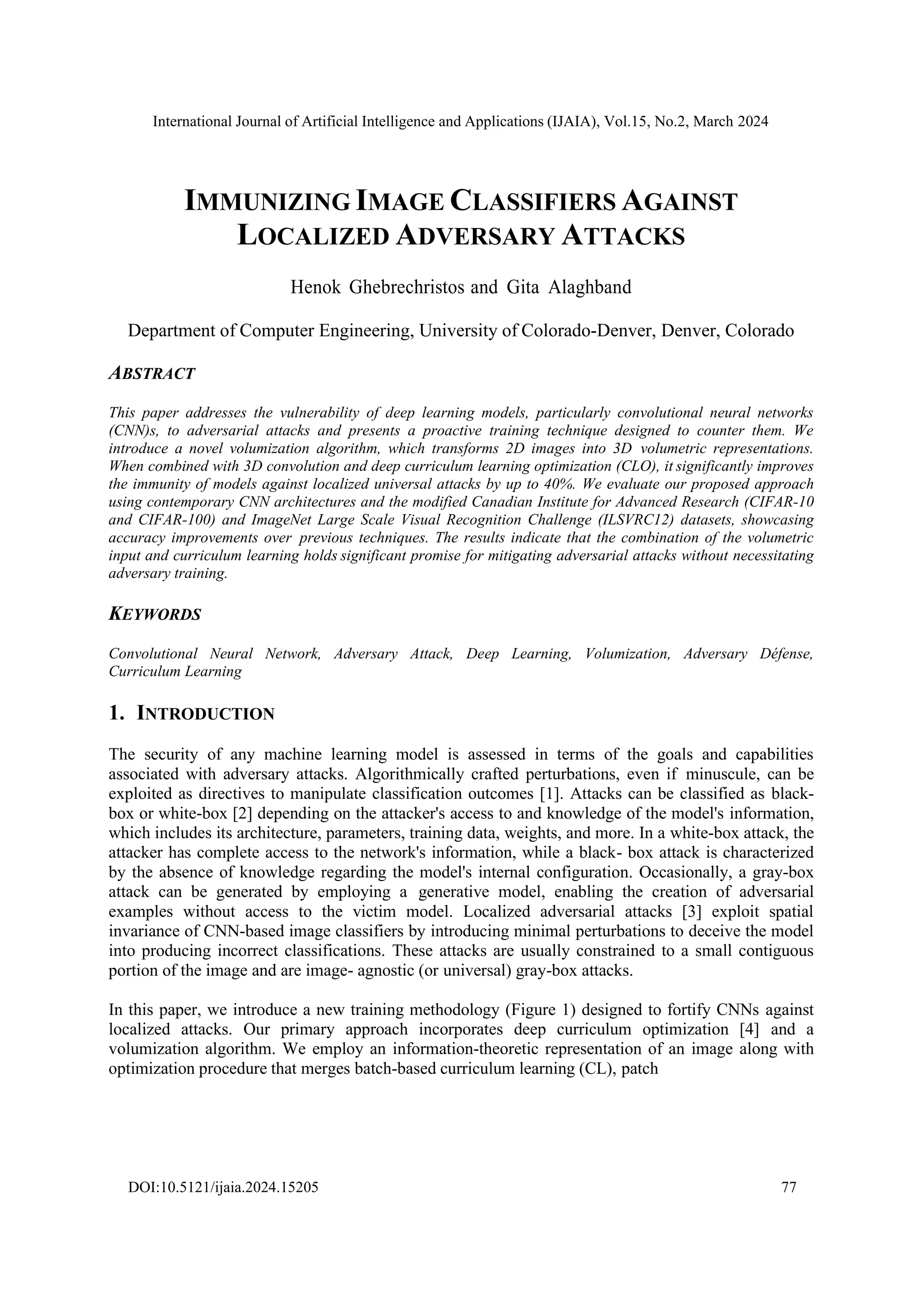 International Journal of Artificial Intelligence and Applications (IJAIA), Vol.15, No.2, March 2024
DOI:10.5121/ijaia.2024.15205 77
IMMUNIZING IMAGE CLASSIFIERS AGAINST
LOCALIZED ADVERSARY ATTACKS
Henok Ghebrechristos and Gita Alaghband
Department of Computer Engineering, University of Colorado-Denver, Denver, Colorado
ABSTRACT
This paper addresses the vulnerability of deep learning models, particularly convolutional neural networks
(CNN)s, to adversarial attacks and presents a proactive training technique designed to counter them. We
introduce a novel volumization algorithm, which transforms 2D images into 3D volumetric representations.
When combined with 3D convolution and deep curriculum learning optimization (CLO), it significantly improves
the immunity of models against localized universal attacks by up to 40%. We evaluate our proposed approach
using contemporary CNN architectures and the modified Canadian Institute for Advanced Research (CIFAR-10
and CIFAR-100) and ImageNet Large Scale Visual Recognition Challenge (ILSVRC12) datasets, showcasing
accuracy improvements over previous techniques. The results indicate that the combination of the volumetric
input and curriculum learning holds significant promise for mitigating adversarial attacks without necessitating
adversary training.
KEYWORDS
Convolutional Neural Network, Adversary Attack, Deep Learning, Volumization, Adversary Défense,
Curriculum Learning
1. INTRODUCTION
The security of any machine learning model is assessed in terms of the goals and capabilities
associated with adversary attacks. Algorithmically crafted perturbations, even if minuscule, can be
exploited as directives to manipulate classification outcomes [1]. Attacks can be classified as black-
box or white-box [2] depending on the attacker's access to and knowledge of the model's information,
which includes its architecture, parameters, training data, weights, and more. In a white-box attack, the
attacker has complete access to the network's information, while a black- box attack is characterized
by the absence of knowledge regarding the model's internal configuration. Occasionally, a gray-box
attack can be generated by employing a generative model, enabling the creation of adversarial
examples without access to the victim model. Localized adversarial attacks [3] exploit spatial
invariance of CNN-based image classifiers by introducing minimal perturbations to deceive the model
into producing incorrect classifications. These attacks are usually constrained to a small contiguous
portion of the image and are image- agnostic (or universal) gray-box attacks.
In this paper, we introduce a new training methodology (Figure 1) designed to fortify CNNs against
localized attacks. Our primary approach incorporates deep curriculum optimization [4] and a
volumization algorithm. We employ an information-theoretic representation of an image along with
optimization procedure that merges batch-based curriculum learning (CL), patch
 