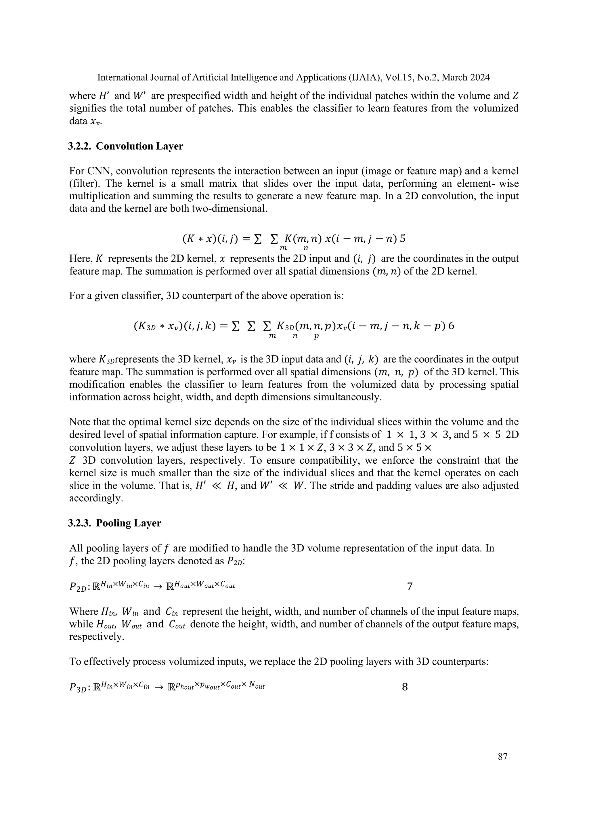 International Journal of Artificial Intelligence and Applications (IJAIA), Vol.15, No.2, March 2024
87
where 𝐻’ and 𝑊’ are prespecified width and height of the individual patches within the volume and 𝑍
signifies the total number of patches. This enables the classifier to learn features from the volumized
data 𝑥𝑣.
3.2.2. Convolution Layer
For CNN, convolution represents the interaction between an input (image or feature map) and a kernel
(filter). The kernel is a small matrix that slides over the input data, performing an element- wise
multiplication and summing the results to generate a new feature map. In a 2D convolution, the input
data and the kernel are both two-dimensional.
(𝐾 ∗ 𝑥)(𝑖, 𝑗) = ∑ ∑ 𝐾(𝑚, 𝑛) 𝑥(𝑖 − 𝑚, 𝑗 − 𝑛) 5
𝑚 𝑛
Here, 𝐾 represents the 2D kernel, 𝑥 represents the 2D input and (𝑖, 𝑗) are the coordinates in the output
feature map. The summation is performed over all spatial dimensions (𝑚, 𝑛) of the 2D kernel.
For a given classifier, 3D counterpart of the above operation is:
(𝐾3𝐷 ∗ 𝑥𝑣)(𝑖, 𝑗, 𝑘) = ∑ ∑ ∑ 𝐾3𝐷(𝑚, 𝑛, 𝑝)𝑥𝑣(𝑖 − 𝑚, 𝑗 − 𝑛, 𝑘 − 𝑝) 6
𝑚 𝑛 𝑝
where 𝐾3𝐷represents the 3D kernel, 𝑥𝑣 is the 3D input data and (𝑖, 𝑗, 𝑘) are the coordinates in the output
feature map. The summation is performed over all spatial dimensions (𝑚, 𝑛, 𝑝) of the 3D kernel. This
modification enables the classifier to learn features from the volumized data by processing spatial
information across height, width, and depth dimensions simultaneously.
Note that the optimal kernel size depends on the size of the individual slices within the volume and the
desired level of spatial information capture. For example, if f consists of 1 × 1, 3 × 3, and 5 × 5 2D
convolution layers, we adjust these layers to be 1 × 1 × 𝑍, 3 × 3 × 𝑍, and 5 × 5 ×
𝑍 3D convolution layers, respectively. To ensure compatibility, we enforce the constraint that the
kernel size is much smaller than the size of the individual slices and that the kernel operates on each
slice in the volume. That is, 𝐻′ ≪ 𝐻, and 𝑊′ ≪ 𝑊. The stride and padding values are also adjusted
accordingly.
3.2.3. Pooling Layer
All pooling layers of 𝑓 are modified to handle the 3D volume representation of the input data. In
𝑓, the 2D pooling layers denoted as 𝑃2𝐷:
𝑃2𝐷:ℝ𝐻𝑖𝑛×𝑊𝑖𝑛×𝐶𝑖𝑛 → ℝ𝐻𝑜𝑢𝑡×𝑊𝑜𝑢𝑡×𝐶𝑜𝑢𝑡 7
Where 𝐻𝑖𝑛, 𝑊𝑖𝑛 and 𝐶𝑖𝑛 represent the height, width, and number of channels of the input feature maps,
while 𝐻𝑜𝑢𝑡, 𝑊𝑜𝑢𝑡 and 𝐶𝑜𝑢𝑡 denote the height, width, and number of channels of the output feature maps,
respectively.
To effectively process volumized inputs, we replace the 2D pooling layers with 3D counterparts:
𝑃3𝐷: ℝ𝐻𝑖𝑛×𝑊𝑖𝑛×𝐶𝑖𝑛 → ℝ𝑝ℎ𝑜𝑢𝑡×𝑝𝑤𝑜𝑢𝑡×𝐶𝑜𝑢𝑡× 𝑁𝑜𝑢𝑡 8
 