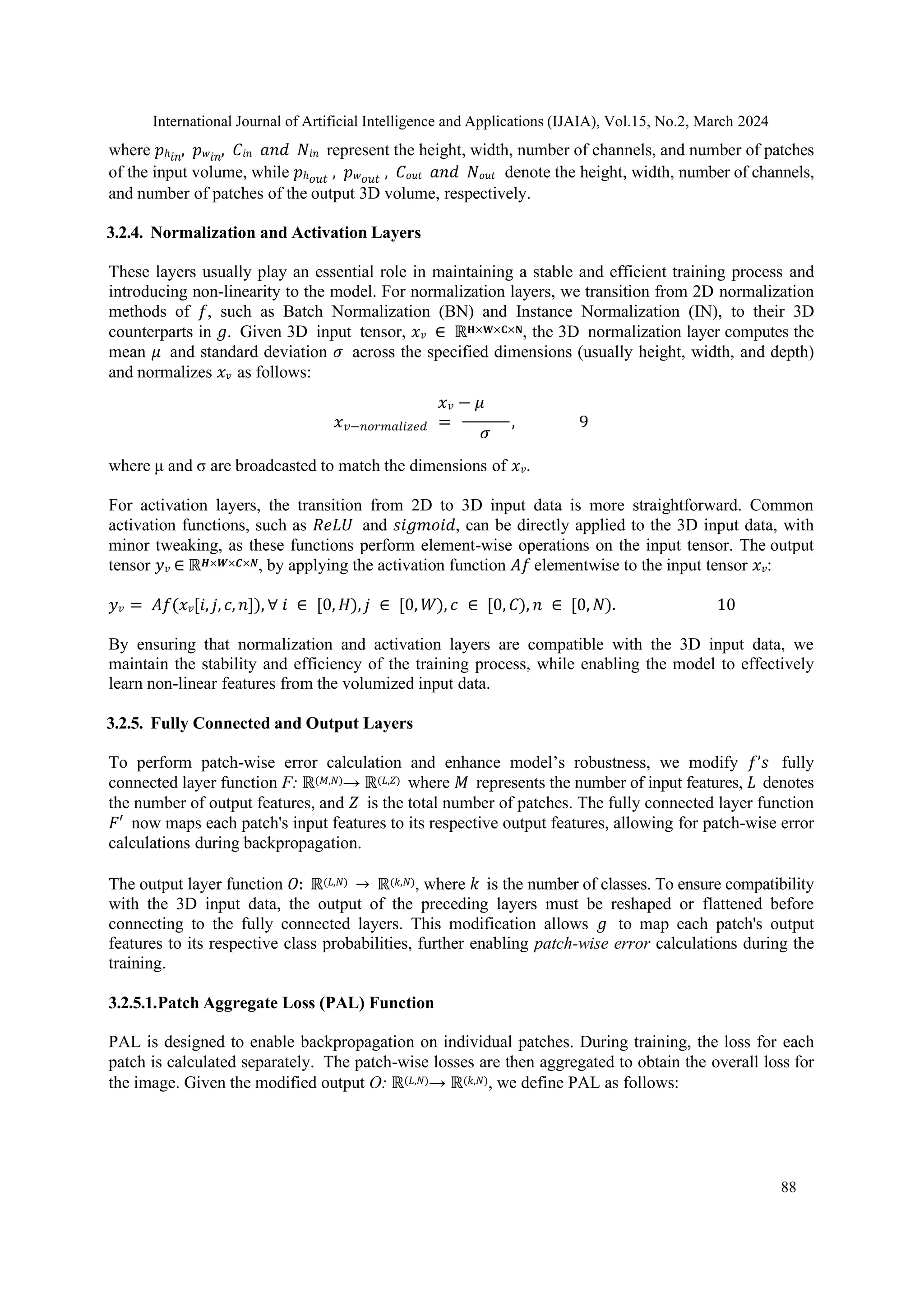International Journal of Artificial Intelligence and Applications (IJAIA), Vol.15, No.2, March 2024
88
where 𝑝ℎ𝑖𝑛, 𝑝𝑤𝑖𝑛, 𝐶𝑖𝑛 𝑎𝑛𝑑 𝑁𝑖𝑛 represent the height, width, number of channels, and number of patches
of the input volume, while 𝑝ℎ𝑜𝑢𝑡 , 𝑝𝑤𝑜𝑢𝑡 , 𝐶𝑜𝑢𝑡 𝑎𝑛𝑑 𝑁𝑜𝑢𝑡 denote the height, width, number of channels,
and number of patches of the output 3D volume, respectively.
3.2.4. Normalization and Activation Layers
These layers usually play an essential role in maintaining a stable and efficient training process and
introducing non-linearity to the model. For normalization layers, we transition from 2D normalization
methods of 𝑓, such as Batch Normalization (BN) and Instance Normalization (IN), to their 3D
counterparts in 𝑔. Given 3D input tensor, 𝑥𝑣 ∈ ℝ𝐇×𝐖×𝐂×𝐍, the 3D normalization layer computes the
mean 𝜇 and standard deviation 𝜎 across the specified dimensions (usually height, width, and depth)
and normalizes 𝑥𝑣 as follows:
𝑥𝑣 − 𝜇
𝑥𝑣−𝑛𝑜𝑟𝑚𝑎𝑙𝑖𝑧𝑒𝑑 =
𝜎
, 9
where μ and σ are broadcasted to match the dimensions of 𝑥𝑣.
For activation layers, the transition from 2D to 3D input data is more straightforward. Common
activation functions, such as 𝑅𝑒𝐿𝑈 and 𝑠𝑖𝑔𝑚𝑜𝑖𝑑, can be directly applied to the 3D input data, with
minor tweaking, as these functions perform element-wise operations on the input tensor. The output
tensor 𝑦𝑣 ∈ ℝ𝑯×𝑾×𝑪×𝑵, by applying the activation function 𝐴𝑓 elementwise to the input tensor 𝑥𝑣:
𝑦𝑣 = 𝐴𝑓(𝑥𝑣[𝑖, 𝑗, 𝑐, 𝑛]), ∀ 𝑖 ∈ [0, 𝐻), 𝑗 ∈ [0, 𝑊), 𝑐 ∈ [0, 𝐶), 𝑛 ∈ [0, 𝑁). 10
By ensuring that normalization and activation layers are compatible with the 3D input data, we
maintain the stability and efficiency of the training process, while enabling the model to effectively
learn non-linear features from the volumized input data.
3.2.5. Fully Connected and Output Layers
To perform patch-wise error calculation and enhance model’s robustness, we modify 𝑓’𝑠 fully
connected layer function F: ℝ(𝑀,𝑁)→ ℝ(𝐿,𝑍) where 𝑀 represents the number of input features, 𝐿 denotes
the number of output features, and 𝑍 is the total number of patches. The fully connected layer function
𝐹′ now maps each patch's input features to its respective output features, allowing for patch-wise error
calculations during backpropagation.
The output layer function 𝑂: ℝ(𝐿,𝑁) → ℝ(𝑘,𝑁), where 𝑘 is the number of classes. To ensure compatibility
with the 3D input data, the output of the preceding layers must be reshaped or flattened before
connecting to the fully connected layers. This modification allows 𝑔 to map each patch's output
features to its respective class probabilities, further enabling patch-wise error calculations during the
training.
3.2.5.1.Patch Aggregate Loss (PAL) Function
PAL is designed to enable backpropagation on individual patches. During training, the loss for each
patch is calculated separately. The patch-wise losses are then aggregated to obtain the overall loss for
the image. Given the modified output O: ℝ(𝐿,𝑁)→ ℝ(𝑘,𝑁), we define PAL as follows:
 