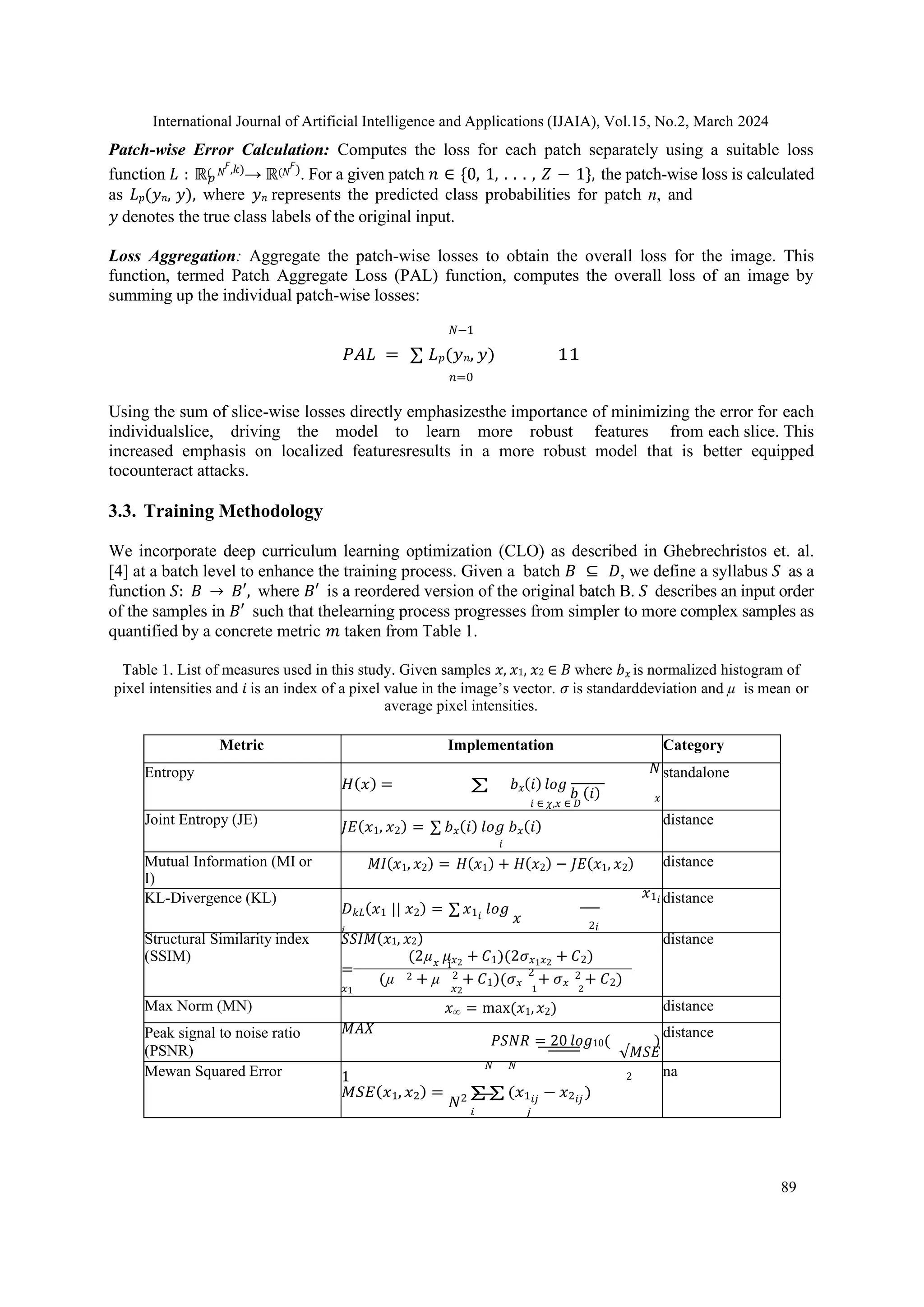 International Journal of Artificial Intelligence and Applications (IJAIA), Vol.15, No.2, March 2024
89
𝑝
Patch-wise Error Calculation: Computes the loss for each patch separately using a suitable loss
function 𝐿 : ℝ( 𝑁
𝘍,𝑘)→ ℝ(𝑁
𝘍). For a given patch 𝑛 ∈ {0, 1, . . . , 𝑍 − 1}, the patch-wise loss is calculated
as 𝐿𝑝(𝑦𝑛, 𝑦), where 𝑦𝑛 represents the predicted class probabilities for patch n, and
𝑦 denotes the true class labels of the original input.
Loss Aggregation: Aggregate the patch-wise losses to obtain the overall loss for the image. This
function, termed Patch Aggregate Loss (PAL) function, computes the overall loss of an image by
summing up the individual patch-wise losses:
𝑁−1
𝑃𝐴𝐿 = ∑ 𝐿𝑝(𝑦𝑛, 𝑦) 11
𝑛=0
Using the sum of slice-wise losses directly emphasizesthe importance of minimizing the error for each
individualslice, driving the model to learn more robust features from each slice. This
increased emphasis on localized featuresresults in a more robust model that is better equipped
tocounteract attacks.
3.3. Training Methodology
We incorporate deep curriculum learning optimization (CLO) as described in Ghebrechristos et. al.
[4] at a batch level to enhance the training process. Given a batch 𝐵 ⊆ 𝐷, we define a syllabus 𝑆 as a
function 𝑆: 𝐵 → 𝐵′, where 𝐵′ is a reordered version of the original batch B. 𝑆 describes an input order
of the samples in 𝐵′ such that thelearning process progresses from simpler to more complex samples as
quantified by a concrete metric 𝑚 taken from Table 1.
Table 1. List of measures used in this study. Given samples 𝑥, 𝑥1, 𝑥2 ∈ 𝐵 where 𝑏𝑥 is normalized histogram of
pixel intensities and 𝑖 is an index of a pixel value in the image’s vector. 𝜎 is standarddeviation and µ is mean or
average pixel intensities.
Metric Implementation Category
Entropy 𝑁
𝐻(𝑥) = ∑ 𝑏𝑥(𝑖) 𝑙𝑜𝑔
𝑏 (𝑖)
𝑖 ∈ 𝜒,𝑥 ∈ 𝐷
𝑥
standalone
Joint Entropy (JE) 𝐽𝐸(𝑥1, 𝑥2) = ∑ 𝑏𝑥(𝑖) 𝑙𝑜𝑔 𝑏𝑥(𝑖)
𝑖
distance
Mutual Information (MI or
I)
𝑀𝐼(𝑥1, 𝑥2) = 𝐻(𝑥1) + 𝐻(𝑥2) − 𝐽𝐸(𝑥1, 𝑥2) distance
KL-Divergence (KL) 𝑥1𝑖
𝐷𝑘𝐿(𝑥1 || 𝑥2) = ∑ 𝑥1𝑖
𝑙𝑜𝑔
𝑥
𝑖 2𝑖
distance
Structural Similarity index
(SSIM)
𝑆𝑆𝐼𝑀(𝑥1, 𝑥2)
(2µ𝑥
𝜇𝑥2
+ 𝐶1)(2𝜎𝑥1𝑥2
+ 𝐶2)
= 1
(µ 2 + µ 2 + 𝐶1)(𝜎𝑥
2
+ 𝜎𝑥
2 + 𝐶2)
𝑥1 𝑥2 1 2
distance
Max Norm (MN) 𝑥∞ = max(𝑥1,𝑥2) distance
Peak signal to noise ratio
(PSNR)
𝑀𝐴𝑋
𝑃𝑆𝑁𝑅 = 20 𝑙𝑜𝑔10( )
√𝑀𝑆𝐸
distance
Mewan Squared Error 𝑁 𝑁
1 2
𝑀𝑆𝐸(𝑥1, 𝑥2) =
𝑁2 ∑ ∑ (𝑥1𝑖𝑗
− 𝑥2𝑖𝑗
)
𝑖 𝑗
na
 