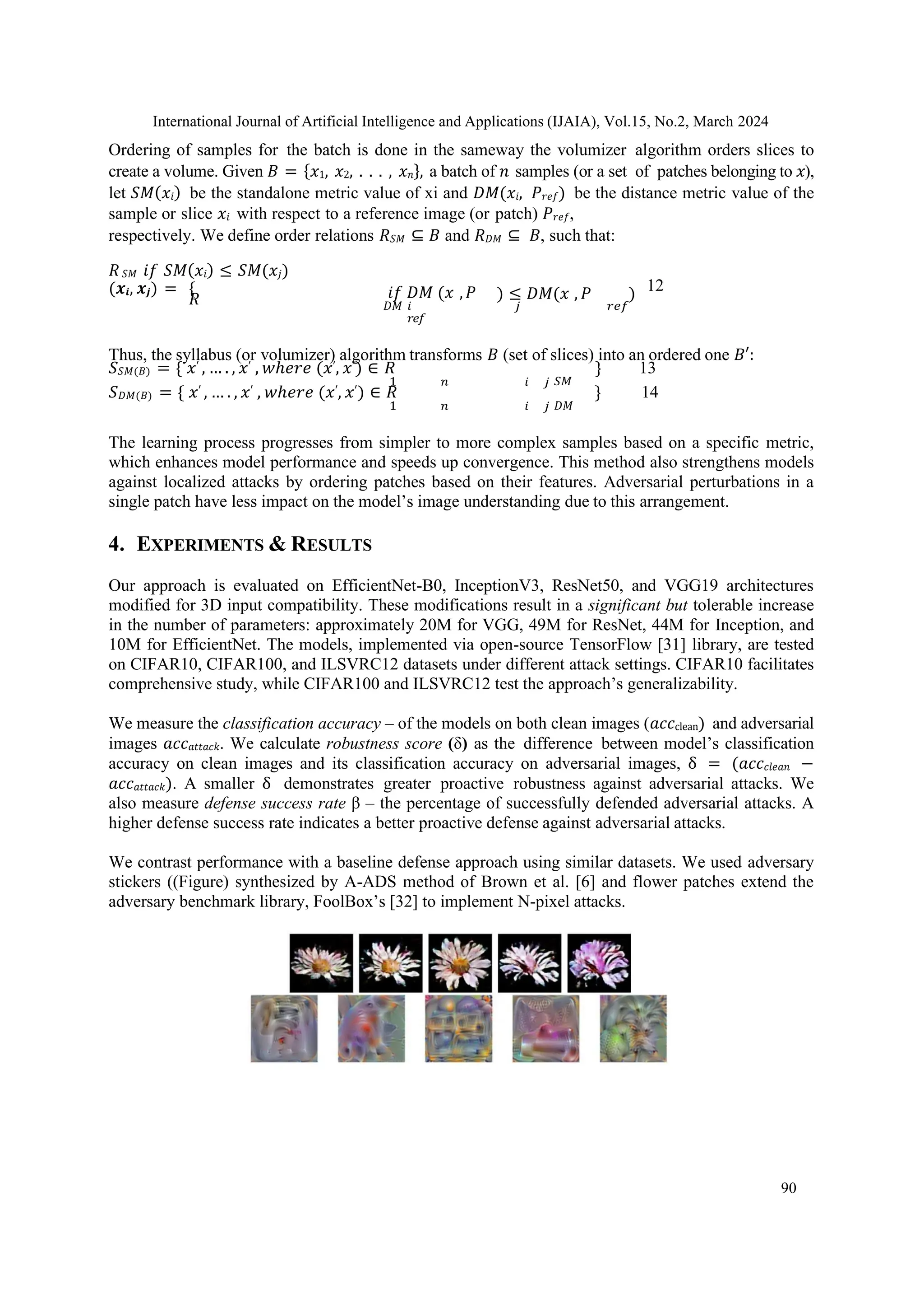 International Journal of Artificial Intelligence and Applications (IJAIA), Vol.15, No.2, March 2024
90
Ordering of samples for the batch is done in the sameway the volumizer algorithm orders slices to
create a volume. Given 𝐵 = {𝑥1, 𝑥2, . . . , 𝑥𝑛}, a batch of 𝑛 samples (or a set of patches belonging to 𝑥),
let 𝑆𝑀(𝑥𝑖) be the standalone metric value of xi and 𝐷𝑀(𝑥𝑖, 𝑃𝑟𝑒𝑓) be the distance metric value of the
sample or slice 𝑥𝑖 with respect to a reference image (or patch) 𝑃𝑟𝑒𝑓,
respectively. We define order relations 𝑅𝑆𝑀 ⊆ 𝐵 and 𝑅𝐷𝑀 ⊆ 𝐵, such that:
𝑅𝑆𝑀 𝑖𝑓 𝑆𝑀(𝑥𝑖) ≤ 𝑆𝑀(𝑥𝑗)
(𝒙𝒊, 𝒙𝒋) = {
𝑅 𝑖𝑓 𝐷𝑀 (𝑥 ,𝑃 12
) ≤ 𝐷𝑀(𝑥 , 𝑃 )
𝐷𝑀 𝑖
𝑟𝑒𝑓
𝑗 𝑟𝑒𝑓
Thus, the syllabus (or volumizer) algorithm transforms 𝐵 (set of slices) into an ordered one 𝐵′:
𝑆𝑆𝑀(𝐵) = { 𝑥′ , … . , 𝑥′ , 𝑤ℎ𝑒𝑟𝑒 (𝑥′, 𝑥′) ∈ 𝑅 } 13
1 𝑛 𝑖 𝑗 𝑆𝑀
𝑆𝐷𝑀(𝐵) = { 𝑥′ , … . , 𝑥′ , 𝑤ℎ𝑒𝑟𝑒 (𝑥′, 𝑥′) ∈ 𝑅 } 14
1 𝑛 𝑖 𝑗 𝐷𝑀
The learning process progresses from simpler to more complex samples based on a specific metric,
which enhances model performance and speeds up convergence. This method also strengthens models
against localized attacks by ordering patches based on their features. Adversarial perturbations in a
single patch have less impact on the model’s image understanding due to this arrangement.
4. EXPERIMENTS & RESULTS
Our approach is evaluated on EfficientNet-B0, InceptionV3, ResNet50, and VGG19 architectures
modified for 3D input compatibility. These modifications result in a significant but tolerable increase
in the number of parameters: approximately 20M for VGG, 49M for ResNet, 44M for Inception, and
10M for EfficientNet. The models, implemented via open-source TensorFlow [31] library, are tested
on CIFAR10, CIFAR100, and ILSVRC12 datasets under different attack settings. CIFAR10 facilitates
comprehensive study, while CIFAR100 and ILSVRC12 test the approach’s generalizability.
We measure the classification accuracy – of the models on both clean images (𝑎𝑐𝑐clean) and adversarial
images 𝑎𝑐𝑐𝑎𝑡𝑡𝑎𝑐𝑘. We calculate robustness score (δ) as the difference between model’s classification
accuracy on clean images and its classification accuracy on adversarial images, δ = (𝑎𝑐𝑐𝑐𝑙𝑒𝑎𝑛 −
𝑎𝑐𝑐𝑎𝑡𝑡𝑎𝑐𝑘). A smaller δ demonstrates greater proactive robustness against adversarial attacks. We
also measure defense success rate β – the percentage of successfully defended adversarial attacks. A
higher defense success rate indicates a better proactive defense against adversarial attacks.
We contrast performance with a baseline defense approach using similar datasets. We used adversary
stickers ((Figure) synthesized by A-ADS method of Brown et al. [6] and flower patches extend the
adversary benchmark library, FoolBox’s [32] to implement N-pixel attacks.
 