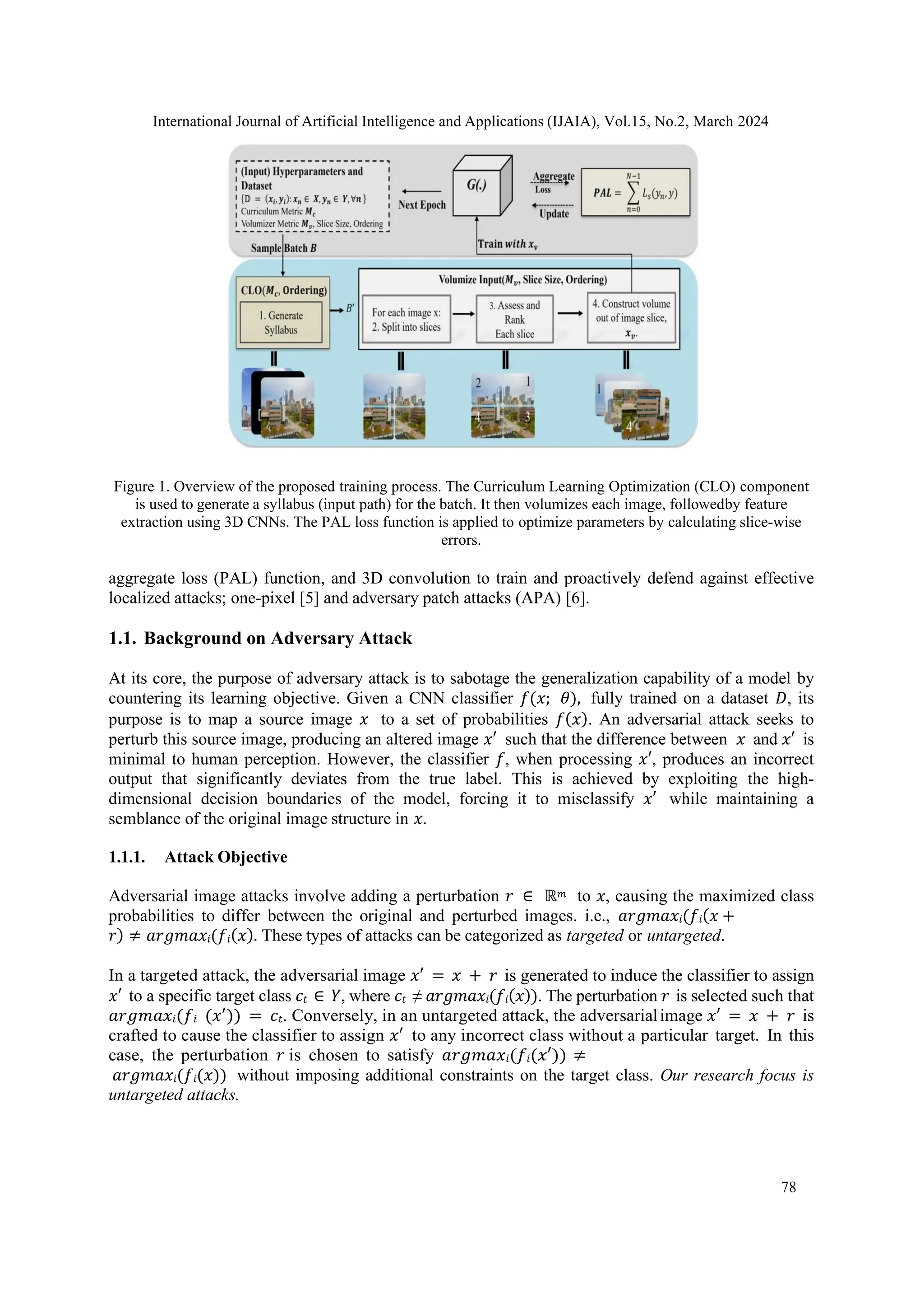 International Journal of Artificial Intelligence and Applications (IJAIA), Vol.15, No.2, March 2024
78
Figure 1. Overview of the proposed training process. The Curriculum Learning Optimization (CLO) component
is used to generate a syllabus (input path) for the batch. It then volumizes each image, followedby feature
extraction using 3D CNNs. The PAL loss function is applied to optimize parameters by calculating slice-wise
errors.
aggregate loss (PAL) function, and 3D convolution to train and proactively defend against effective
localized attacks; one-pixel [5] and adversary patch attacks (APA) [6].
1.1. Background on Adversary Attack
At its core, the purpose of adversary attack is to sabotage the generalization capability of a model by
countering its learning objective. Given a CNN classifier 𝑓(𝑥; 𝜃), fully trained on a dataset 𝐷, its
purpose is to map a source image 𝑥 to a set of probabilities 𝑓(𝑥). An adversarial attack seeks to
perturb this source image, producing an altered image 𝑥′ such that the difference between 𝑥 and 𝑥′ is
minimal to human perception. However, the classifier 𝑓, when processing 𝑥′, produces an incorrect
output that significantly deviates from the true label. This is achieved by exploiting the high-
dimensional decision boundaries of the model, forcing it to misclassify 𝑥′ while maintaining a
semblance of the original image structure in 𝑥.
1.1.1. Attack Objective
Adversarial image attacks involve adding a perturbation 𝑟 ∈ ℝ𝑚 to 𝑥, causing the maximized class
probabilities to differ between the original and perturbed images. i.e., 𝑎𝑟𝑔𝑚𝑎𝑥𝑖(𝑓𝑖(𝑥 +
𝑟) ≠ 𝑎𝑟𝑔𝑚𝑎𝑥𝑖(𝑓𝑖(𝑥). These types of attacks can be categorized as targeted or untargeted.
In a targeted attack, the adversarial image 𝑥′ = 𝑥 + 𝑟 is generated to induce the classifier to assign
𝑥′ to a specific target class 𝑐𝑡 ∈ 𝑌, where 𝑐𝑡 ≠ 𝑎𝑟𝑔𝑚𝑎𝑥𝑖(𝑓𝑖(𝑥)). The perturbation 𝑟 is selected such that
𝑎𝑟𝑔𝑚𝑎𝑥𝑖(𝑓𝑖 (𝑥′)) = 𝑐𝑡. Conversely, in an untargeted attack, the adversarialimage 𝑥′ = 𝑥 + 𝑟 is
crafted to cause the classifier to assign 𝑥′ to any incorrect class without a particular target. In this
case, the perturbation 𝑟 is chosen to satisfy 𝑎𝑟𝑔𝑚𝑎𝑥𝑖(𝑓𝑖(𝑥′)) ≠
𝑎𝑟𝑔𝑚𝑎𝑥𝑖(𝑓𝑖(𝑥)) without imposing additional constraints on the target class. Our research focus is
untargeted attacks.
 
