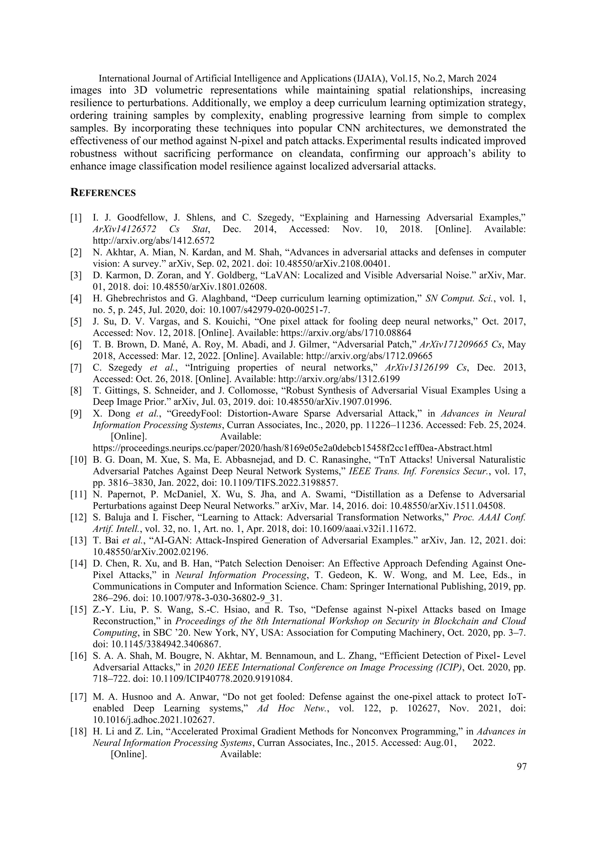 International Journal of Artificial Intelligence and Applications (IJAIA), Vol.15, No.2, March 2024
97
images into 3D volumetric representations while maintaining spatial relationships, increasing
resilience to perturbations. Additionally, we employ a deep curriculum learning optimization strategy,
ordering training samples by complexity, enabling progressive learning from simple to complex
samples. By incorporating these techniques into popular CNN architectures, we demonstrated the
effectiveness of our method against N-pixel and patch attacks.Experimental results indicated improved
robustness without sacrificing performance on cleandata, confirming our approach’s ability to
enhance image classification model resilience against localized adversarial attacks.
REFERENCES
[1] I. J. Goodfellow, J. Shlens, and C. Szegedy, “Explaining and Harnessing Adversarial Examples,”
ArXiv14126572 Cs Stat, Dec. 2014, Accessed: Nov. 10, 2018. [Online]. Available:
http://arxiv.org/abs/1412.6572
[2] N. Akhtar, A. Mian, N. Kardan, and M. Shah, “Advances in adversarial attacks and defenses in computer
vision: A survey.” arXiv, Sep. 02, 2021. doi: 10.48550/arXiv.2108.00401.
[3] D. Karmon, D. Zoran, and Y. Goldberg, “LaVAN: Localized and Visible Adversarial Noise.” arXiv, Mar.
01, 2018. doi: 10.48550/arXiv.1801.02608.
[4] H. Ghebrechristos and G. Alaghband, “Deep curriculum learning optimization,” SN Comput. Sci., vol. 1,
no. 5, p. 245, Jul. 2020, doi: 10.1007/s42979-020-00251-7.
[5] J. Su, D. V. Vargas, and S. Kouichi, “One pixel attack for fooling deep neural networks,” Oct. 2017,
Accessed: Nov. 12, 2018. [Online]. Available: https://arxiv.org/abs/1710.08864
[6] T. B. Brown, D. Mané, A. Roy, M. Abadi, and J. Gilmer, “Adversarial Patch,” ArXiv171209665 Cs, May
2018, Accessed: Mar. 12, 2022. [Online]. Available: http://arxiv.org/abs/1712.09665
[7] C. Szegedy et al., “Intriguing properties of neural networks,” ArXiv13126199 Cs, Dec. 2013,
Accessed: Oct. 26, 2018. [Online]. Available: http://arxiv.org/abs/1312.6199
[8] T. Gittings, S. Schneider, and J. Collomosse, “Robust Synthesis of Adversarial Visual Examples Using a
Deep Image Prior.” arXiv, Jul. 03, 2019. doi: 10.48550/arXiv.1907.01996.
[9] X. Dong et al., “GreedyFool: Distortion-Aware Sparse Adversarial Attack,” in Advances in Neural
Information Processing Systems, Curran Associates, Inc., 2020, pp. 11226–11236. Accessed: Feb. 25, 2024.
[Online]. Available:
https://proceedings.neurips.cc/paper/2020/hash/8169e05e2a0debcb15458f2cc1eff0ea-Abstract.html
[10] B. G. Doan, M. Xue, S. Ma, E. Abbasnejad, and D. C. Ranasinghe, “TnT Attacks! Universal Naturalistic
Adversarial Patches Against Deep Neural Network Systems,” IEEE Trans. Inf. Forensics Secur., vol. 17,
pp. 3816–3830, Jan. 2022, doi: 10.1109/TIFS.2022.3198857.
[11] N. Papernot, P. McDaniel, X. Wu, S. Jha, and A. Swami, “Distillation as a Defense to Adversarial
Perturbations against Deep Neural Networks.” arXiv, Mar. 14, 2016. doi: 10.48550/arXiv.1511.04508.
[12] S. Baluja and I. Fischer, “Learning to Attack: Adversarial Transformation Networks,” Proc. AAAI Conf.
Artif. Intell., vol. 32, no. 1, Art. no. 1, Apr. 2018, doi: 10.1609/aaai.v32i1.11672.
[13] T. Bai et al., “AI-GAN: Attack-Inspired Generation of Adversarial Examples.” arXiv, Jan. 12, 2021. doi:
10.48550/arXiv.2002.02196.
[14] D. Chen, R. Xu, and B. Han, “Patch Selection Denoiser: An Effective Approach Defending Against One-
Pixel Attacks,” in Neural Information Processing, T. Gedeon, K. W. Wong, and M. Lee, Eds., in
Communications in Computer and Information Science. Cham: Springer International Publishing, 2019, pp.
286–296. doi: 10.1007/978-3-030-36802-9_31.
[15] Z.-Y. Liu, P. S. Wang, S.-C. Hsiao, and R. Tso, “Defense against N-pixel Attacks based on Image
Reconstruction,” in Proceedings of the 8th International Workshop on Security in Blockchain and Cloud
Computing, in SBC ’20. New York, NY, USA: Association for Computing Machinery, Oct. 2020, pp. 3–7.
doi: 10.1145/3384942.3406867.
[16] S. A. A. Shah, M. Bougre, N. Akhtar, M. Bennamoun, and L. Zhang, “Efficient Detection of Pixel- Level
Adversarial Attacks,” in 2020 IEEE International Conference on Image Processing (ICIP), Oct. 2020, pp.
718–722. doi: 10.1109/ICIP40778.2020.9191084.
[17] M. A. Husnoo and A. Anwar, “Do not get fooled: Defense against the one-pixel attack to protect IoT-
enabled Deep Learning systems,” Ad Hoc Netw., vol. 122, p. 102627, Nov. 2021, doi:
10.1016/j.adhoc.2021.102627.
[18] H. Li and Z. Lin, “Accelerated Proximal Gradient Methods for Nonconvex Programming,” in Advances in
Neural Information Processing Systems, Curran Associates, Inc., 2015. Accessed: Aug.01, 2022.
[Online]. Available:
 