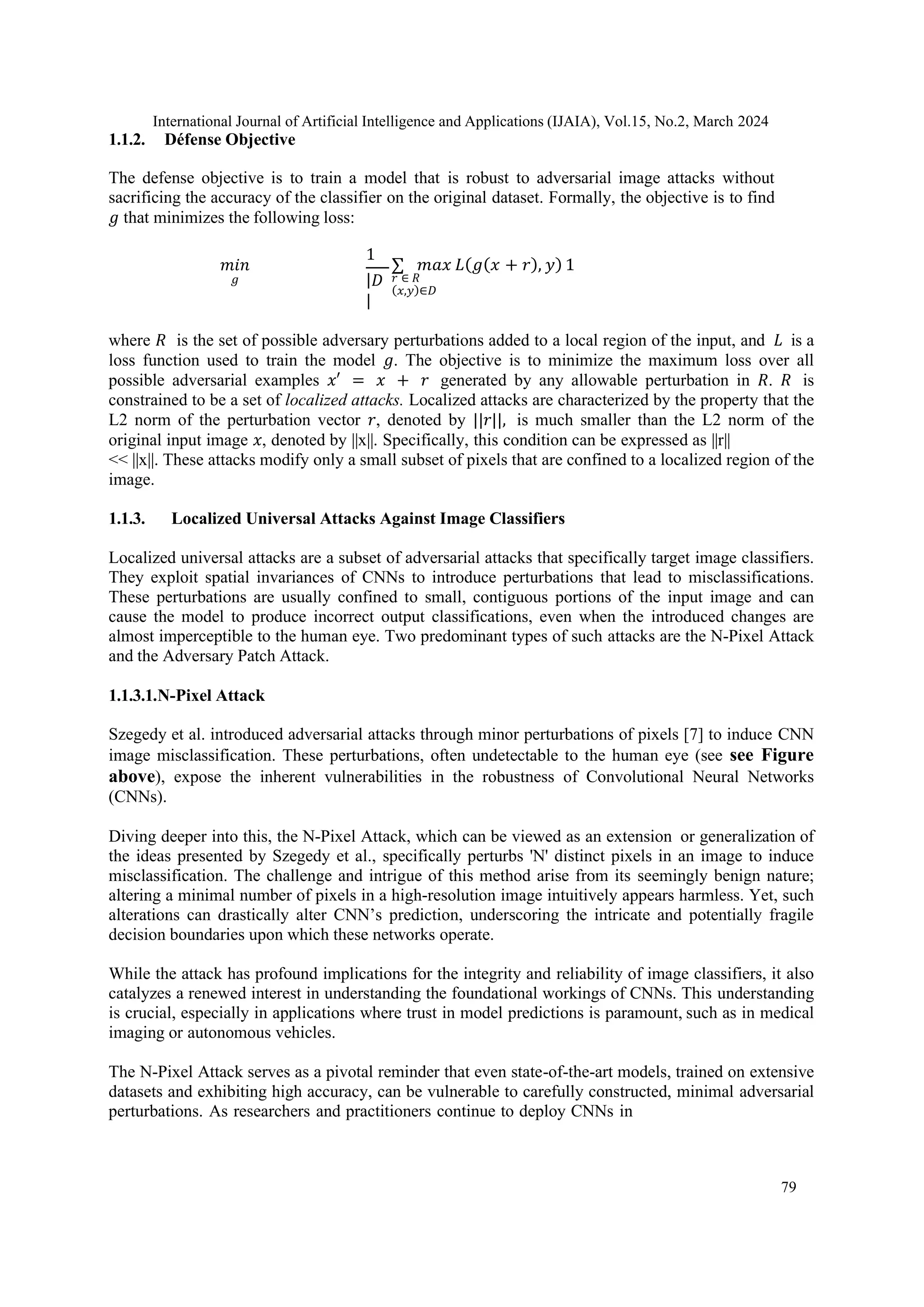 International Journal of Artificial Intelligence and Applications (IJAIA), Vol.15, No.2, March 2024
79
1.1.2. Défense Objective
The defense objective is to train a model that is robust to adversarial image attacks without
sacrificing the accuracy of the classifier on the original dataset. Formally, the objective is to find
𝑔 that minimizes the following loss:
𝑚𝑖𝑛
𝑔
1
|𝐷
|
∑ 𝑚𝑎𝑥 𝐿(𝑔(𝑥 + 𝑟), 𝑦) 1
𝑟 ∈ 𝑅
(𝑥,𝑦)∈𝐷
where 𝑅 is the set of possible adversary perturbations added to a local region of the input, and 𝐿 is a
loss function used to train the model 𝑔. The objective is to minimize the maximum loss over all
possible adversarial examples 𝑥′ = 𝑥 + 𝑟 generated by any allowable perturbation in 𝑅. 𝑅 is
constrained to be a set of localized attacks. Localized attacks are characterized by the property that the
L2 norm of the perturbation vector 𝑟, denoted by ||𝑟||, is much smaller than the L2 norm of the
original input image 𝑥, denoted by ||x||. Specifically, this condition can be expressed as ||r||
<< ||x||. These attacks modify only a small subset of pixels that are confined to a localized region of the
image.
1.1.3. Localized Universal Attacks Against Image Classifiers
Localized universal attacks are a subset of adversarial attacks that specifically target image classifiers.
They exploit spatial invariances of CNNs to introduce perturbations that lead to misclassifications.
These perturbations are usually confined to small, contiguous portions of the input image and can
cause the model to produce incorrect output classifications, even when the introduced changes are
almost imperceptible to the human eye. Two predominant types of such attacks are the N-Pixel Attack
and the Adversary Patch Attack.
1.1.3.1.N-Pixel Attack
Szegedy et al. introduced adversarial attacks through minor perturbations of pixels [7] to induce CNN
image misclassification. These perturbations, often undetectable to the human eye (see see Figure
above), expose the inherent vulnerabilities in the robustness of Convolutional Neural Networks
(CNNs).
Diving deeper into this, the N-Pixel Attack, which can be viewed as an extension or generalization of
the ideas presented by Szegedy et al., specifically perturbs 'N' distinct pixels in an image to induce
misclassification. The challenge and intrigue of this method arise from its seemingly benign nature;
altering a minimal number of pixels in a high-resolution image intuitively appears harmless. Yet, such
alterations can drastically alter CNN’s prediction, underscoring the intricate and potentially fragile
decision boundaries upon which these networks operate.
While the attack has profound implications for the integrity and reliability of image classifiers, it also
catalyzes a renewed interest in understanding the foundational workings of CNNs. This understanding
is crucial, especially in applications where trust in model predictions is paramount, such as in medical
imaging or autonomous vehicles.
The N-Pixel Attack serves as a pivotal reminder that even state-of-the-art models, trained on extensive
datasets and exhibiting high accuracy, can be vulnerable to carefully constructed, minimal adversarial
perturbations. As researchers and practitioners continue to deploy CNNs in
 