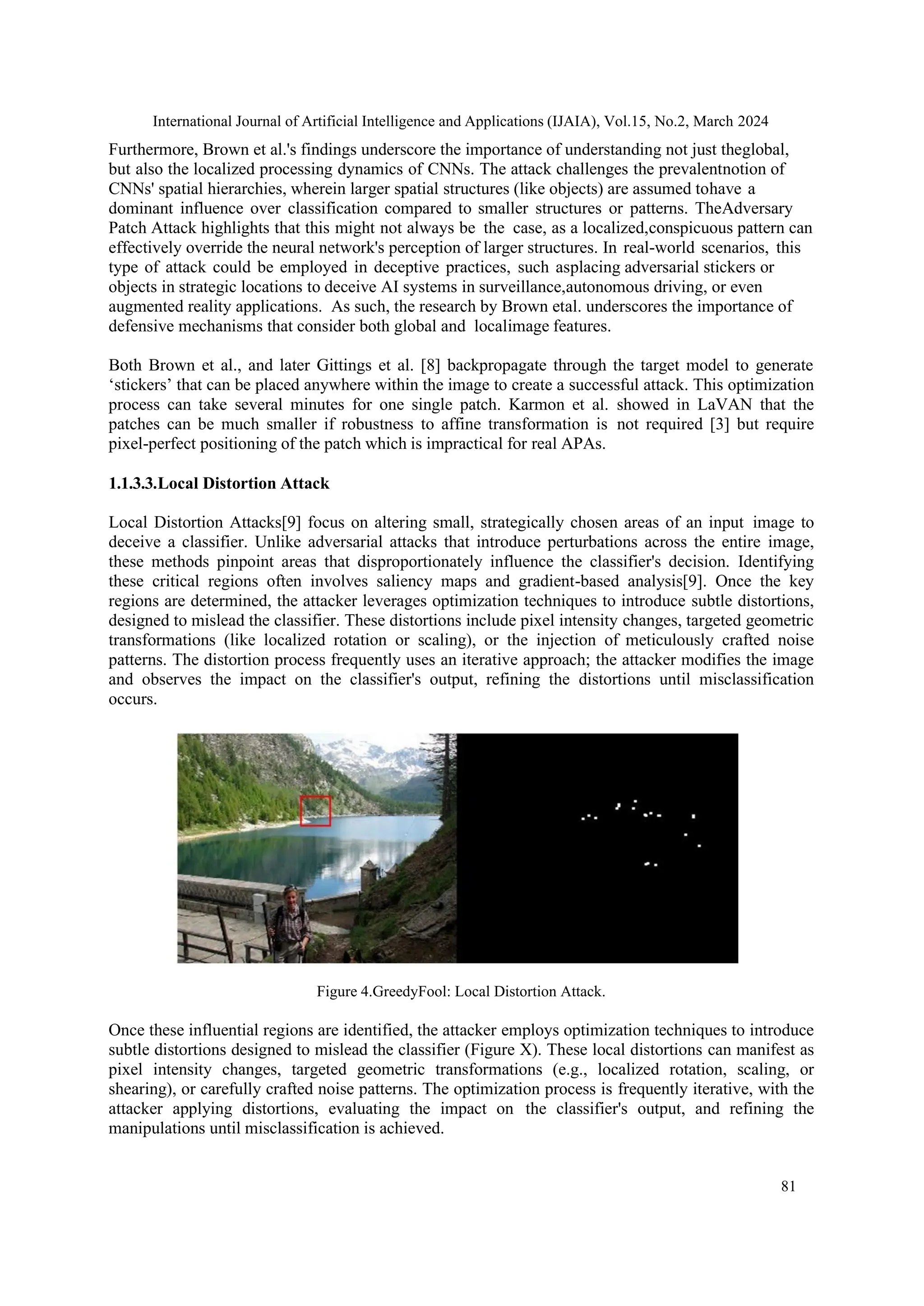 International Journal of Artificial Intelligence and Applications (IJAIA), Vol.15, No.2, March 2024
81
Furthermore, Brown et al.'s findings underscore the importance of understanding not just theglobal,
but also the localized processing dynamics of CNNs. The attack challenges the prevalentnotion of
CNNs' spatial hierarchies, wherein larger spatial structures (like objects) are assumed tohave a
dominant influence over classification compared to smaller structures or patterns. TheAdversary
Patch Attack highlights that this might not always be the case, as a localized,conspicuous pattern can
effectively override the neural network's perception of larger structures. In real-world scenarios, this
type of attack could be employed in deceptive practices, such asplacing adversarial stickers or
objects in strategic locations to deceive AI systems in surveillance,autonomous driving, or even
augmented reality applications. As such, the research by Brown etal. underscores the importance of
defensive mechanisms that consider both global and localimage features.
Both Brown et al., and later Gittings et al. [8] backpropagate through the target model to generate
‘stickers’ that can be placed anywhere within the image to create a successful attack. This optimization
process can take several minutes for one single patch. Karmon et al. showed in LaVAN that the
patches can be much smaller if robustness to affine transformation is not required [3] but require
pixel-perfect positioning of the patch which is impractical for real APAs.
1.1.3.3.Local Distortion Attack
Local Distortion Attacks[9] focus on altering small, strategically chosen areas of an input image to
deceive a classifier. Unlike adversarial attacks that introduce perturbations across the entire image,
these methods pinpoint areas that disproportionately influence the classifier's decision. Identifying
these critical regions often involves saliency maps and gradient-based analysis[9]. Once the key
regions are determined, the attacker leverages optimization techniques to introduce subtle distortions,
designed to mislead the classifier. These distortions include pixel intensity changes, targeted geometric
transformations (like localized rotation or scaling), or the injection of meticulously crafted noise
patterns. The distortion process frequently uses an iterative approach; the attacker modifies the image
and observes the impact on the classifier's output, refining the distortions until misclassification
occurs.
Figure 4.GreedyFool: Local Distortion Attack.
Once these influential regions are identified, the attacker employs optimization techniques to introduce
subtle distortions designed to mislead the classifier (Figure X). These local distortions can manifest as
pixel intensity changes, targeted geometric transformations (e.g., localized rotation, scaling, or
shearing), or carefully crafted noise patterns. The optimization process is frequently iterative, with the
attacker applying distortions, evaluating the impact on the classifier's output, and refining the
manipulations until misclassification is achieved.
 