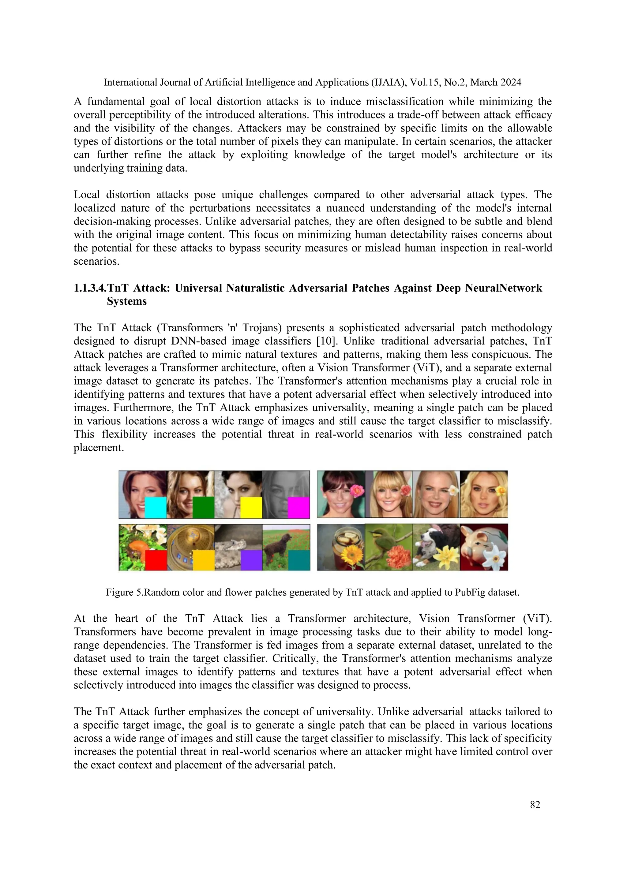 International Journal of Artificial Intelligence and Applications (IJAIA), Vol.15, No.2, March 2024
82
A fundamental goal of local distortion attacks is to induce misclassification while minimizing the
overall perceptibility of the introduced alterations. This introduces a trade-off between attack efficacy
and the visibility of the changes. Attackers may be constrained by specific limits on the allowable
types of distortions or the total number of pixels they can manipulate. In certain scenarios, the attacker
can further refine the attack by exploiting knowledge of the target model's architecture or its
underlying training data.
Local distortion attacks pose unique challenges compared to other adversarial attack types. The
localized nature of the perturbations necessitates a nuanced understanding of the model's internal
decision-making processes. Unlike adversarial patches, they are often designed to be subtle and blend
with the original image content. This focus on minimizing human detectability raises concerns about
the potential for these attacks to bypass security measures or mislead human inspection in real-world
scenarios.
1.1.3.4.TnT Attack: Universal Naturalistic Adversarial Patches Against Deep NeuralNetwork
Systems
The TnT Attack (Transformers 'n' Trojans) presents a sophisticated adversarial patch methodology
designed to disrupt DNN-based image classifiers [10]. Unlike traditional adversarial patches, TnT
Attack patches are crafted to mimic natural textures and patterns, making them less conspicuous. The
attack leverages a Transformer architecture, often a Vision Transformer (ViT), and a separate external
image dataset to generate its patches. The Transformer's attention mechanisms play a crucial role in
identifying patterns and textures that have a potent adversarial effect when selectively introduced into
images. Furthermore, the TnT Attack emphasizes universality, meaning a single patch can be placed
in various locations across a wide range of images and still cause the target classifier to misclassify.
This flexibility increases the potential threat in real-world scenarios with less constrained patch
placement.
Figure 5.Random color and flower patches generated by TnT attack and applied to PubFig dataset.
At the heart of the TnT Attack lies a Transformer architecture, Vision Transformer (ViT).
Transformers have become prevalent in image processing tasks due to their ability to model long-
range dependencies. The Transformer is fed images from a separate external dataset, unrelated to the
dataset used to train the target classifier. Critically, the Transformer's attention mechanisms analyze
these external images to identify patterns and textures that have a potent adversarial effect when
selectively introduced into images the classifier was designed to process.
The TnT Attack further emphasizes the concept of universality. Unlike adversarial attacks tailored to
a specific target image, the goal is to generate a single patch that can be placed in various locations
across a wide range of images and still cause the target classifier to misclassify. This lack of specificity
increases the potential threat in real-world scenarios where an attacker might have limited control over
the exact context and placement of the adversarial patch.
 