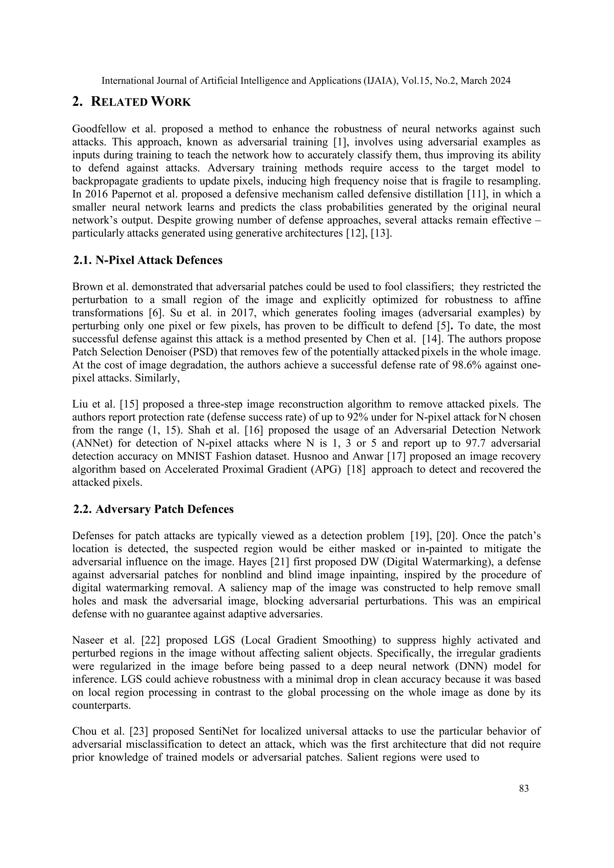 International Journal of Artificial Intelligence and Applications (IJAIA), Vol.15, No.2, March 2024
83
2. RELATED WORK
Goodfellow et al. proposed a method to enhance the robustness of neural networks against such
attacks. This approach, known as adversarial training [1], involves using adversarial examples as
inputs during training to teach the network how to accurately classify them, thus improving its ability
to defend against attacks. Adversary training methods require access to the target model to
backpropagate gradients to update pixels, inducing high frequency noise that is fragile to resampling.
In 2016 Papernot et al. proposed a defensive mechanism called defensive distillation [11], in which a
smaller neural network learns and predicts the class probabilities generated by the original neural
network’s output. Despite growing number of defense approaches, several attacks remain effective –
particularly attacks generated using generative architectures [12], [13].
2.1. N-Pixel Attack Defences
Brown et al. demonstrated that adversarial patches could be used to fool classifiers; they restricted the
perturbation to a small region of the image and explicitly optimized for robustness to affine
transformations [6]. Su et al. in 2017, which generates fooling images (adversarial examples) by
perturbing only one pixel or few pixels, has proven to be difficult to defend [5]. To date, the most
successful defense against this attack is a method presented by Chen et al. [14]. The authors propose
Patch Selection Denoiser (PSD) that removes few of the potentially attacked pixels in the whole image.
At the cost of image degradation, the authors achieve a successful defense rate of 98.6% against one-
pixel attacks. Similarly,
Liu et al. [15] proposed a three-step image reconstruction algorithm to remove attacked pixels. The
authors report protection rate (defense success rate) of up to 92% under for N-pixel attack forN chosen
from the range (1, 15). Shah et al. [16] proposed the usage of an Adversarial Detection Network
(ANNet) for detection of N-pixel attacks where N is 1, 3 or 5 and report up to 97.7 adversarial
detection accuracy on MNIST Fashion dataset. Husnoo and Anwar [17] proposed an image recovery
algorithm based on Accelerated Proximal Gradient (APG) [18] approach to detect and recovered the
attacked pixels.
2.2. Adversary Patch Defences
Defenses for patch attacks are typically viewed as a detection problem [19], [20]. Once the patch’s
location is detected, the suspected region would be either masked or in-painted to mitigate the
adversarial influence on the image. Hayes [21] first proposed DW (Digital Watermarking), a defense
against adversarial patches for nonblind and blind image inpainting, inspired by the procedure of
digital watermarking removal. A saliency map of the image was constructed to help remove small
holes and mask the adversarial image, blocking adversarial perturbations. This was an empirical
defense with no guarantee against adaptive adversaries.
Naseer et al. [22] proposed LGS (Local Gradient Smoothing) to suppress highly activated and
perturbed regions in the image without affecting salient objects. Specifically, the irregular gradients
were regularized in the image before being passed to a deep neural network (DNN) model for
inference. LGS could achieve robustness with a minimal drop in clean accuracy because it was based
on local region processing in contrast to the global processing on the whole image as done by its
counterparts.
Chou et al. [23] proposed SentiNet for localized universal attacks to use the particular behavior of
adversarial misclassification to detect an attack, which was the first architecture that did not require
prior knowledge of trained models or adversarial patches. Salient regions were used to
 