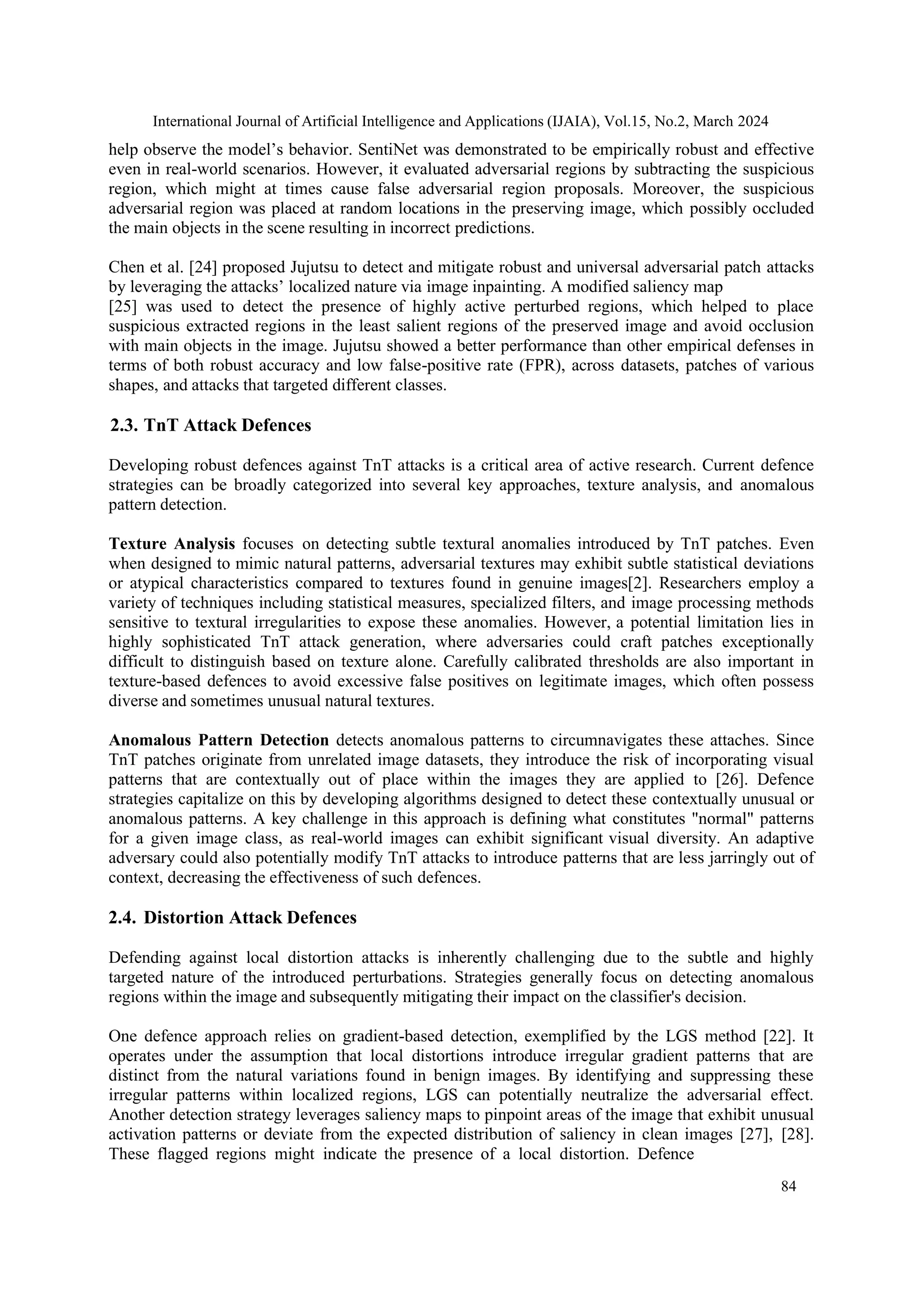 International Journal of Artificial Intelligence and Applications (IJAIA), Vol.15, No.2, March 2024
84
help observe the model’s behavior. SentiNet was demonstrated to be empirically robust and effective
even in real-world scenarios. However, it evaluated adversarial regions by subtracting the suspicious
region, which might at times cause false adversarial region proposals. Moreover, the suspicious
adversarial region was placed at random locations in the preserving image, which possibly occluded
the main objects in the scene resulting in incorrect predictions.
Chen et al. [24] proposed Jujutsu to detect and mitigate robust and universal adversarial patch attacks
by leveraging the attacks’ localized nature via image inpainting. A modified saliency map
[25] was used to detect the presence of highly active perturbed regions, which helped to place
suspicious extracted regions in the least salient regions of the preserved image and avoid occlusion
with main objects in the image. Jujutsu showed a better performance than other empirical defenses in
terms of both robust accuracy and low false-positive rate (FPR), across datasets, patches of various
shapes, and attacks that targeted different classes.
2.3. TnT Attack Defences
Developing robust defences against TnT attacks is a critical area of active research. Current defence
strategies can be broadly categorized into several key approaches, texture analysis, and anomalous
pattern detection.
Texture Analysis focuses on detecting subtle textural anomalies introduced by TnT patches. Even
when designed to mimic natural patterns, adversarial textures may exhibit subtle statistical deviations
or atypical characteristics compared to textures found in genuine images[2]. Researchers employ a
variety of techniques including statistical measures, specialized filters, and image processing methods
sensitive to textural irregularities to expose these anomalies. However, a potential limitation lies in
highly sophisticated TnT attack generation, where adversaries could craft patches exceptionally
difficult to distinguish based on texture alone. Carefully calibrated thresholds are also important in
texture-based defences to avoid excessive false positives on legitimate images, which often possess
diverse and sometimes unusual natural textures.
Anomalous Pattern Detection detects anomalous patterns to circumnavigates these attaches. Since
TnT patches originate from unrelated image datasets, they introduce the risk of incorporating visual
patterns that are contextually out of place within the images they are applied to [26]. Defence
strategies capitalize on this by developing algorithms designed to detect these contextually unusual or
anomalous patterns. A key challenge in this approach is defining what constitutes "normal" patterns
for a given image class, as real-world images can exhibit significant visual diversity. An adaptive
adversary could also potentially modify TnT attacks to introduce patterns that are less jarringly out of
context, decreasing the effectiveness of such defences.
2.4. Distortion Attack Defences
Defending against local distortion attacks is inherently challenging due to the subtle and highly
targeted nature of the introduced perturbations. Strategies generally focus on detecting anomalous
regions within the image and subsequently mitigating their impact on the classifier's decision.
One defence approach relies on gradient-based detection, exemplified by the LGS method [22]. It
operates under the assumption that local distortions introduce irregular gradient patterns that are
distinct from the natural variations found in benign images. By identifying and suppressing these
irregular patterns within localized regions, LGS can potentially neutralize the adversarial effect.
Another detection strategy leverages saliency maps to pinpoint areas of the image that exhibit unusual
activation patterns or deviate from the expected distribution of saliency in clean images [27], [28].
These flagged regions might indicate the presence of a local distortion. Defence
 
