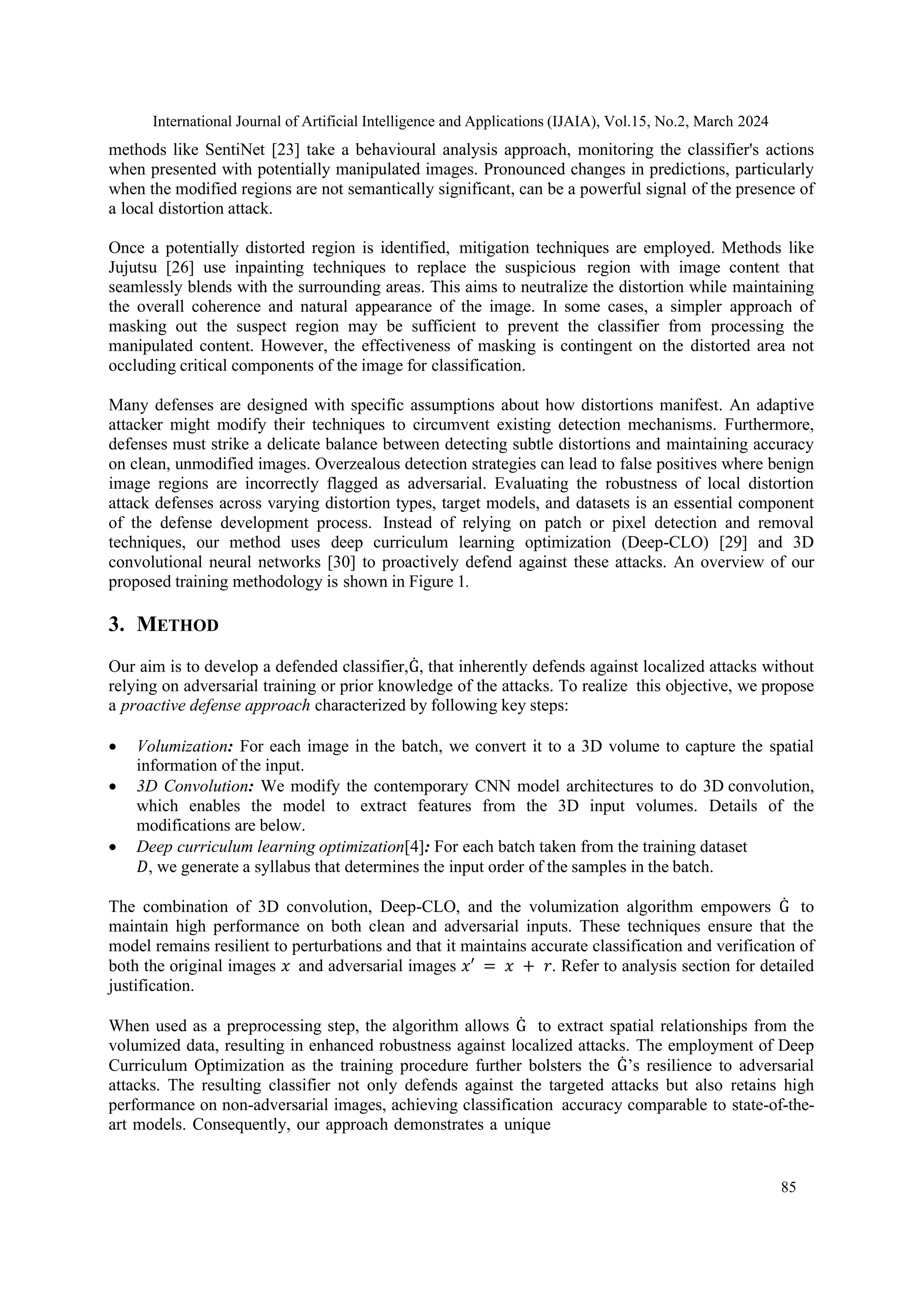 International Journal of Artificial Intelligence and Applications (IJAIA), Vol.15, No.2, March 2024
85
methods like SentiNet [23] take a behavioural analysis approach, monitoring the classifier's actions
when presented with potentially manipulated images. Pronounced changes in predictions, particularly
when the modified regions are not semantically significant, can be a powerful signal of the presence of
a local distortion attack.
Once a potentially distorted region is identified, mitigation techniques are employed. Methods like
Jujutsu [26] use inpainting techniques to replace the suspicious region with image content that
seamlessly blends with the surrounding areas. This aims to neutralize the distortion while maintaining
the overall coherence and natural appearance of the image. In some cases, a simpler approach of
masking out the suspect region may be sufficient to prevent the classifier from processing the
manipulated content. However, the effectiveness of masking is contingent on the distorted area not
occluding critical components of the image for classification.
Many defenses are designed with specific assumptions about how distortions manifest. An adaptive
attacker might modify their techniques to circumvent existing detection mechanisms. Furthermore,
defenses must strike a delicate balance between detecting subtle distortions and maintaining accuracy
on clean, unmodified images. Overzealous detection strategies can lead to false positives where benign
image regions are incorrectly flagged as adversarial. Evaluating the robustness of local distortion
attack defenses across varying distortion types, target models, and datasets is an essential component
of the defense development process. Instead of relying on patch or pixel detection and removal
techniques, our method uses deep curriculum learning optimization (Deep-CLO) [29] and 3D
convolutional neural networks [30] to proactively defend against these attacks. An overview of our
proposed training methodology is shown in Figure 1.
3. METHOD
Our aim is to develop a defended classifier,Ġ, that inherently defends against localized attacks without
relying on adversarial training or prior knowledge of the attacks. To realize this objective, we propose
a proactive defense approach characterized by following key steps:
• Volumization: For each image in the batch, we convert it to a 3D volume to capture the spatial
information of the input.
• 3D Convolution: We modify the contemporary CNN model architectures to do 3D convolution,
which enables the model to extract features from the 3D input volumes. Details of the
modifications are below.
• Deep curriculum learning optimization[4]: For each batch taken from the training dataset
𝐷, we generate a syllabus that determines the input order of the samples in the batch.
The combination of 3D convolution, Deep-CLO, and the volumization algorithm empowers Ġ to
maintain high performance on both clean and adversarial inputs. These techniques ensure that the
model remains resilient to perturbations and that it maintains accurate classification and verification of
both the original images 𝑥 and adversarial images 𝑥′ = 𝑥 + 𝑟. Refer to analysis section for detailed
justification.
When used as a preprocessing step, the algorithm allows Ġ to extract spatial relationships from the
volumized data, resulting in enhanced robustness against localized attacks. The employment of Deep
Curriculum Optimization as the training procedure further bolsters the Ġ’s resilience to adversarial
attacks. The resulting classifier not only defends against the targeted attacks but also retains high
performance on non-adversarial images, achieving classification accuracy comparable to state-of-the-
art models. Consequently, our approach demonstrates a unique
 