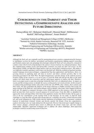 International Journal of Web & Semantic Technology (IJWesT) Vol.15, No.2, April 2024
DOI: 10.5121/ijwest.2024.15202 19
CYBERCRIMES IN THE DARKNET AND THEIR
DETECTIONS: A COMPREHENSIVE ANALYSIS AND
FUTURE DIRECTIONS
HumayraBinte Ali1
, Mohamed Abdelrazek2
, Shamsul Huda3
, MdMamunur
Rashid4
, MdToufiqur Rahman5
, Amani Ibrahim6
1
Australian Technical and Management College (ATMC), Melbourne
2
Institute for AAAI, Deakin University, Burwood VIC 3125, Australia
3
School of Information Technology, Australia
4
School of Engineering and Technology CQUniversity, Australia
5
Khulna university of Engineering and Technology (KUET), Bangladesh
6
WIPRO, Australia
ABSTRACT
Although the Dark web was originally used for maintaining privacy-sensitive communication for business
or intelligence services for defence, government and business organizations, fighting against censorship
and blocked content, later, the advantage of technologies behind the Dark web were abused by criminals to
conduct crimes which involve drug dealing to the contract of assassinations in a widespread manner. Since
the communication remains secure and untraceable, criminals can easily use dark web service via The
Onion Router (TOR), can hide their illegal motives and can conceal their criminal activities. This makes it
very difficult to monitor and detect cybercrimes over the dark web. With the evolution of machine learning,
natural language processing techniques, computational big data applications and hardware, there is a
growing interest in exploiting dark web data to monitor and detect criminal activities. Due to the
anonymity provided by the Dark Web, the rapid disappearance and the change of the uniform resource
locators (URLs) of the resources, it is not as easy to crawl the Drak web and get the data as the usual
surface web which limits the researchers and law enforcement agencies to analyse the data. Therefore,
there is an urgent need to study the technology behind the Dark web, its widespread abuse, its impact on
society and the existing systems, to identify the sources of drug deal or terrorism activities. In this research,
we analysed the predominant darker sides of the world wide web (WWW), their volumes, their contents and
their ratios. We have performed the analysis of the larger malicious or hidden activities that occupy the
major portions of the Dark net; tools and techniques used to identify cybercrimes which happen inside the
dark web. We applied a systematic literature review (SLR) approach on the resources where the actual
dark net data have been used for research purposes in several areas. From this SLR, we identified the
approaches (tools and algorithms) which have been applied to analyse the Dark net data, the key gaps as
well as the key contributions of the existing works in the literature. In our study, we find the main
challenges to crawl the dark web and collect forum data are: scalability of crawler, content selection trade
off, and social obligation for TOR crawler and the limitations of techniques used in automatic sentiment
analysis to understand criminals’ forums and thereby monitor the forums. From the comprehensive
analysis of existing tools, our study summarizes the most tools. However the forum topics rapidly change as
their sources changes; criminals inject noises to obfuscate the forum’s main topic and thus remain
undetectable. Therefore supervised techniques fail to address the above challenges. Semi-supervised
techniques would be an interesting research direction.
 