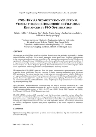Signal & Image Processing: An International Journal (SIPIJ) Vol.15, No.1/2, April 2024
DOI: 10.5121/sipij.2024.15201 1
PSO-HRVSO: SEGMENTATION OF RETINAL
VESSELS THROUGH HOMOMORPHIC FILTERING
ENHANCED BY PSO OPTIMIZATION
Niladri Halder1*
, Dibyendu Roy2
, Partha Pratim Sarkar2
, Sankar Narayan Patra1
,
Subhankar Bandyopadhyay1
1*
Instrumentation and Electronics Engineering, Jadavpur University,
Saltlake Campus, Kolkata, 700098, West Bengal, India
2
Electronics and Communication Engineering, UIT, Burdwan
University, Golapbag, Burdwan, 713104, West Bengal, India
ABSTRACT
The structure of retinal blood vessels is crucial for the early detection of diabetic retinopathy, a leading
cause of blindness worldwide. Yet, accurately segmenting retinal vessels poses significant challenges due
to the low contrast and noise present in capillaries.The automated segmentation of retinal blood vessels
significantly enhances Computer-Aided Diagnosis for diverse ophthalmic and cardiovascular conditions. It
is imperative to develop a method capable of segmenting both thin and thick retinal vessels to facilitate
medical analysis and disease diagnosis effectively. This article introduces a novel methodology for robust
vessel segmentation, addressing prevalent challenges identified in existing literature.
The methodology PSO-HRVSO comprises three key stages: pre-processing, main processing, and post-
processing. In the initial stage, filters are employed for image smoothing and enhancement, leveraging
PSO optimization. The main processing phase is bifurcated into two configurations. Initially, thick vessels
are segmented utilizing an optimized top-hat approach, homo-morphic filtering, and median filter. Subse-
quently, the second configuration targets thin vessel segmentation, employing the optimized top-hat meth-
od, homomorphic filtering, and matched filter. Lastly, morphological image operations are conducted dur-
ing the post-processing stage.
The PSO-HRVSO method underwent evaluation using two publicly accessible databases (DRIVE and
STARE), measuring performance across three key metrics: specificity, sensitivity, and accuracy. Analysis
of the outcomes revealed averages of 0.9891, 0.8577, and 0.0.9852 for the DRIVE dataset, and 0.9868,
0.8576, and 0.9831 for the STARE dataset, respectively.
The PSO-HRVSO technique yields numerical results that demonstrate competitive average values when
compared to current methods. Moreover, it sur-passes all leading unsupervised methods in terms of speci-
ficity and accuracy. Additionally, it outperforms the majority of state-of-the-art supervised methods without
incurring the computational costs associated with such algorithms. Detailed visual analysis reveals that
the PSO-HRVSO approach enables a more precise segmentation of thin vessels compared to alternative
procedures.
KEYWORDS
Optimization using PSO, Segmentation of retinal blood vessels, Optimized Top-hat transformation, Ho-
momorphic Filtering.
 