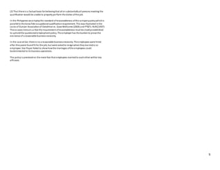 9
(2) That there is a factual basis for believingthat all or substantiallyall persons meeting the
qualification would be unable to properly perform the duties ofthe job.
In the Philippines we employthe standard ofreasonableness ofthe companypolicywhichis
parallel to the bona fide occupational qualificationrequirement. This wasillustrated inthe
cases of Duncan Associationof Detailmanvs. GaxoWellcome (2004) and PT&Tv. NLRC(1997).
These cases instruct us that the requirement ofreasonableness must be clearlyestablished
to upholdthe questioned employment policy. The employer has the burdento prove the
existence of a reasonable businessnecessity.
In the case at bar, there is no a reasonable businessnecessity. The employees were hired
after theywere foundfit for the job, but were askedto resignwhentheymarrieda co-
employee. Star Paper failed to showhowthe marriages ofthe employees could
bedetrimental to its business operations.
The policyis premisedon the mere fear that employees marriedto eachother willbe less
efficient.
 